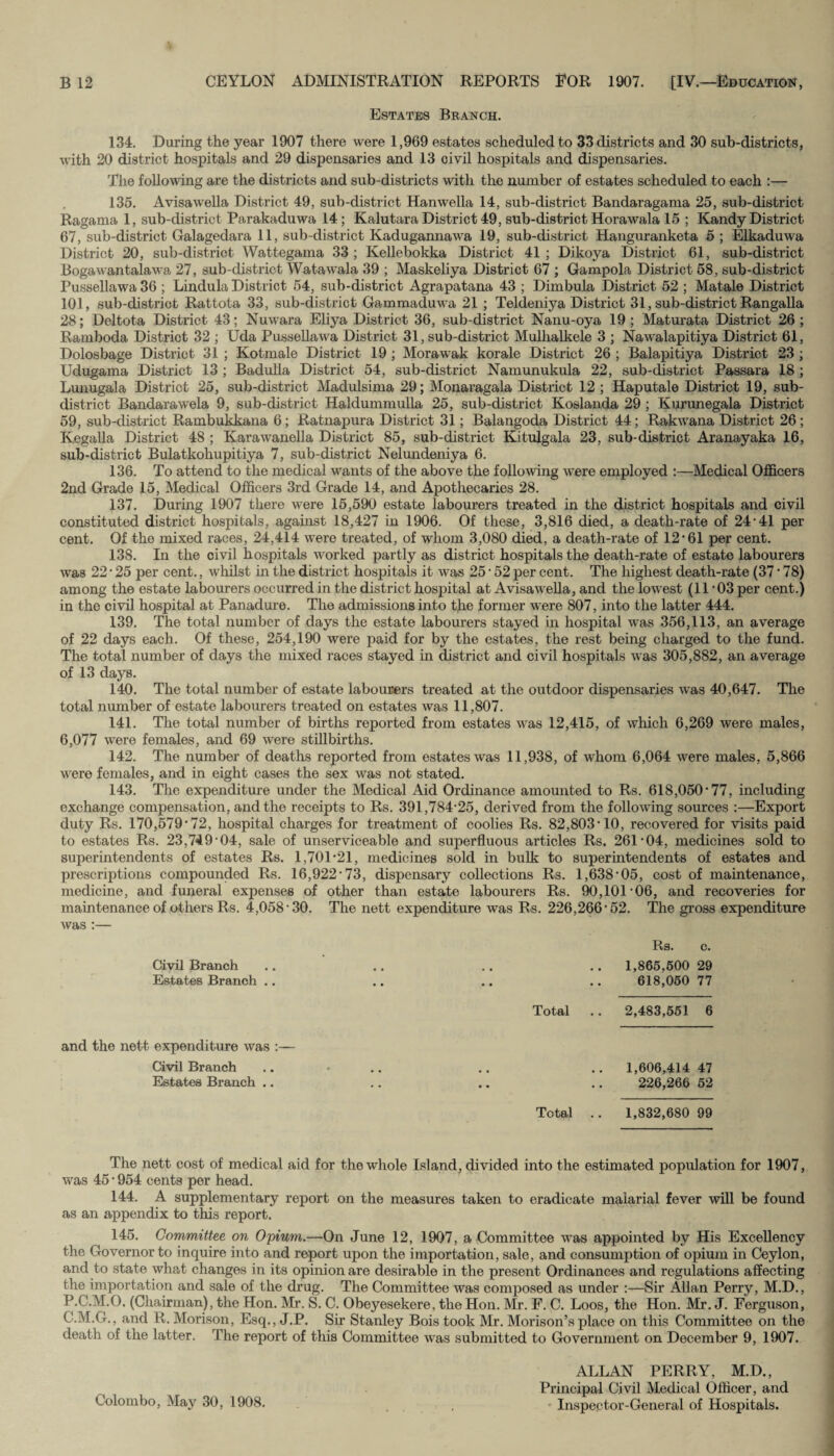 Estates Branch. 134. During the year 1907 there were 1,969 estates scheduled to 33 districts and 30 sub-districts, with 20 district hospitals and 29 dispensaries and 13 civil hospitals and dispensaries. The following are the districts and sub-districts with the number of estates scheduled to each :— 135. Avisawella District 49, sub-district Hanwella 14, sub-district Bandaragama 25, sub-district Ragania 1, sub-district Parakaduwa 14; Kalutara District 49, sub-district Horawala 15 ; Kandy District 67, sub-district Galagedara 11, sub-district Kadugannawa 19, sub-district Hanguranketa 5 ; Elkaduwa District 20, sub-district Wattegama 33 ; Kellebokka District 41 ; Dikoya District 61, sub-district Bogawantalawa 27, sub-district Watawala 39 ; Maskeliya District 67 ; Gampola District 58, sub-district Pussellawa 36 ; Lindula District 54, sub-district Agrapatana 43 ; Dimbula District 52 ; Matale District 101, sub-district Rattota 33, sub-district Gammaduwa 21 ; Teldeniya District 31, sub-district Rangalla 28; Deltota District 43; Nuwara Eliya District 36, sub-district Nanu-oya 19 ; Maturata District 26 ; Raniboda District 32 ; Uda Pussellawa District 31, sub-district Mulhalkele 3 ; Nawalapitiya District 61, Dolosbage District 31 ; Kotmale District 19 ; Morawak korale District 26 ; Balapitiya District 23 ; Udugama District 13 ; Badulla District 54, sub-district Namunukula 22, sub-district Passara 18 ; Lunugala District 25, sub-district Madulsima 29; Monaragala District 12 ; Haputale District 19, sub- district Bandarawela 9, sub-district Haldummulla 25, sub-district Koslanda 29 ; Kurunegala District 59, sub-district Rambukkana 6; Ratnapura District 31; Balangoda District 44; Rakwana District 26; Kegalla District 48 ; Karawanella District 85, sub-district Kitulgala 23, sub-district Aranayaka 16, sub-district Bulatkohupitiya 7, sub-district Nelundeniya 6. 136. To attend to the medical wants of the above the following were employed :—Medical Officers 2nd Grade 15, Medical Officers 3rd Grade 14, and Apothecaries 28. 137. During 1907 there were 15,590 estate labourers treated in the district hospitals and civil constituted district hospitals, against 18,427 in 1906. Of these, 3,816 died, a death-rate of 24-41 per cent. Of the mixed races, 24,414 were treated, of whom 3,080 died, a death-rate of 12*61 per cent. 138. In the civil hospitals worked partly as district hospitals the death-rate of estate labourers was 22 • 25 per cent., whilst in the district hospitals it was 25 * 52 per cent. The highest death-rate (37 * 78) among the estate labourers occurred in the district hospital at Avisawella, and the lowest (11*03 per cent.) in the civil hospital at Panadure. The admissions into the former were 807, into the latter 444. 139. The total number of days the estate labourers stayed in hospital was 356,113, an average of 22 days each. Of these, 254,190 were paid for by the estates, the rest being charged to the fund. The total number of days the mixed races stayed in district and civil hospitals was 305,882, an average of 13 days. 140. The total number of estate labourers treated at the outdoor dispensaries was 40,647. The total number of estate labourers treated on estates was 11,807. 141. The total number of births reported from estates was 12,415, of which 6,269 were males, 6,077 were females, and 69 were stillbirths. 142. The number of deaths reported from estates was 11,938, of whom 6,064 were males, 5,866 were females, and in eight cases the sex was not stated. 143. The expenditure under the Medical Aid Ordinance amounted to Rs. 618,050*77, including exchange compensation, and the receipts to Rs. 391,784*25, derived from the following sources :—Export duty Rs. 170,579*72, hospital charges for treatment of coolies Rs. 82,803*10, recovered for visits paid to estates Rs. 23,749*04, sale of unserviceable and superfluous articles Rs. 261*04, medicines sold to superintendents of estates Rs. 1,701*21, medicines sold in bulk to superintendents of estates and prescriptions compounded Rs. 16,922*73, dispensary collections Rs. 1,638*05, cost of maintenance, medicine, and funeral expenses of other than estate labourers Rs. 90,101*06, and recoveries for maintenance of others Rs. 4,058*30. The nett expenditure was Rs. 226,266*52. The gross expenditure was :— Rs. c. Civil Branch .. .. .. .. 1,865,500 29 Estates Branch .. .. .. .. 618,050 77 Total .. 2,483,551 6 and the nett expenditure was :— Civil Branch Estates Branch .. 1,606,414 47 226,266 52 Total .. 1,832,680 99 The nett cost of medical aid for the whole Island, divided into the estimated population for 1907, was 45 * 954 cents per head. 144. A supplementary report on the measures taken to eradicate malarial fever will be found as an appendix to this report. 145. Committee, on Opium.—On June 12, 1907, a Committee was appointed by His Excellency the Governor to inquire into and report upon the importation, sale, and consumption of opium in Ceylon, and to state what changes in its opinion are desirable in the present Ordinances and regulations affecting the importation and sale of the drug. The Committee was composed as under :—Sir Allan Perry, M.D., P.C.M.O. (Chairman), the Hon. Mr. S. C. Obeyesekere, the Hon. Mr. F. C. Loos, the Hon. Mr. J. Ferguson, C.M.G., and R. Morison, Esq., J.P. Sir Stanley Bois took Mr. Morison’s place on this Committee on the death of the latter. The report of this Committee was submitted to Government on December 9, 1907. Colombo, May 30, 1908. ALLAN PERRY, M.D., Principal Civil Medical Officer, and Inspector-General of Hospitals.