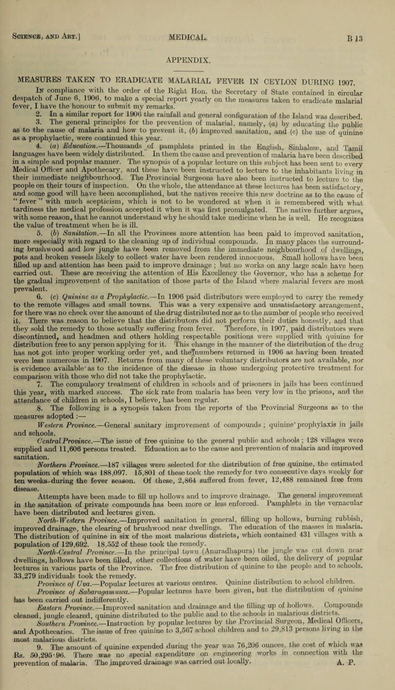 APPENDIX. MEASURES TAKEN TO ERADICATE MALARIAL FEVER IN CEYLON DURING 1907. In compliance with the order of the Right Hon. the Secretary of State contained in circular despatch of June 6, 1906, to make a special report yearly on the measures taken to eradicate malarial fever, I have the honour to submit my remarks. 2. In a similar report for 1906 the rainfall and general configuration of the Island was described. 3. The general principles for the prevention of malarial, namely, (a) by educating the public as to the cause of malaria and how to prevent it, (b) improved sanitation, and (c) the use of quinine as a prophylactic, were continued this year. 4. (a) Education.— Thousands oi pamphlets printed in the English, Sinhalese, and Tamil languages have been widely distributed. In them the cause and prevention of malaria have been described in a simple and popular manner. The synopsis of a popular lecture on this subject has been sent to every Medical Officer and Apothecary, and these have been instructed to lecture to the inhabitants living in their immediate neighbourhood. The Provincial Surgeons have also been instructed to lecture to the people on their tours of inspection. On the whole, the attendance at these lectures has been satisfactory, and some good will have been accomplished, but the natives receive this new doctrine as to the cause of “fever” with much scepticism, which is not to be wondered at when it is remembered with what tardiness the medical profession accepted it when it was first promulgated. The native further argues, with some reason, that he cannot understand why he should take medicine when he is well. He recognizes the value of treatment when he is ill. 5. (b) Sanitation.—In all the Provinces more attention has been paid to improved sanitation, more especially with regard to the cleaning up of individual compounds. In many places the surround¬ ing brushwood and low jungle have been removed from the immediate neighbourhood of dwellings, pots and broken vessels likely to collect water have been rendered innocuous. Small hollows have been filled up and attention has been paid to improve drainage ; but no works on any large scale have been carried out. These are receiving the attention of His Excellency the Governor, who has a scheme for the gradual improvement of the sanitation of those parts of the Island where malarial fevers are most prevalent. 6. (c) Quinine as a Prophylactic.—In 1906 paid distributors were employed to carry the remedy to the remote villages and small towns. This was a very expensive and unsatisfactory arrangement, for there was no check over the amount of the drug distributed nor as to the number of people who received it. There was reason to believe that the distributors did not perform their duties honestly, and that they sold the remedy to those actually suffering from fever. Therefore, in 1907, paid distributors were discontinued, and headmen and others holding respectable positions were supplied with quiuine for distribution free to any person applying for it. This change in the manner of the distribution of the drug has not got into proper working order yet, and tlielnumbers returned in 1906 as having been treated were less numerous in 1907. Returns from many of these voluntary distributors are not available, nor is evidence available'as to the incidence of the disease in those undergoing protective treatment for comparison with those who did not take the prophylactic. 7. The compulsory treatment of children in schools and of prisoners in jails has been continued this year, with marked success. The sick rate from malaria has been very low in the prisons, and the attendance of children in schools, I believe, has been regular. 8. The following is a synopsis taken from the reports of the Provincial Surgeons as to the measures adopted :— Western Province.—General sanitary improvement of compounds; quinine'prophylaxis in jails and schools. Central Province.—The issue of free quinine to the general public and schools ; 128 villages were supplied and 11,606 persons treated. Education as to the cause and prevention of malaria and improved sanitation. Northern Province.—187 villages were selected for the distribution of free quinine, the estimated population of which was 188,097. 16,801 of these took the remedy for two consecutive days weekly for ten weeks-during the fever season. Of these, 2,864 suffered from fever, 12,488 remained free from disease. Attempts have been made to fill up hollows and to improve drainage. The general improvement in the sanitation of private compounds has been more or less enforced. Pamphlets in the vernacular have been distributed and lectures given. North-Western Province.—Improved sanitation in general, filling up hollows, burning rubbish, improved drainage, the clearing of brushwood near dwellings. The education of the masses in malaria. The distribution of quinine in six of the most malarious districts, which contained 431 villages with a population of 129,692. 18,552 of these took the remedy. North-Central Province.—In the principal town (Anuradliapura) the jungle was cut down near dwellings, hollows have been filled, other collections of water have been oiled, the delivery of popular lectures in various parts of the Province. The free distribution of quinine to the people and to schools. 33,279 individuals took the remedy. . Province of Uva.—Popular lectures at various centres. Quinine distribution to school children. Province of Sabarayamuiva.—Popular lectures have been given, but the distribution of quinine has been carried out indifferently. . Eastern Province.—Improved sanitation and drainage and the filling up of hollows. Compounds cleaned, jungle cleared, quinine distributed to the public and to the schools in malarious districts. Southern Province.—Instruction by popular lectures by the Provincial Surgeon, Medical Officers, and Apothecaries. The issue of free quinine to 3,567 school children and to 29,81.3 peisons 1L ing in the most malarious districts. 9. The amount of quinine expended during the year was 76,206 ounces, the cost ot winch was Rs. 50,295-96. There was no special expenditure on engineering works in connection with the prevention of malaria. The improved drainage was carried out locally. A. P.