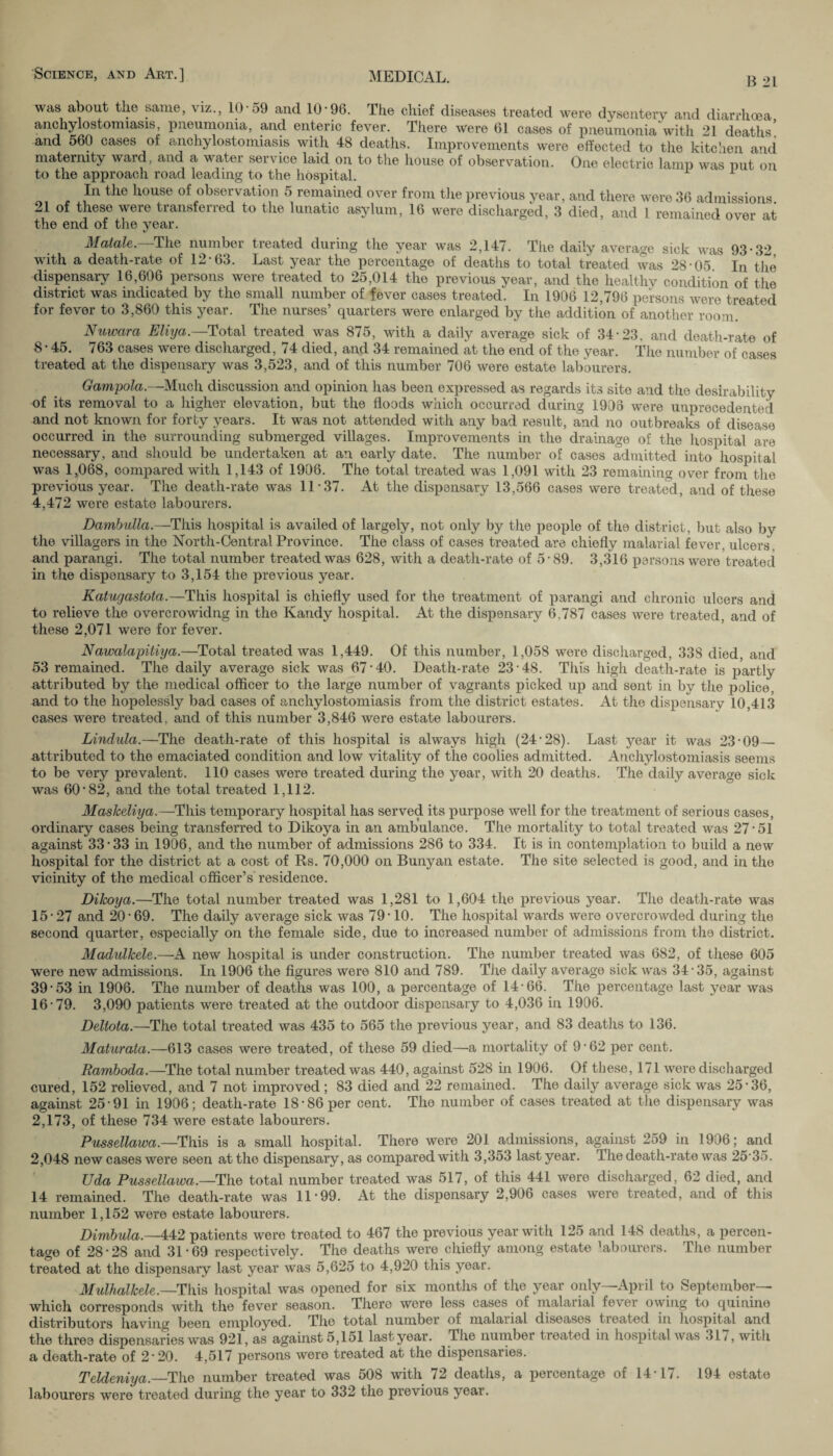 B 21 was about the same, viz., 10-59 and 10-96. The chief diseases treated were dysentery and diarrhoea anchylostomiasis, pneumonia, and enteric fever. There were 61 cases of pneumonia with 21 deaths] and 560 cases of anchylostomiasis with 48 deaths. Improvements were effected to the kitchen and maternity ward, and a water service laid on to the house of observation. One electric lamp was put on to the approach road leading to the hospital. 1 1 In the house of observation 5 remained over from the previous year, and there were 36 admissions 21 of these were transferred to the lunatic asylum, 16 were discharged, 3 died, and 1 remained over at the end of the year. Matale. The number treated during the year was 2,147. The daily average sick was 93-32 with a death-rate of 12-63. Last year the percentage of deaths to total treated was 28-05 In the dispensary 16,606 persons were treated to 25,014 the previous year, and the healthy condition of the district was indicated by the small number of fever cases treated. In 1906 12,796 persons were treated for fever to 3,860 this year. The nurses’ quarters were enlarged by the addition of another room. Nuwara Eliya.—Total treated was 875, with a daily average sick of 34-23. and death-rate of 8-45. 763 cases were discharged, 74 died, and 34 remained at the end of the year. The number of cases treated at the dispensary was 3,523, and of this number 706 were estate labourers. Gampola.—Much discussion and opinion has been expressed as regards its site and the desirability of its removal to a higher elevation, but the floods which occurred during 1908 were unprecedented and not known for forty years. It was not attended with any bad result, and no outbreaks of disease occurred in the surrounding submerged villages. Improvements in the drainage of the hospital are necessary, and should be undertaken at an early date. The number of cases admitted into hospital was 1,068, compared with 1,143 of 1906. The total treated was 1,091 with 23 remaining over from the previous year. The death-rate was 11 37. At the dispensary 13,566 cases were treated, and of these 4,472 were estate labourers. Dambulla.—This hospital is availed of largely, not only by the people of the district, but also by the villagers in the North-Central Province. The class of cases treated are chiefly malarial fever, ulcers , and parangi. The total number treated was 628, with a death-rate of 5-89. 3,316 persons were treated in the dispensary to 3,154 the previous year. Katugastota.—This hospital is chiefly used for the treatment of parangi and chronic ulcers and to relieve the overcrowidng in the Kandy hospital. At the dispensary 6,787 cases were treated, and of these 2,071 were for fever. Nawalapitiya.—Total treated was 1,449. Of this number, 1,058 were discharged, 33S died, and 53 remained. The daily average sick was 67-40. Death-rate 23-48. This high death-rate is partly attributed by the medical officer to the large number of vagrants picked up and sent in by the jiolice, and to the hopelessly bad cases of anchylostomiasis from the district estates. At the dispensary 10,413 cases were treated, and of this number 3,846 were estate labourers. Lindula.—The death-rate of this hospital is always high (24-28). Last year it was 23-09— attributed to the emaciated condition and low vitality of the coolies admitted. Anchylostomiasis seems to be very prevalent. 110 cases were treated during the year, with 20 deaths. The daily average sick was 60-82, and the total treated 1,112. Maslceliya.—This temporary hospital has served its purpose well for the treatment of serious cases, ordinary cases being transferred to Dikoya in an ambulance. The mortality to total treated was 27-51 against 33-33 in 1906, and the number of admissions 286 to 334. It is in contemplation to build a new hospital for the district at a cost of Rs. 70,000 on Bunyan estate. The site selected is good, and in the vicinity of the medical officer’s residence. Dikoya.—The total number treated was 1,281 to 1,604 the previous year. The death-rate was 15- 27 and 20-69. The daily average sick was 79-10. The hospital wards were overcrowded during the second quarter, especially on the female side, due to increased number of admissions from the district. Madulkele.—A new hospital is under construction. The number treated was 682, of these 605 were new admissions. In 1906 the figures were 810 and 789. The daily average sick was 34-35, against 39-53 in 1906. The number of deaths was 100, a percentage of 14-66. The percentage last year was 16- 79. 3,090 patients were treated at the outdoor dispensary to 4,036 in 1906. Deltota.—The total treated was 435 to 565 the previous year, and 83 deaths to 136. Maturata.—613 cases were treated, of these 59 died—a mortality of 9-62 per cent. Ramboda.—The total number treated was 440, against 528 in 1906. Of these, 171 were discharged cured, 152 relieved, and 7 not improved ; 83 died and 22 remained. The daily average sick was 25-36, against 25-91 in 1906; death-rate 18-86 per cent. The number of cases treated at the dispensary was 2,173, of these 734 were estate labourers. Pussellawa.—This is a small hospital. There were 201 admissions, against 259 in 1906; and 2,048 new cases were seen at the dispensary, as compared with 3,353 last year. The death-rate was 25 35. Uda Pussellawa.—The total number treated was 517, of this 441 were discharged, 62 died, and 14 remained. The death-rate was 11 99. At the dispensary 2,906 cases were treated, and of this number 1,152 were estate labourers. Dimbula.—442 patients were treated to 467 the previous year with 125 and 148 deaths, a percen¬ tage of 28-28 and 31-69 respectively. The deaths were chiefly among estate ’abourers. The number treated at the dispensary last year was 5,625 to 4,920 this year. Mulhalkele.—This hospital was opened for six months of the year only—April to September— which corresponds with the fever season. There were less cases of malarial fever owing to quinine distributors having been employed. The total number of malaiial diseases treated in hospital and the three dispensaries was 921, as against 5,151 last year. The number treated in hospital was 31/, with a death-rate of 2 20. 4,517 persons were treated at the dispensaries. Teldeniya._The number treated was 508 with 72 deaths, a percentage of 14-17. 194 estate labourers were treated during the year to 332 the previous year.