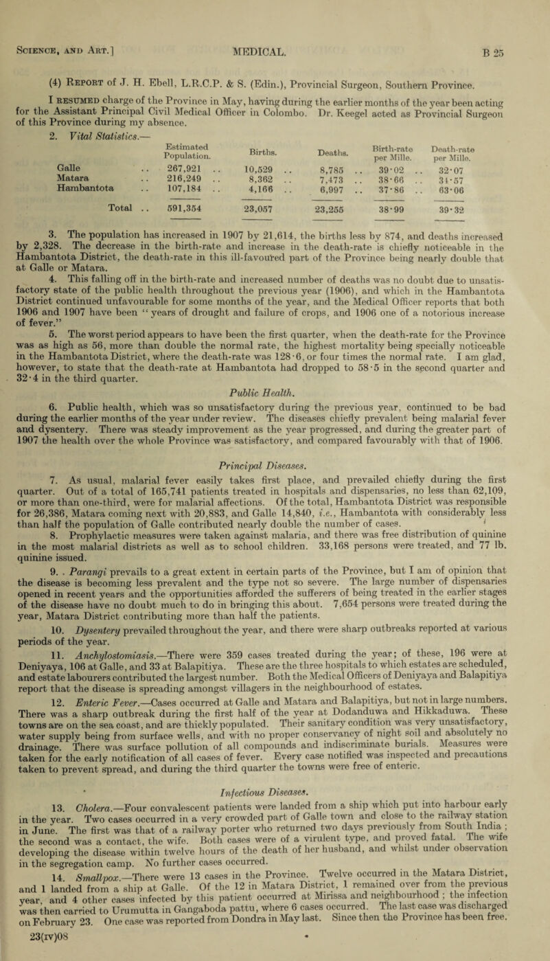 (4) Report of J. H. Ebell, L.R.C.P. & S. (Edin.), Provincial Surgeon, Southern Province. I resumed charge of the Province in May, having during the earlier months of the year been acting for the Assistant Principal Civil Medical Officer in Colombo. Dr. Keegel acted as Provincial Surgeon of this Province during my absence. 2. Vital Statistics.— Galle Matara Hambantota Estimated Population. 267,921 .. 216,249 .. 107,184 .. Births. 10,529 .. 8,362 . . 4,166 . . Deaths. 8,785 .. 7,473 .. 6,997 .. Birth-rate per Mille. 39-02 .. 38-66 .. 37-86 .. Death-rate per Mille. 32-07 34-57 63-06 Total .. 591,354 23,057 23,255 38-99 39-32 3. The population has increased in 1907 by 21,614, the births less by 874, and deaths increased by 2,328. The decrease in the birth-rate and increase in the death-rate is chiefly noticeable in the Hambantota District, the death-rate in this ill-favoured part of the Province being nearly double that at Galle or Matara. 4. This falling off in the birth-rate and increased number of deaths was no doubt due to unsatis¬ factory state of the public health throughout the previous year (1906), and which in the Hambantota District continued unfavourable for some months of the year, and the Medical Officer reports that both 1906 and 1907 have been “ years of drought and failure of crops, and 1906 one of a notorious increase of fever.” 5. The worst period appears to have been the first quarter, when the death-rate for the Province was as high as 56, more than double the normal rate, the highest mortality being specially noticeable in the Hambantota District, where the death-rate was 128-6, or four times the normal rate. I am glad, however, to state that the death-rate at Hambantota had dropped to 58-5 in the second quarter and 32 • 4 in the third quarter. Public Health. 6. Public health, which was so unsatisfactory during the previous year, continued to be bad during the earlier months of the year under review. The diseases chiefly prevalent being malarial fever and dysentery. There was steady improvement as the year progressed, and during the greater part of 1907 the health over the whole Province was satisfactory, and compared favourably with that of 1906. Principal Diseases. 7. As usual, malarial fever easily takes first place, and prevailed chiefly during the first quarter. Out of a total of 165,741 patients treated in hospitals and dispensaries, no less than 62,109, or more than one-third, were for malarial affections. Of the total, Hambantota District was responsible for 26,386, Matara coming next with 20,883, and Galle 14,840, i.e., Hambantota with considerably less than half the population of Galle contributed nearly double the number of cases. 8. Prophylactic measures were taken against malaria, and there was free distribution of quinine in the most malarial districts as well as to school children. 33,168 persons were treated, and 77 lb. quinine issued. 9. . Parangi prevails to a great extent in certain parts of the Province, but I am of opinion that the disease is becoming less prevalent and the type not so severe. The large number of dispensaries opened in recent years and the opportunities afforded the sufferers of being treated in the earlier stages of the disease have no doubt much to do in bringing this about. 7,654 persons were treated during the year, Matara District contributing more than half the patients. 10. Dysentery prevailed throughout the year, and there were sharp outbreaks reported at various periods of the year. 11. Anchylostomiasis.—There were 359 cases treated during the year; of these, 196 were at Deniyaya, 106 at Galle, and 33 at Balapitiya. These are the three hospitals to which estates are scheduled, and estate labourers contributed the largest number. Both the Medical Officers of Deniyaya and Balapitiya report that the disease is spreading amongst villagers in the neighbourhood of estates. 12. Enteric Fever.—Cases occurred at Galle and Matara and Balapitiya, but not in large numbers. There was a sharp outbreak during the first half of the year at Dodanduwa and Hikkaduwa. These towns are on the sea coast, and are thickly populated. Their sanitary condition was very unsatisfactory, water supply being from surface wells, and with no proper conservancy of night soil and absolutely no drainage. There was surface pollution of all compounds and indiscriminate burials. Measures weie taken for the early notification of all cases of fever. Every case notified was inspected and precautions taken to prevent spread, and during the third quarter the towns were free of enteric. ‘ Infectious Diseases. 13. Cholera.—Four convalescent patients were landed from a ship which put into harbour early in the year. Two cases occurred in a very crowded part of Galle town and close to the railway station in June. The first was that of a railway porter who returned two days previously f > om S°ut l n<™.’ the second was a contact, the wife. Both cases were of a virulent type, arid proved fatal. T le wife developing the disease within twelve hours of the death of her husband, and whilst under orseivation in the segregation camp. No further cases occurred. 14 Smallpox —There were 13 cases in the Province. Twelve occurred in the Matara District, and 1 Landed from a ship at Galle. Of the 12 in Matara District, 1 remained over from the previous year, and 4 other cases infected by this patient occurred at Mmssa and neighbourhood ; the infection was then carried to Urumutta in Gangaboda pattu, where 6 cases occurred. The last case was discharged on February 23. One case was reported from Dondra in May last. Since then the Province has been free. 23(iv)08