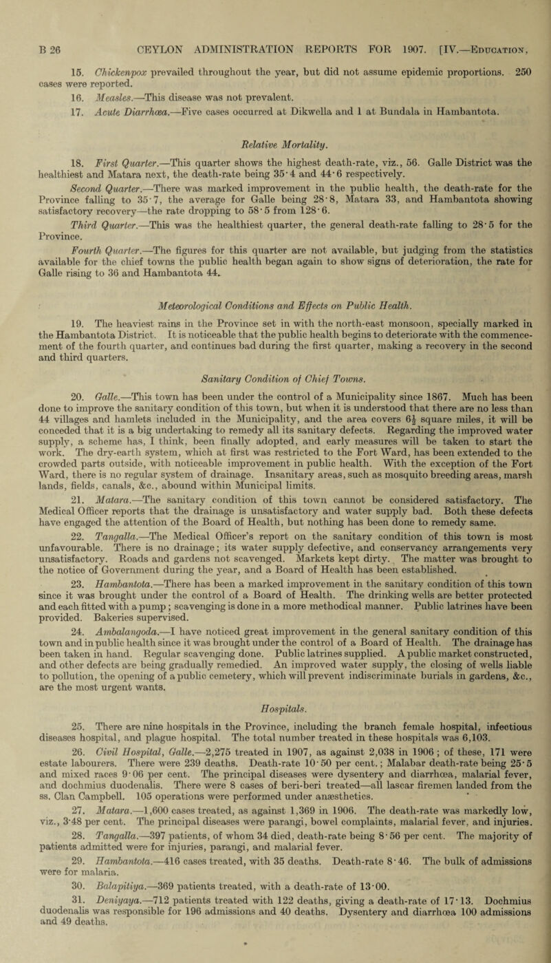 15. Chickenpox prevailed throughout the year, but did not assume epidemic proportions. 250 cases were reported. 16. Measles.—This disease was not prevalent. 17. Acute Diarrhoea.—Five cases occurred at Dikwella and 1 at Bundala in Hambantota. Relative Mortality. 18. First Quarter.—This quarter shows the highest death-rate, viz., 56. Galle District was the healthiest and Matara next, the death-rate being 35-4 and 44-6 respectively. Second Quarter.—There was marked improvement in the public health, the death-rate for the Province falling to 35'7, the average for Galle being 28'8, Matara 33, and Hambantota showing satisfactory recovery—the rate dropping to 58* 5 from 128'6. Third Quarter.—This was the healthiest quarter, the general death-rate falling to 28-5 for the Province. Fourth Quarter.—The figures for this quarter are not available, but judging from the statistics available for the chief towns the public health began again to show signs of deterioration, the rate for Galle rising to 36 and Hambantota 44. Meteorological Conditions and Effects on Public Health. 19. The heaviest rains in the Province set in with the north-east monsoon, specially marked in the Hambantota District. It is noticeable that the public health begins to deteriorate with the commence¬ ment of the fourth quarter, and continues bad during the first quarter, making a recovery in the second and third quarters. Sanitary Condition of Chief Towns. 20. Galle.—This town has been under the control of a Municipality since 1867. Much has been done to improve the sanitary condition of this town, but when it is understood that there are no less than 44 villages and hamlets included in the Municipality, and the area covers 6| square miles, it will be conceded that it is a big undertaking to remedy all its sanitary defects. Regarding the improved water supply, a scheme has, I think, been finally adopted, and early measures will be taken to start the work. The dry-earth system, which at first was restricted to the Fort Ward, has been extended to the crowded parts outside, with noticeable improvement in public health. With the exception of the Fort Ward, there is no regular system of drainage. Insanitary areas, such as mosquito breeding areas, marsh lands, fields, canals, &c., abound within Municipal limits. 21. Matara.—The sanitary condition of this town cannot be considered satisfactory. The Medical Officer reports that the drainage is unsatisfactory and water supply bad. Both these defects have engaged the attention of the Board of Health, but nothing has been done to remedy same. 22. Tangalla.—The Medical Officer’s report on the sanitary condition of this town is most unfavourable. There is no drainage; its water supply defective, and conservancy arrangements very unsatisfactory. Roads and gardens not scavenged. Markets kept dirty. The matter was brought to the notice of Government during the year, and a Board of Health has been established. 23. Hambantota.—There has been a marked improvement in the sanitary condition of this town since it was brought under the control of a Board of Health. The drinking wells are better protected and each fitted with a pump; scavenging is done in a more methodical manner. Public latrines have been provided. Bakeries supervised. 24. Ambalangoda.—I have noticed great improvement in the general sanitary condition of this town and in public health since it was brought under the control of a Board of Health. The drainage has been taken in hand. Regular scavenging done. Public latrines supplied. A public market constructed, and other defects are being gradually remedied. An improved water supply, the closing of wells liable to pollution, the opening of apubhc cemetery, which will prevent indiscriminate burials in gardens, &c., are the most urgent wants. Hospitals. 25. There are nine hospitals in the Province, including the branch female hospital, infectious diseases hospital, and plague hospital. The total number treated in these hospitals was 6,103. 26. Civil Hospital, Galle.—2,275 treated in 1907, as against 2,038 in 1906 ; of these, 171 were estate labourers. There were 239 deaths. Death-rate 10'50 per cent.; Malabar death-rate being 25-5 and mixed races 9’06 per cent. The principal diseases were dysentery and diarrhoea, malarial fever, and dochmius duodenalis. There were 8 cases of beri-beri treated—all lascar firemen landed from the ss. Clan Campbell. 105 operations were performed under anaesthetics. 27. Matara.—1,600 cases treated, as against 1,369 in 1906. The death-rate was markedly low, viz., 3'48 per cent. The principal diseases were parangi, bowel complaints, malarial fever, and injuries. 28. Tangalla.—397 patients, of whom 34 died, death-rate being 8*56 per cent. The majority of patients admitted were for injuries, parangi, and malarial fever. 29. Hambantota.—416 cases treated, with 35 deaths. Death-rate 8’46. The bulk of admissions were for malaria. 30. Balapitiya.—369 patients treated, with a death-rate of 13 00. 31. Deniyaya.—712 patients treated with 122 deaths, giving a death-rate of 17 13. Dochmius duodenalis was responsible for 196 admissions and 40 deaths. Dysentery and diarrhoea 100 admissions and 49 deaths.