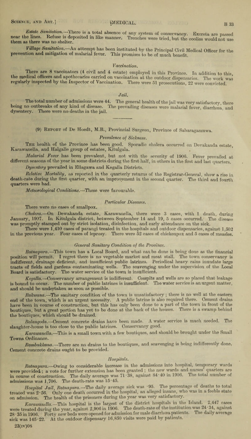 B 33 Estate Samtation. There is a total absence of any system of conservancy. Excreta are passed near the lines. Refuse is deposited m like manner. Trenches were tried, but the coolies would not use them as there was no shelter. Village Sanitation. An attempt has been instituted by the Principal Civil Medical Officer for the prevention and mitigation of malarial fever. This promises to be of much benefit. Vaccination. There are 8 vaccinators (4 civil and 4 estate) employed in this Province. In addition to this the medical officers and apothecaries carried on vaccination at the outdoor dispensaries. The work was regularly inspected by the Inspector of Vaccination. There were 51 prosecutions, 22 were convicted. Jail. The total number of admissions were 44. The general health of the jail was very satisfactory, there being no outbreaks of any kind of disease. The prevailing diseases were malarial fever, diarrhoea, and dysentery. There were no deaths in the jail. (9) Report of De Hoedt, M.B., Provincial Surgeon, Province of Sabaragamuwa. Prevalence of Sickness. The health of the Province lias been good. Sporadic cholera occurred on Devakanda estate, Karawanella, and Halgalle group of estates, Kitulgala. Malarial Fever has been prevalent, but not with the severity of 1906. Fever prevailed at different seasons of the year in some districts during the first half, in others in the first and last quarters. Dysentery prevailed in Ellagawa and Kegalla Districts. Relative Mortality, as reported in the quarterly returns of the Registrar-General, show a rise in death-rate during the first quarter, with an improvement in the second quarter. The third and fourth quarters were bad. Meteorological Conditions.—These were favourable. Particular Diseases. There were no cases of smallpox. Cholera.—On Dewakanda estate, Karawanella, there were 3 cases, with 1 death, during January, 1907. In Kitulgala district, between September 14 and 19, 5 cases occurred. The disease was promptly stamped out by strict isolation, disinfection, and early attendance on the sick. There were 1,410 cases of parangi treated in the hospitals and outdoor dispensaries, against 1,502 in the previous year. Four cases of leprosy. There were 52 cases of chickenpox and 5 cases of measles. General Sanitary Condition of the Province. Ratnapura.—This town has a Local Board, and what can bo done is being done as the financial position will permit. I regret there is no vegetable market and meat stall. The town conservancy is indifferent, drainage deficient, and insufficient public latrines. Periodical heavy rains inundate large tracts of fields and gardens contaminating wells. The scavenging under the supervision of the Local Board is satisfactory. The water service of the town is insufficient. Kegalla.—*Conservancy arrangement is indifferent. Cesspits and wells are so placed that leakage is bound to occur. The number of public latrines is insufficient. The water service is an urgent matter, and should be undertaken as soon as possible. Rakwana.—The sanitary condition of the town is unsatisfactory ; there is no well at the eastern end of the town, which is an urgent necessity. A public latrine is also required there. Cement drains have been in course of construction, but this has only been done to a part of the town in front of the boutiques, but a great portion has yet to be done at the back of the houses. There is a swamp behind the boutiques, which should be drained. Balangoda.—Cement concrete drains have been made. A water sorvice is much needed. The slaughter-house is too close to the public latrines. Conservancy good. Karawanella.—This is a small town with a few boutiques, and should be brought under the Small Towns Ordinance. Rambukkana.—There are no drains to the boutiques, and scavenging is being indifferently dono. Cement concrete drains ought to be provided. Hospitals. Ratnapura.—Owing to considerable increase in the admissions into hospital, temporary wards were provided ; a vote for further extension has been granted ; the new wards and nurses quarters are in course of construction. The daily average was 71*38, against 84 • 40 in 1906. The total number of admissions was 1,706. The death-rate was 15*45. Hospital Jail, Ratnapura.—The daily average sick was *95. The percentage of deaths to total ti'eated was 2*56. Only one death occurred in the hospital, an alleged insane, who was in a feeble state on admission. The health of the prisoners during the year was very satisfactory. Karawanella. —This hospital is the largest of the district hospitals in the Island. 2,447 cases were treated during the year, against 2,906 in 1906. The death-rate of the institution was 24 • 34, against 28 * 35 in 1906. Forty new bods were opened for admission for male diarrhoea patients. The daily average sick was 145*22. At the outdoor dispensary 16,850 visits were paid by patients. 23(iv)08