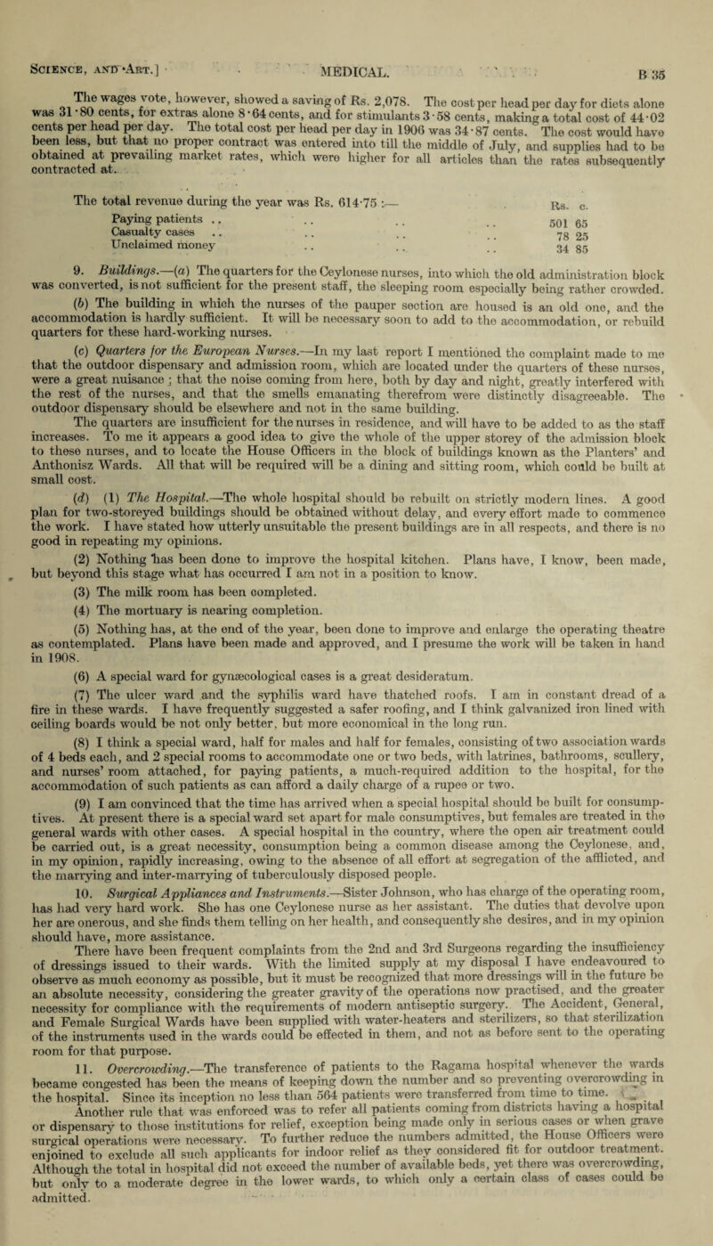 Science, anb^Art.] - . •' MEDICAL. ' ' . . B 85 ^ afeii' °^e’ |1(>vveyer, showed a saving of Rs. 2,078. The cost per head per day for diets alone was 31 80 cents, for extras alone 8*64cents, and for stimulants3■ 58 cents, makinga total cost of 44-02 cents per head per day. The total cost per head per day in 1906 was 34 • 87 cents. ' The cost would have been less, but that no proper contract was entered into till the middle of July, and supplies had to be obtained at prevailing market rates, which were higher for all articles than the rates subsequently contracted at. The total revenue during the year was Rs. 614-75 :— Paying patients .. Casualty cases Unclaimed money Rs. c. 501 65 78 25 34 85 9. Buildings, (a) The quarters for the Ceylonese nurses, into which the old administration block was converted, is not sufficient for the present staff, the sleeping room especially being rather crowded. (b) The building in which the nurses of the pauper section are housed is an old one, and the accommodation is hardly sufficient. It will be necessary soon to add to the accommodation, or rebuild quarters for these hard-working nurses. (c) Quarters for the European Nurses.~ln my last report I mentioned the complaint made to me that the outdoor dispensary and admission room, which are located under the quarters of these nurses, were a great nuisance ; that the noise coming from here, both by day and night, greatly interfered with the rest of the nurses, and that the smells emanating therefrom were distinctly disagreeable. The outdoor dispensary should be elsewhere and not in the same building. The quarters are insufficient for the nurses in residence, and will have to be added to as the staff increases. To me it appears a good idea to give the whole of the upper storey of the admission block to these nurses, and to locate the House Officers in the block of buildings known as the Planters’ and Anthonisz Wards. All that will be required will be a dining and sitting room, which could be built at small cost. (d) (1) The Hospital.—The whole hospital should be rebuilt on strictly modern lines. A good plan for two-storeyed buildings should be obtained without delay, and every effort made to commence the work. I have stated how utterly unsuitable the present buildings are in all respects, and there is no good in repeating my opinions. (2) Nothing “has been done to improve the hospital kitchen. Plans have, I know, been made, but beyond this stage what has occurred I am not in a position to know. (3) The milk room has been completed. (4) The mortuary is nearing completion. (5) Nothing has, at the end of the year, been done to improve and enlarge the operating theatre as contemplated. Plans have been made and approved, and I presume the work will be taken in hand in 1908. (6) A special ward for gynaecological cases is a great desideratum. (7) The ulcer ward and the syphilis ward have thatched roofs. I am in constant dread of a fire in these wards. I have frequently suggested a safer roofing, and I think galvanized iron lined with ceiling boards would be not only better, but more economical in the long run. (8) I think a special ward, half for males and half for females, consisting of two association wards of 4 beds each, and 2 special rooms to accommodate one or two beds, with latrines, bathrooms, scullery, and nurses’room attached, for paying patients, a much-required addition to the hospital, for the accommodation of such patients as can afford a daily charge of a rupee or two. (9) I am convinced that the time has arrived when a special hospital should be built for consump¬ tives. At present there is a special ward set apart for male consumptives, but females are treated in the general wards with other cases. A special hospital in the country, where the open air treatment could be carried out, is a great necessity, consumption being a common disease among the Ceylonese, and, in my opinion, rapidly increasing, owing to the absence of all effort at segregation of the afflicted, and the marrying and inter-marrying of tuberculously disposed people. 10. Surgical Appliances and Instruments.—Sister Johnson, who has charge of the operating room, has had very hard work. She has one Ceylonese nurse as her assistant. The duties that devolve upon her are onerous, and she finds them telling on her health, and consequently she desires, and in my opinion should have, more assistance. There have been frequent complaints from the 2nd and 3rd Surgeons regarding the insufficiency of dressings issued to their wards. With the limited supply at my disposal I have endeavoured to observe as much economy as possible, but it must be recognized that more dressings will in the future be an absolute necessity, considering the greater gravity of the operations now practised, and the greatei necessity for compliance with the requirements of modern antiseptic surgery. The Accident, General, and Female Surgical Wards have been supplied with water-heaters and sterilizers, so that sterilization of the instruments used in the wards could be effected in them, and not as before sent to the opeiating room for that purpose. 11. Overcrowding.—The transference of patients to the Ragama hospital whenevei the wauls became congested has been the means of keeping down the number and so preventing overciowding in the hospital. Since its inception no less than 564 patients were transferred from time to time. Another rule that was enforced was to refer all patients coming from districts having a hospital or dispensary to those institutions for relief, exception being made only in serious cases or when grave surgical operations were necessary. To further reduce the numbers admitted, the House Officers were enjoined to exclude all such applicants for indoor relief as they considered fit for outdoor treatment. Although the total in hospital did not exceed the number of available beds, yet there was overcrowding, but only to a moderate degree in the lower wards, to which only a certain class of cases could be admitted.