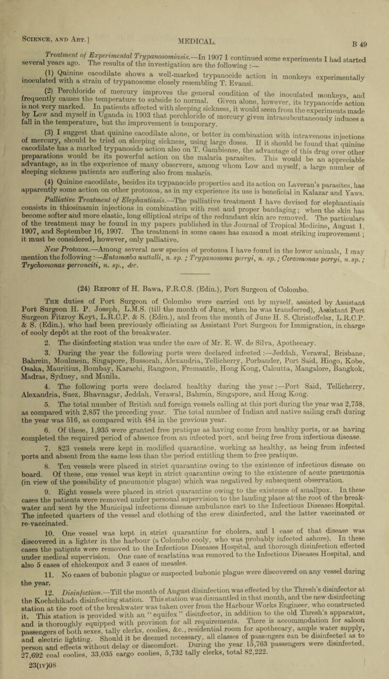 B 49 Treatment of Experimental Trypanosomiasw.-In 1907 1 continued some experiments I had started several years ago. The results of the investigation are the following i W. cacodilate shows a well-marked trypanooide action in monkeys experimentally inoculated with a strain of trypanosome closely resembling T. Evansi. 1 ' (2) Perchloride of mercury improves the general condition of the inoculated monkeys and frequently causes the temperature to subside to normal. Given alone, however, its trypanooide action is not very marked In patients affected with sleeping sickness, it would seem from the experiments made by Low and myself in Uganda m 1903 that perchloride of mercury given intrasubeutaneously induces a fall in the temperature, but the improvement is temporary. (3) I suggest that quinine cacodilate alone, or better in combination with intravenous injections of mercury, should be tried on sleeping sickness, using large doses. If it should be found that quinine cacodilate has a marked trypanoside action also on T. Gambiense, the advantage of this drua over other preparations would be its powerful action on the malaria parasites. This would be an°appreciable advantage, as in the experience of many observers, among whom Low and myself, a large number of sleeping sickness patients are suffering also from malaria. (4) Quinine cacodilate, besides its trypanocide properties and its action on Laveran’s parasites has apparently some action on other protozoa, as in my experience its use is beneficial in Kalazar and Yaws. Palliative Treatment of Elephantiasis.—The palliative treatment I have devised for elephantiasis consists in thiosinamin injections in combination with rest and proper bandaging; when the skin has become softer and more elastic, long elliptical strips of the redundant skin are removed. The particulars of the treatment may be found in my papers published in the Journal of Tropical Medicine, August 1. 1907, and September 16, 1907. The treatment in some cases has caused a most striking improvement ; it must be considered, however, only palliative. New Protozoa.—Among several new species of protozoa I have found in the lower animals, I may mention the following:—Entamcebanuttalli, n. sp. ; Trypanosoma perryi, n. sp. ; Cercomonas perryi, n.sp.; Trychomonas perronciti, n. sp., die. (24) Report of H. Bawa, E.R.C.S. (Edin.), Port Surgeon of Colombo. The duties of Port Surgeon of Colombo were carried out by myself, assisted by Assistant Port Surgeon H. P. Joseph, L.M.S. (till the month of June, when he was transferred), Assistant Port Surgeon Fitzroy Keyt, L.R.C.P. & S. (Edin.), and from the month of June H. S. Christoffelsz, L.R.C.P. & S. (Edin.), who had been previously officiating as Assistant Port Surgeon for Immigration, in charge of cooly depot at the root of the breakwater. 2. The disinfecting station was under the care of Mr. E. W. de Silva, Apothecary. 3. During the year the following ports were declared infected :—Jeddah, Verawal, Brisbane, Bahrein, Moulmein, Singapore, Bussorah, Alexandria, Tellicherry, Porbander, Port Said, Hiogo, Kobe, Osaka, Mauritius, Bombay, Karachi, Rangoon, Fremantle, Hong Kong, Calcutta, Mangalore, Bangkok, Madras, Sydney, and Manila. 4. The following ports were declared healthy during the year:—Port Said, Tellicherry, Alexandria, Suez, Bhavnagar, Jeddah, Verawal, Bahrein, Singapore, and Hong Kong. 5. The total number of British and foreign vessels calling at this port during the year was 2,758, as compared with 2,857 the preceding year. The total number of Indian and native sailing craft during the year was 516, as compared with 484 in the previous year. 6. Of these, 1,935 were granted free pratique as having come from healthy ports, or as having completed the required period of absence from an infected port, and being free from infectious disease. 7. 823 vessels were kept in modified quarantine, working as healthy, as being from infected ports and absent from the same less than the period entitling them to free pratique. 8. Ten vessels were placed in strict quarantine owing to the existence of infectious disease on board. Of these, one vessel was kept in strict quarantine owing to the existence of acute pneumonia (in view of the possibility of pneumonic plague) which was negatived by subsequent observation. 9. Eight vessels were placed in strict quarantine owing to the existence of smallpox. In these cases the patients were removed under personal supervision to the landing place at the root of the break¬ water and sent by the Municipal infectious disease ambulance cart to the Infectious Disease^ Hospital. The infected quarters of the vessel and clothing of the crew disinfected, and the latter vaccinated oi re-vaccinated. 10. One vessel was kept in strict quarantine for cholera, and 1 case of that disease was discovered in a lighter in the harbour (a Colombo cooly, who was probably infected ashore). In these cases the patients were removed to the Infectious Diseases Hospital, and thoi ough disinfection effected under medical supervision. One case of scarlatina was removed to the Infectious Diseases Hospital, and also 5 cases of chickenpox and 3 cases of measles. 11. No cases of bubonic plague or suspected bubonic plague were discovered on any \ essel during the year. 12. Disinfection.—Till the month of August disinfection was effected by the Thresli’s disinfector at the Kochchikada disinfecting station. This station was dismantled in that month, and the new disinfecting station at the root of the breakwater was taken over from the Harbour U orks Engineer, who constructed it This station is provided with an “ equifex ” disinfector, in addition to the old Ihresh s apparatus, and is thoroughly equipped with provision for all requirements. There is accommodation for saloon passengers of both sexes, tally clerks, coolies, &c., residential room for apothecary, ample water supply, and electric lighting. Should it be deemed necessary, all classes of passengers can be disinfected as to person and effects without delay or discomfort. During the year 15,763 passengers were disinfected, 27,692 coal coolies, 33,035 cargo coolies, 5,732 tally clerks, total 82,222. 23(iv)08