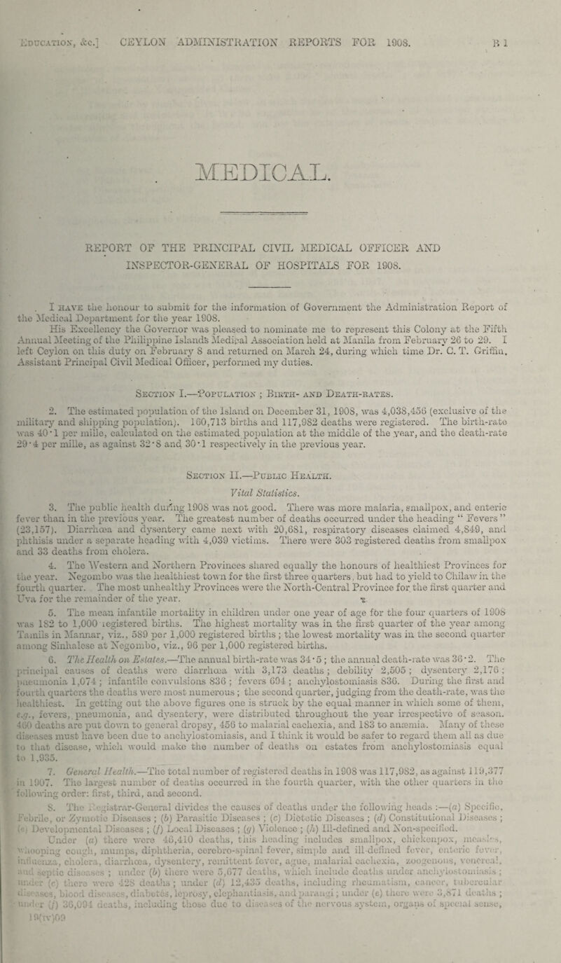 MEDICAL. REPORT OF THE PRINCIPAL CIVIL MEDICAL OFFICER AND INSPECTOR-GENERAL OF HOSPITALS FOR 1908. I have the honour to submit for the information of Government the Administration. Report of the Medical Department for the year 1908. His Excellency the Governor was pleased to nominate me to represent this Colony at the Fiftli Annual Meeting of the Philippine Islands Medipal Association held at Manila from February 26 to 29. I left Ceylon on this duty on February S and returned on March 24, during which time Dr. C. T. Griffin, Assistant Principal Civil Medical Officer, perfoi’med my duties. Section I.—‘Population ; Birth- and Death-rates. 2. The estimated population of the island on December 31, 190S, was 4,038,456 (exclusive of the military and shipping population). 160,713 births and 117,982 deaths were registered. The birth-rate was 40 ‘1 per miile, calculated on the estimated population at the middle of the year, and the death-rate 29‘4 per miile, as against 32’8 and 30‘1 respectively in the previous year. Section II.—Public Health. Vital Statistics. 3. The public health during 1908 was not good. There was more malaria, smallpox, and enteric fever than in the previous year. The greatest number of deaths occurred under the heading “ Fevers ” (23,157). Diarrhoea and dysentery came next with 20,6S1, respiratory diseases claimed 4,849, and phthisis under a separate heading with 4,039 victims. There were 303 registered deaths from smallpox and 33 deaths from cholera. 4. The Western and Northern Provinces shared equally the honours of healthiest Provinces for the year. Negombo was the healthiest town for the first three quarters, but had to yield to Cliilaw in the fourth quarter. The most unhealthy Provinces were the North-Central Province for the first quarter and Uva for the remainder of the year. 5. The mean infantile mortality in children under one year of age for the four quarters of 1908 was 182 to 1,000' registered births. The highest mortality was in the first quarter of the year among Tamils in Mannar, viz., 589 per 1,000 registered births ; the lowest mortality was in the second quarter among Sinhalese at Negombo, viz., 96 per 1,000 registered births. 6. The Health on Estates.—The annual birth-rate was 34 • 5 ; the annual death-; ate was 36; 2. The principal causes of deaths were diarrhoea with 3,173 deaths ; debility 2,505; dysentery 2,176; pneumonia 1,074 ; infantile convulsions 836 ; fevers 694 ; ancliylostomiasis 836. During the first and fourth quarters the deaths were most numerous ; the second quarter, judging from the death-rate, was the healthiest. In getting out the above figures one is struck by the equal manner in which some of them, e.f/., fevers,, pneumonia, and dysentery, were distributed throughout the year irrespective of season. 460 deaths are put down to general dropsy, 456 to malarial cachexia, and 1S3 to anaemia. Many of these diseases must have been due to ancliylostomiasis, and I think it would be safer to regard them all as due to that disease, which would make the number of deaths on estates from ancliylostomiasis equal to 1,935. 7. General Health.—The total number of registered deaths in 1908 was 117,9S2, as against 119,377 in 1907. The largest number of deaths occurred in the fourth quarter, with the other quarters in the following order: first, third, and second. S. The Registrar-General divides the causes of deaths under the following heads :—(a) Specific, Febrile, or Zymotic Diseases ; (b) Parasitic Diseases ; (c) Dietetic Diseases ; (d) Constitutional Diseases ; {>:■) Developmental Diseases ; (/) Local Diseases ; (y) Violence ; (/*) Ill-defined and Non-specified. Under (a) there were 46,410 deaths, this heading includes smallpox, chiekenpox, niensPs, i' hooping cough, mumps, diphtheria, cerebro-spinal fever, simple and ill-defined fever, enteric fever, influenza, cholera, diarrhoea, dysentery, remittent fever, ague, malarial cachexia, zoogenous, venerea!, and septic diseases ; under (b) there were 5,677 deaths, which include deaths under ancliylostomiasis ; unm.r (c) there were 428 deaths; under (d) 12,435 deaths, including rheumatism, cancer, tubercular 428 deaths e.v . sl-:, blood diseases, diabetes, leprosy, elephantiasis, andparangi; under (e) there were 3,871 deaths ; under (/) 36,094 deaths, including those due to diseases of the nervous system, organs of special sense, 19(iv)09