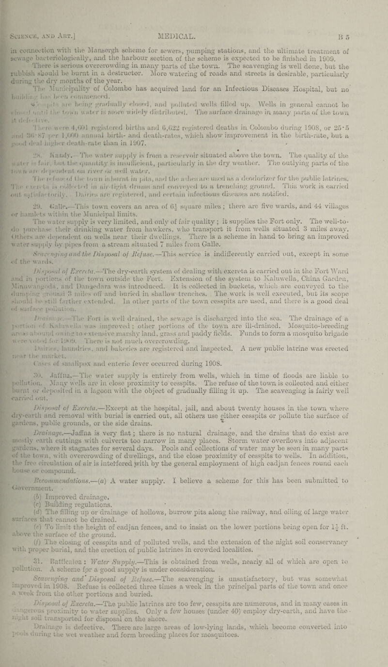 in connection with the Mansergh scheme for sewers, pumping stations, and the ultimate treatment of sewage bacteriologieally, mid the harbour section of the scheme is expected to be finished in 1009. There is serious overcrowding in many parts of the town. The scavenging is well done, but the rubbish should be burnt in a destructor. More watering of roads and streets is desirable, particularly during the dry months of the year. 'i'lic Municipality of Colombo has acquired land for an Infectious Diseases Hospital, but no bn bi-cri commenced. h>'< ;■ ! i< li'in;' gradually elow.fl, and polluted wells filled up. Wells in general cannot bo «In I i, tic- '.'..d' r i;; more, wirb-.Jy diidributefl. 'I’jio surface drainage, in many parts of the town i * d< I< * hv <■. '! - rc were 4,901 registered births and (>,922 registered deaths in Colombo during 1908, or 25'5 ,:nd he, -,s7 : -r 1.000 annual birth- and death-rates, which show improvement in the birth-rate, but a I d< al higlnT flcatli-ratc. than in 1907. 1(v<iii<lv. 'I’bc. water supply is from a reservoir situated above the town. The quality of tire ,. .,!< : {..it bill, the quantity is insufficient, part icularly in the dry weather. The outlying parts of the it.vo dependent on river or well water. ’I In i < hr i a! t In- town in ho rot in pi to, and the a .lien are. used as a deodorizer t or the public latrines. Tie i • < |. :,.i 11 collect'd in nii tight drums and conveyed to a trenching ground. This work is carried out • jb faeforily. Dairies are registered, and certain infectious diseases are notified. 29. dalle.—This town covers an area of 01 sfpiare miles ; there arc five wards, and 44 villages or hamlets within the Municipal limits. The \\ a ter supply is very limited, and only of fair quality ; it supplies the Fort only. The well-to- do purchase their drinking water from hawkers, who transport it from wells situated 3 miles' away. < it'm.Ts are dependent on wells near their dwellings. There is a scheme in hand to bring an improved v ..: r - giy by pipes from a stream situated 7 miles from Gallo. Sr'if. aging and the Disposal of Defuse.—This service is indifferently carried out, except in some of the wards. 1 )ijK/sal of Exrnta.—The dry-earth system of dealing with excreta is carried out in the Fort Ward and in portion.- of the town outside the Fort. Extension of the system to Kaluwella, China Garden, Minuwa;:g<da. and Danucdara was introduced. It is collected in buckets, which are conveyed to the dump on o.uitai 3 miles off and buried in shallow trenches. The work is well executed, but its scope .-hovdd be stib Dither extended. In other parts of the town cesspits are used, and there is a good deal *>!' surface jxiiiulion. !>■■■■ ;■. The Fort is well drained, the sewage is discharged into the sea. The drainage of a K was improved; other portions of the town are ill-drained. Mosquito-breeding • a mm! ving t<vextensive tv land, grass and paddy fields. Funds to form a mosquito brigade \ h :■ . i :*••!'. There i> not much overcrowding. D.b.ra laundries, and bakeries are registered and inspected. A new public latrine was erected -.»r lhe market. i . - of -mallpox and enteric fever occurred during 190S. 30. Jaffna.—The water supply is entirely from wells, which in time of hoods are liable to pihliiT ion. Many wells are in close proximity to cesspits. The refuse of the town is collected and either burnt or deposited in a lagoon with the object of gradually filling it up. The scavenging is fairly well carried out. Diswsal of Excreta.—Except at the hospital, jail, and about twenty houses in the town where diy-earth and removal with burial is carried out, all others use either cesspits or pollute the surface of gardens, public grounds, or the side drains. Drainage.—Jaffna is very flat; there is no natural drainage, and the drains that do exist are mostly earth cuttings with culverts too narrow in many places. Storm water overflows into adjacent gardens, where it stagnates for several days. Pools and collections of water may be seen in many parts of the town, with overcrowding of dwellings, and the close proximity of cesspits to wells. In addition, the free circulation of air is interfered jivith by the general employment of high cadjan fences round each house or compound. Jiceommendations.—(a) A water supply. I believe a scheme for this has been submitted to Government. (b) Improved drainage. (r) Building regulations. [d) The filling up or drainage of hollows, burrow pits along the railway, and oiling of large water surfaces that cannot be drained. (e) To limit the height of cadjan fences, and to insist on the lower portions being open for 15 ft. above Die surface of the ground. (/) The closing of cesspits and of polluted wells, and the extension of the night soil conservancy with proper burial, and the erection of public latrines in crowded localities. 31. Katticaioa: Water Supply.—This is obtained from wells, nearly all of which are open to pollution. A scheme for a good supply is under consideration. Scavenging and’ Disposal of Defuse.—The scavenging is unsatisfactory, but was somewhat mi proved in 190S. Refuse is collected three times a xveek in the a week from the other portions and buried. Disposal of Excreta.—The public latrines are too few, cesspits are numerous, and in many cases in i-mgerous proximity to water supplies. Only a few houses (under 40) employ dry-earth, and have the soil transported for disposal on the shore. Drainage is defective. There are large areas of low-lying lands, which become converted into ; during the wet weather and form breeding places for mosquitoes. principal parts of the town anci once
