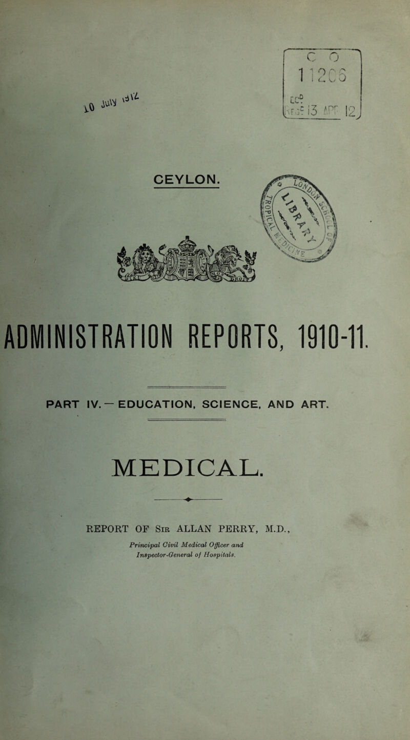 CEYLON ADMINISTRATION REPORTS, 1910-11. PART IV. — EDUCATION, SCIENCE, AND ART. MEDICAL. REPORT OF Sir ALLAN PERRY, M.D., Principal Civil Medical Officer and Inspector-General of Hospitals.