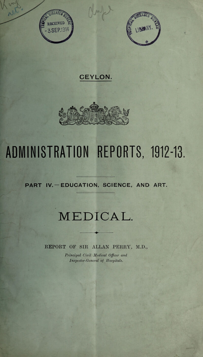 ADMINISTRATION REPORTS, 1912-13. PART IV. —EDUCATION, SCIENCE, AND ART. MEDICAL. REPORT OF SIR ALLAN PERRY, M.D., Principal Civil Medical Officer and Inspector-General of Hospitals.