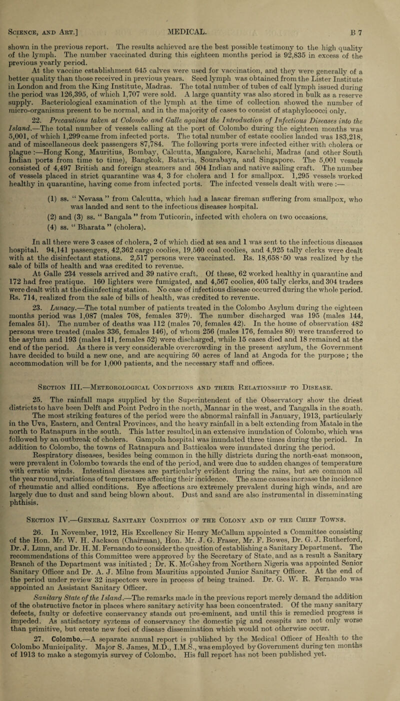 shown in the previous report. The results achieved are the best possible testimony to the high quality of the lymph. The number vaccinated during this eighteen months period is 92,835 in excess of the previous yearly period. At the vaccine establishment 645 calves were used for vaccination, and they were generally of a better quality than those received in previous years. Seed lymph was obtained from the Lister Institute in London and from the King Institute, Madras. The total number of tubes of calf lymph issued during the period was 126,395, of which 1,707 were sold. A large quantity was also stored in bulk as a reserve supply. Bacteriological examination of the lymph at the time of collection showed the number of micro-organisms present to be normal, and in the majority of cases to consist of staphylococci onty. 22. Precautions taken at Colombo and Galle against the Introduction of Infectious Diseases into the Island.—The total number of vessels calling at the port of Colombo during the eighteen months was 5,001, of which 1,299 came from infected ports. The total number of estate coolies landed Avas 183,218, and of miscellaneous deck passengers 87,784. The following ports were infected either with cholera or plague :—Hong Kong, Mauritius, Bombay, Calcutta, Mangalore, Karachchi, Madras (and other South Indian ports from time to time), Bangkok, Batavia, Sourabaya, and Singapore. The 5,001 vessels consisted of 4,497 British and foreign steamers and 504 Indian and native sailing craft. The number of vessels placed in strict quarantine was 4, 3 for cholera and 1 for smallpox. 1,295 vessels worked healthy in quarantine, having come from infected ports. The infected vessels dealt with were :— (1) ss. “ Nevasa ” from Calcutta, which had a lascar fireman suffering from smallpox, who was landed and sent to the infectious diseases hospital. (2) and (3) ss. “ Bangala ” from Tuticorin, infected with cholera on two occasions. (4) ss. “ Bharata ” (cholera). In all there were 3 cases of cholera, 2 of which died at sea and 1 was sent to the infectious diseases hospital. 94,141 passengers, 42,362 cargo coolies, 19,560 coal coolies, and 4,925 tally clerks were dealt with at the disinfectant stations. 2,517 persons were vaccinated. Us. 18,658*50 was realized by the sale of bills of health and was credited to revenue. At Galle 234 vessels arrived and 39 native craft. Of these, 62 worked healthy in quarantine and 172 had free pratique. 160 lighters were fumigated, and 4,567 coolies, 405 tally clerks, and 304 traders were dealt with at the disinfecting station. No case of infectious disease occurred during the whole period. Rs. 714, realized from the sale of bills of health, Avas credited to revenue. 23. Lunacy.—The total number of patients treated in the Colombo Asylum during the eighteen months period Avas 1,087 (males 708, females 379). The number discharged AA’as 195 (males 144, females 51). The number of deaths Avas 112 (males 70, females 42). In the house of observation 482 persons were treated (males 336, females 146), of Avhom 256 (males 176, females 80) AArere transferred to the asylum and 193 (males 141, females 52) AVere discharged, Avhile 15 cases died and 18 remained at the end of the period. As there is very considerable overcrowding in the present asylum, the GoATernment have decided to build a new one, and are acquiring 50 acres of land at Angoda for the purpose; the accommodation Avill be for 1,000 patients, and the necessary staff and offices. Section III.—Meteorological Conditions and tpieir Relationship to Disease. 25. The rainfall maps supplied by the Superintendent of the Observatory sIioav the driest districts to have been Delft and Point Pedro in the north, Mannar in the Avest, and Tangalla in the south. The most striking features of the period Avere the abnormal rainfall in January, 1913, particularly in the Uva, Eastern, and Central Provinces, and the heavy rainfall in a belt extending from Matale in the north to Ratnapura in the south. This latter resulted,in an extensive inundation of Colombo, which was followed by an outbreak of cholera. Gampola hospital was inundated three times during the period. In addition to Colombo, the toAvns of Ratnapura and Batticaloa were inundated during the period. Respiratory diseases, besides being common in the hilly districts during the north-east monsoon, Avere prevalent in Colombo towards the end of the period, and were due to sudden changes of temperature Avith erratic winds. Intestinal diseases are particularly evident during the rains, but are common all the year round, variations of temperature affecting their incidence. The same causes increase the incidence of rheumatic and allied conditions. Eye affections are extremely prevalent during high Avinds, and are largely due to dust and sand being blown about. Dust and sand are also instrumental in disseminating phthisis. Section IV.—General Sanitary Condition op the Colony and of the Chief Towns. 26. In November, 1912, His Excellency Sir Henry McCallum appointed a Committee consisting of the Hon. Mr. W. H. Jackson (Chairman), Hon. Mr. J. G. Fraser, Mr. F. Bowes, Dr. G. J. Rutherford, Dr. J. Lunn, and Dr. H. M. Fernando to consider the question of establishing a Sanitary Department. The recommendations of this Committee were approved by the Secretary of State, and as a result a Sanitary Branch of the Department was initiated ; Dr. K. McGahey from Northern Nigeria was appointed Senior Sanitary Officer and Dr. A. J. Milne from Mauritius appointed Junior Sanitary Officer. At the end of the period under revieAV 32 inspectors were in process of being trained. Dr. G. W. R. Fernando was appointed an Assistant Sanitary Officer. Sanitary State of the Island.—The remarks made in the previous report merely demand the addition of the obstructive factor in places where sanitary acthdty has been concentrated. Of the many sanitary defects, faulty or defective conservancy stands out pre-eminent, and until this is remedied progress is impeded. As satisfactory systems of conservancy the domestic pig and cesspits are not only Avorse than primitive, but create new foci of disease dissemination Avhich Avould not otherAAdse occur. 27. Colombo.—A separate annual report is published by the Medical Officer of Health to the Colombo Municipality. Major S. James, M.D., I.M.S., was employed by Government duringten months of 1913 to make a stegomyia survey of Colombo. His full report has not been published yet.