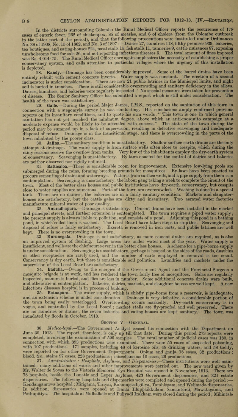 In the districts surrounding Colombo the Rural Medical Officer reports the occurrence of 178 cases of enteric fever, 262 of chickenpox, 85 of measles, and 6 of cholera (from the Colombo outbreak in the latter part of the period), and that the following prosecutions were instituted under Ordinances No. 38 of 1908, No. 15 of 1862, and No. 3 of 1897 Dairies 27, laundries 118, filthy premises 939, bakeries, tea boutiques, and eating-houses 224, meat stalls 15, fish stalls 11, tanneries 9, cattle nuisances 87, exposing unwholesome food for sale 26, and not reporting infectious diseases 5. The total amount of fines imposed was Rs. 4,014 • 75. The Rural Medical Officer once again emphasizes the necessity of establishing a proper conservancy system, and calls attention to particular villages where the urgency of this installation is depicted. 28. Kandy.—Drainage has been considerably improved. Some of the barrel drains have been entirely rebuilt with cement concrete inverts. Water supply was constant. The erection of a second incinerator is under consideration. There are now 21 public latrines in the Municipal limits, and night soil is buried in trenches. There is still considerable overcrowding and sanitary deficiency in the alleys. Dairies, laundries, and bakeries were regularly inspected. * No special measures were taken for prevention of disease. The Senior Sanitary Officer has submitted a report which is still under consideration. The health of the town was satisfactory. 29. Galle.—During the period Major James, I.M.S., reported on the sanitation of this town in connection with a stegomyia survey he was conducting. His conclusions amply confirmed previous reports on its insanitary conditions, and to quote his own words: “ This town is one in which general sanitation has not yet reached the minimum degree, above which an anti-mosquito campaign at a moderate expense would be likely to be attended with success.” The state of the town during the period may be summed up in a lack of supervision, resulting in defective scavenging and inadequate disposal of refuse. Drainage is in the transitional stage, and there is overcrowding in the parts of the town inhabited by the poorer class. 30. Jaffna.—The sanitary condition is unsatisfactory. Shallow surface earth drains are the only attempt at drainage. The water supply is from surface wells often close to cesspits, which during the rainy seasons receive the overflow from tanks. Very few of the inhabitants employ the dry-earth system of conservancy. Scavenging is unsatisfactory. By-laws enacted for the control of dairies and bakeries are neither observed nor rigidly enforced. 31. Battiealoa.—There is considerable room for improvement. Extensive low-lying pools are submerged during the rains, forming breeding grounds for mosquitoes. By-laws have been enacted to procure cementing of drains and waterways. Water is from surface wells, and a pipe supply from them is in contemplation. Scavenging is unsatisfactory, the labour gang taking a week to complete the circuit of the town. Most of the better class houses and public institutions have dry-earth conservancy, but cesspits close to water supplies are numerous. Parts of the town are overcrowded. Washing is done in a special tank. There are no dairies ; the bakeries are in a fairly sanitary condition. Markets and slaughter¬ houses are satisfactory, but the cattle galas are dirty and insanitary. Two aerated water factories manufacture mineral water of poor quality. 32. Anuradhapura.—Drainage is satisfactory. Cement drains have been installed in the market and principal streets, and further extension is contemplated. The town requires a piped water supply; the present supply is always liable to pollution, and consists of a pond. Adjoining this pond is a bathing pond, in which soiled linen is washed. The Local Board have taken steps to stop this. Scavenging and disposal of refuse is fairly satisfactory. Excreta is removed in iron carts, and public latrines are well kept. There is no overcrow-ding in the town. 33. Kurunegala.—Drainage is not satisfactory, as more cement drains are required, as is also an improved system of flushing. Large areas are under water most of the year. Water supply is insufficient, and w ells are the chief source even in the better class houses. A scheme for a pipe-borne supply is under consideration. Scavenging is unsatisfactory, garbage is heaped on the sides of the roads, dustbins or other receptacles are rarely used, and the number of carts employed in removal is too small. Conservancy is dry earth, but there is considerable soil pollution. Laundries and markets under the supervision of the Local Board are satisfactory. 34. Badulla.—Owning to the energies of the Government Agent and the Provincial Surgeon a mosquito brigade is at work, and has rendered the town fairly free of mosquitoes. Galas are regularly inspected, manure is buried, and flies are less in number. Some additional concrete drains wrere built, and others are in contemplation. Bakeries, dairies, markets, and slaughter-houses are well kept. A new infectious diseases hospital is in process of building. 35. Ratnapura.—The water supply, which is chiefly pipe-borne from a reservoir, is inadequate, and an extension scheme is under consideration. Drainage is very defective, a considerable portion of the town being easily waterlogged. Overcrowding occurs markedly. Dry-earth conservancy is in vogue, and controlled by the Local Board ; market stalls are fly-proofed and well preserved. There are no laundries or drains ; the seven bakeries and eating-houses are kept sanitary. The town was inundated by floods in October, 1913. Section V.—General. 36. Medico-lecjal.—The Government Analyst ceased his connection wdth the Department on June 30, 1913. The report, therefore, is only up till that date. During this period 273 reports wrere completed, involving the examination of 596 samples. The total number of judicial cases was 180, in connection with which 393 productions were examined. There were 55 cases of suspected poisoning, wdth 107 productions. 171 samples, including 48 of kerosine oils, 48 drinking waters, and 58 toddy, were reported on for other Government Departments. Opium and ganja 18 cases, 32 productions ; blood, &c., stains 97 cases, 228 productions ; miscellaneous 10 cases, 26 productions. 37. Administrative : Hospitals, Asylums, and Dispensaries.—These institutions were well main¬ tained ; many additions of wTards and other improvements were carried out. The new ward given by Mr. Walter de Soysa to the Victoria Memorial Eye Hospital was opened in November, 1913. There are 78 hospitals, beside the Lunatic and Leper Asylums, 423 Government dispensaries, and 321 estate dispensaries. The following hospitals and dispensaries were completed and opened during the period :— Kendangamuwa hospital; Mirigama, Tiriyai, Kahatagasdigiliya, Tamblegam, and Welimada dispensaries. In addition, dispensaries were opened at Iranai Illuppaikkulam, Samanturai, Mawatagama, and Pothupitiya. The hospitals at Mulhalkelc and Puliyadi Irakkam were closed during the period ; Mihintale