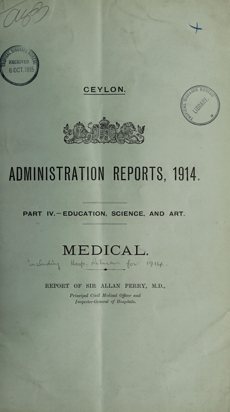 ADMINISTRATION REPORTS, 1914, PART IV.—EDUCATION. SCIENCE, AND ART. MEDICAL. REPORT OF SIR ALLAN PERRY, M.D., Principal Civil Medical Officer and Inspector-General of Hospitals.