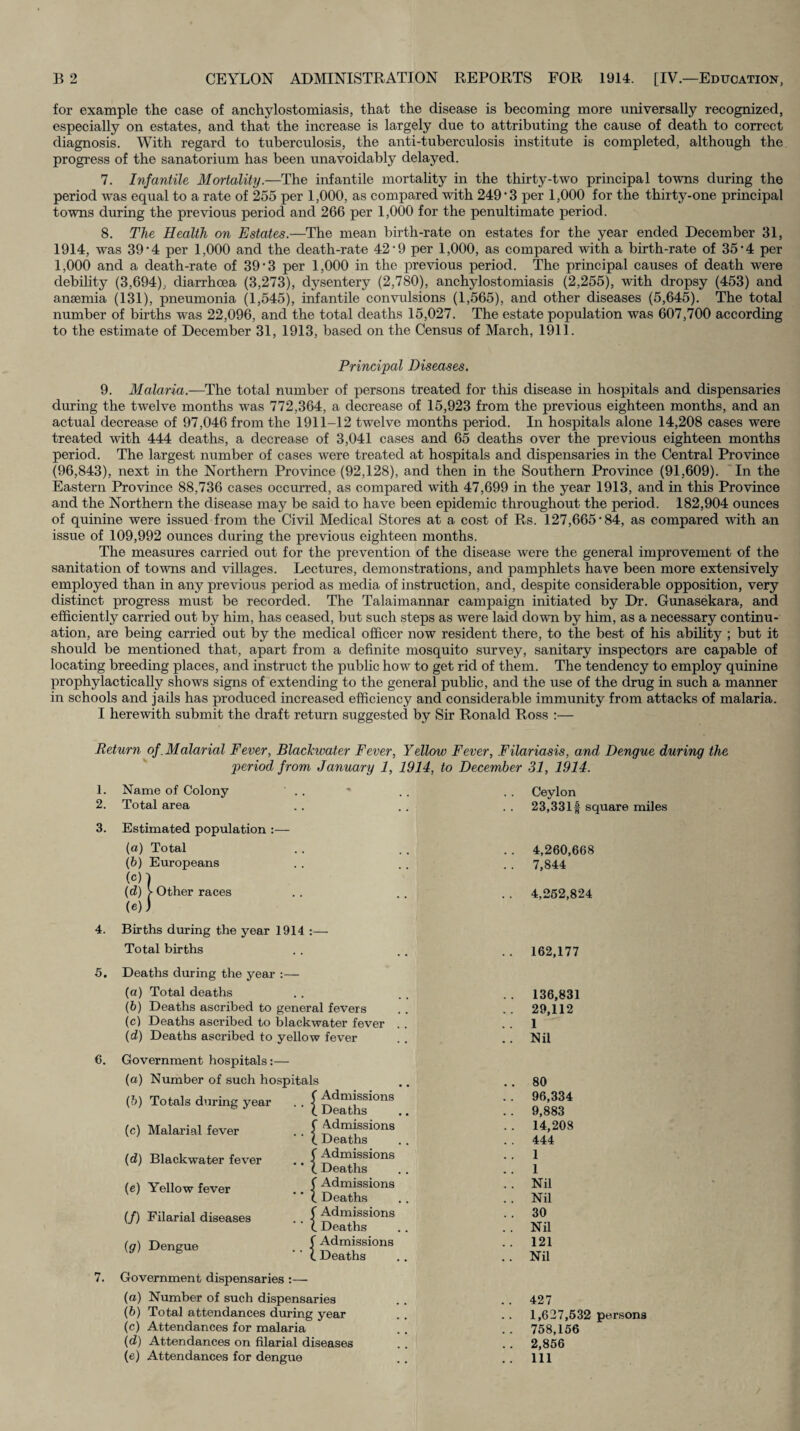 for example the case of anchylostomiasis, that the disease is becoming more universally recognized, especially on estates, and that the increase is largely due to attributing the cause of death to correct diagnosis. With regard to tuberculosis, the anti-tuberculosis institute is completed, although the progress of the sanatorium has been unavoidably delayed. 7. Infantile Mortality.—The infantile mortality in the thirty-two principal towns during the period was equal to a rate of 255 per 1,000, as compared with 249*3 per 1,000 for the thirty-one principal towns during the previous period and 266 per 1,000 for the penultimate period. 8. The Health on Estates.—The mean birth-rate on estates for the year ended December 31, 1914, was 39*4 per 1,000 and the death-rate 42*9 per 1,000, as compared with a birth-rate of 35*4 per 1,000 and a death-rate of 39*3 per 1,000 in the previous period. The principal causes of death were debihty (3,694), diarrhoea (3,273), dysentery (2,780), anchylostomiasis (2,255), with dropsy (453) and anaemia (131), pneumonia (1,545), infantile convulsions (1,565), and other diseases (5,645). The total number of births was 22,096, and the total deaths 15,027. The estate population was 607,700 according to the estimate of December 31, 1913, based on the Census of March, 1911. Principal Diseases. 9. Malaria.—The total number of persons treated for this disease in hospitals and dispensaries during the twelve months was 772,364, a decrease of 15,923 from the previous eighteen months, and an actual decrease of 97,046 from the 1911-12 twelve months period. In hospitals alone 14,208 cases were treated with 444 deaths, a decrease of 3,041 cases and 65 deaths over the previous eighteen months period. The largest number of cases were treated at hospitals and dispensaries in the Central Province (96,843), next in the Northern Province (92,128), and then in the Southern Province (91,609). 'In the Eastern Province 88,736 cases occurred, as compared with 47,699 in the year 1913, and in this Province and the Northern the disease may be said to have been epidemic throughout the period. 182,904 ounces of quinine were issued from the Civil Medical Stores at a cost of Rs. 127,665*84, as compared with an issue of 109,992 ounces during the previous eighteen months. The measures carried out for the prevention of the disease were the general improvement of the sanitation of towns and villages. Lectures, demonstrations, and pamphlets have been more extensively employed than in any previous period as media of instruction, and, despite considerable opposition, very distinct progress must be recorded. The Talaimannar campaign initiated by Dr. Gunasekara, and efficiently carried out by him, has ceased, but such steps as were laid down by him, as a necessary continu¬ ation, are being carried out by the medical officer now resident there, to the best of his ability ; but it should be mentioned that, apart from a definite mosquito survey, sanitary inspectors are capable of locating breeding places, and instruct the public how to get rid of them. The tendency to employ quinine prophylactic ally shows signs of extending to the general public, and the use of the drug in such a manner in schools and jails has produced increased efficiency and considerable immunity from attacks of malaria. I herewith submit the draft return suggested by Sir Ronald Ross :— Return of .Malarial Fever, Blachwater Fever, Yellow Fever, Filariasis, and Dengue during the period from January 1, 1914, to December 31, 1914. 1. Name of Colony 2. Total area 3. Estimated population :— (а) Total (б) Europeans (c) ] (d) > Other races (e) ) 4. Births during the year 1914 :— Total births 5. Deaths during the year :— (а) Total deaths (б) Deaths ascribed to general fevers (c) Deaths ascribed to blackwater fever .. (d) Deaths ascribed to yellow fever 6. 7. Government hospitals:— (a) Number of such hospitals {h) Totals during year . . (c) Malarial fever (d) Blackwater fever (e) Yellow fever (/) Filarial diseases ig) Dengue Government dispensaries : •d -f Admissions Deaths Admissions Deaths Admissions Deaths Admissions Deaths Admissions Deaths Admissions Deaths (а) Number of such dispensaries (б) Total attendances during year (c) Attendances for malaria (d) Attendances on filarial diseases (e) Attendances for dengue Ceylon 23,331 f square miles 4,260,668 7,844 4,262,824 162,177 136,831 29,112 1 Nil 80 96,334 9,883 14,208 444 1 1 Nil Nil 30 Nil 121 Nil 427 1,627,532 persons 758,156 2,856 111