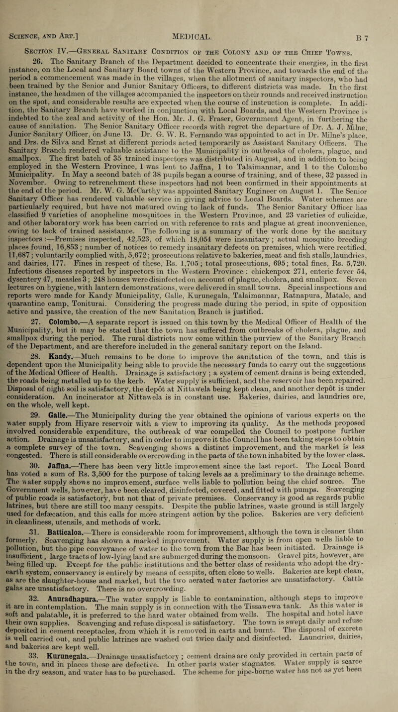 Section IV\—General Sanitary Condition of the Colony and op the Chief Towns. 26. The Sanitary Branch of the Department decided to concentrate their energies, in the first instance, on the Local and Sanitary Board towns of the Western Province, and towards the end of tlie period a commencement was made in the villages, when the allotment of sanitary inspectors, who had been trained by the Senior and Junior Sanitary Officers, to different districts was made. In the first instance, the headmen of the villages accompanied the inspectors on their rounds and received instruction on the spot, and considerable results are expected when the course of instruction is complete. In addi¬ tion, the Sanitary Brandi have worked in conjunction witli Local Boards, and the Western Province is indebted to the zeal and activity of the Hon. Mr. J. G. Fraser, Government Agent, in furthering the cause of sanitation. The Senior Sanitary Officer records with regret the departure of Dr. A. J. Milne, Junior Sanitary Officer, on June 13. Dr. G. W. R. Fernando w'as appointed to act in Dr. Milne’s place’ and Drs. de Silva and Ernst at different periods acted temporarily as Assistant Sanitary Officers, Tlie Sanitary Branch rendered valuable assistance to the Municipality in outbreaks of cholera, plague, and smallpox. Tlie first batch of 35 trained inspectors was distributed in August, and in addition to being employed in tlie Western Province, 1 was lent to Jaffna, 1 to Talaimannar, and 1 to the Colombo Municipality. In May a second batch of 38 pupils began a course of training, and of these, 32 passed in November. Owing to retrenchment these inspectors had not been confirmed in their appointments at the end of the period. Mr. W. G. McCarthy was appointed Sanitary Engineer on August 1. The Senior Sanitary Officer has rendered valuable service in giving advice to Local Boards. Water schemes are particularly required, but have not matured owing to lack of funds. The Senior Sanitary Officer has classified 9 varieties of anopheline mosquitoes in the Western Province, and 23 varieties of culicidae, and other laboratory work has been carried on with reference to rats and plague at great inconvenience, owing to lack of trained assistance. Tlie following is a summary of the w^ork done by the sanitary inspectors :—Premises inspected, 42,523, of w4iich 18,054 w^ere insanitary ; actual mosquito breeding ])laces found, 16,853 ; number of notices to remedy insanitary defects on premises, which w'ere rectified, 11,687; voluntarily complied with, 5,672; prosecutions relative to bakeries, meat and fish stalls, laundries, and dairies, 177. Fines in respect of these,'Rs. 1,705; total prosecutions, 695; total fines, Rs. 5,720. Infectious diseases reported by inspectors in the Western Province : chickenpox 271, enteric fever 54, dysentery 47, measles 3; 248 houses w^ere disinfected on account of plague, cholera, and smallpox. Seven lectures on hygiene, with lantern demonstrations, were delivered in small towns. Special inspections and reports w^ere made for Kandy Municipality, Galle, Kurunegala, Talaimannar, Ratnapura, Matale, and quarantine camp, Toniturai. Considering the progress made during the period, in spite of opposition active and passive, the creation of the new Sanitation Branch is justified. 27. Colombo.—A separate report is issued on this town by the Medical Officer of Health of the Municipality, but it may be stated that the town has suffered from outbreaks of cholera, plague, and smallpox during the period. The rural districts now come within the purview' of the Sanitary Branch of the Department, and are therefore included in the general sanitary report on the Island. 28. Kandy.—Much remains to be done to improve the sanitation of the tow'n, and this is dependent upon the Municipality being able to provide the necessary funds to carry out the suggestions of the Medical Officer of Health. Drainage is satisfactory ; a system of cement drains is being extended, the roads being metalled up to the kerb. Water supply is sufficient, and the reservoir has been repaired. Disposal of night soil is satisfactory, the depot at NittaWela being kept clean, and another depot is under consideration. An incinerator at Nittawela is in constant use. Bakeries, dairies, and laundries are, on the whole, w'ell kept. 29. Galle.—The Municipality during the year obtained the opinions of various experts on the water supply from Hiyare reservoir with a view' to improving its quahty. As the methods proposed involved considerable expenditure, the outbreak of war compelled the Council to postpone further action. Drainage is unsatisfactory, and in order to improve it the Council has been taking steps to obtain a complete survey of the town. Scavenging show's a distinct improvement, and the market is less congested. There is still considerable overcrowding in the parts of the town inhabited by the lower class. 30. Jaffna.—There has been very little improvement since the last report. The Local Board has v'oted a sum of Rs. 3,500 for the purpose of taking levels as a preliminary to the drainage scheme. The water supply shows no improvement, surface wells liable to pollution being the chief source. The Government wells, however, have been cleared, disinfected, covered, and fitted with pumps. Scavenging of public roads is satisfactory, but not that of private premises. Conservancy is good as regards public latrines, but there are still too many cesspits. Despite the public latrines, waste ground is still largely used for defaecation, and this calls for more stringent action by the police. Bakeries are very deficient in cleanliness, utensils, and methods of work. 31. Batticaloa.—There is considerable room for improvement, although the town is cleaner than formerly. Scavenging has show'n a marked improvement. Water supply is from open wells liable to pollution, but the pipe conveyance of water to the town from the Bar has been initiated. Drainage is insufficient, large tracts of low-lying land are submerged during the monsoon. Gravel pits, however, are being filled up. Except for the public institutions and the better class of residents who adopt the dry- earth system, conservancy is entirely by means of cesspits, often close to wells. Bakeries are kept clean, as are the slaughter-house and market, but the two aerated water factories are unsatisfactory. Cattle galas are unsatisfactory. There is no overcrow'ding. 32. Anuradhapura.—The water suppl}^ is liable to contamination, although steps to improve it are in contemplation. The main supply is in connection w'itli the Tissaw ew'a tank. As this w ater is soft and palatable, it is preferred to the hard w'ater obtained from wells. The hospital and hotel have tlieir own supplies. Scavenging and refuse disposal is satisfactory. Tlie town is sw'ept daily and refuse deposited in cement receptacles, from w'hich it is removed in carts and burnt. The disposal of excreta is well carried out, and public latrines are w'ashed out tw'ice daih'’ and disinfected. Laundries, dairies, and bakeries are kept Avell. 33. Kurunegala.—Drainage unsatisfactor} ; cement drains are only provided in certain parts of the town, and in places these are defective. In other parts w'ater stagnates. Water supply is s^rce in the dry season, and water has to be purchased. The scheme for pipe-borne w'ater has not as yet been