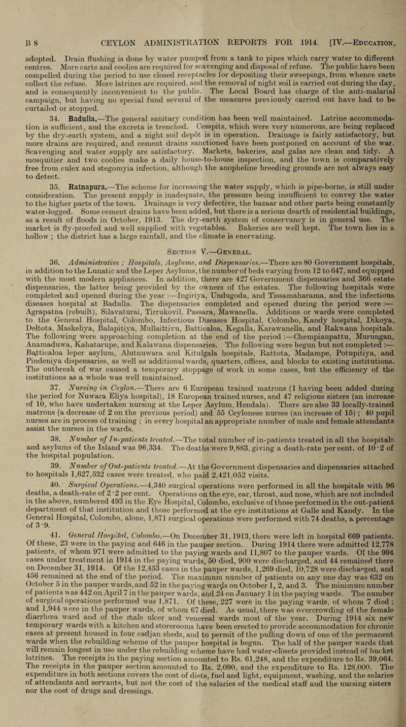 adopted. Drain flushing is done by water pumped from a tank to pipes which carry water to different centres. More carts and coolies are required for scavenging and disposal of refuse. The public have been compelled during the period to use closed receptacles for depositing their sweepings, from whence carts collect the refuse. More latrines are required, and the removal of night soil is carried out during the day, and is consequently inconvenient to the public. The Local Board has charge of the anti-malarial campaign, but having no special fund several of the measures previously carried out have had to be curtailed or stopped. 34. Badulla.—The general sanitary condition has been well maintained. Latrine accommoda¬ tion is sufficient, and the excreta is trenched. Cesspits, which were very numerous, are being replaced by the dry-earth system, and a niglit soil depot is in operation. Drainage is fairly satisfactory, but more drains are required, and cement drains sanctioned have been postponed on account of the war. Scavenging and water supply are satisfactory. Markets, bakeries, and galas are clean and tidy. A mosquitier and two coolies make a daily house-to-house inspection, and the town is comparatively free from culex and stegomyia infection, although the anopheline breeding grounds are not ahvays easy to detect. 35. Ratnapura.—The scheme for increasing the water supply, which is pipe-borne, is still under consideration. The present supply is inadequate, the pressme being insufficient to convey the water to the higher parts of the town. Drainage is very defective, the bazaar and other parts being constantly water-logged. Some cement drains have been added, but there is a serious dearth of residential buildings, as a result of floods in October, 1913. The dry-earth system of conservancy is in general use. The market is fly-proofed and well supplied with vegetables. Bakeries are well kept. The town lies in a hollow ; the district has a large rainfall, and the climate is enervating. Section V.—Genekal. 36. Administrative : Hospitals, Asylums, and Dispensaries.—There are 80 Government hospitals, in addition to the Lunatic and the Leper Asylums, the number of beds varying from 12 to 647, and equipped Avith the most modern appliances. In addition, there are 427 Government dispensaries and 366 estate dispensaries, the latter being provided by the owners of the estates. The following hospitals AVere completed and opened during the year :—Ingirij’'a, Undugoda, and Tissamaharama, and the infectious diseases hospital at Badulla. The dispensaries completed and opened during the period were :— Agrapatna (rebuilt), Silavaturai, Tirrukovil, Passara, Mawanella. Additions or wards were completed to the General Hospital, Colombo, Infectious Diseases Hospital, Colombo, Kandy hospital, Dikoya, Deltota, Maskeliya, Balapitiya, Mullaittivu, Batticaloa, Kegalla, Karawanella, and RakAvana hospitals. The folloAAhng were approaching completion at the end of the period :—-Chempianpattu, Murungan, AnamaduAVa, Kahatarupe, and KalaAVana dispensaries. The folloAving AVere begun but not completed :— Batticaloa leper asylum, AlutnuAVara and Kitulgala hospitals, Rattota, Madampe, Potupitiya, and Pindeniya dispensaries, as AVell as additional Avards, quarters, offices, and blocks to existing institutions. The outbreak of Avar caused a temporary stoppage of AVork in some cases, but the efficiency of the institutions as a whole was well maintained. 37. Nursing in Ceylon.—There are 6 European trained matrons (1 having been added during the period for Nuwara Eliya hospital), 18 European trained nurses, and 47 religious sisters (an increase of 10, who have undertaken nursing at the Leper Asylum, Hendala). There are also 33 locally-trained matrons (a decrease of 2 on the previous period) and 55 Ceylonese nurses (an increase of 15) ; 40 pupil nurses are in process of training ; in every hospital an appropriate number of male and female attendants assist the nurses in the wards. 38. Number of In-patients treated.—The total number of in-patients treated in all the hospitals and asylums of the Island w'as 96,334. The deaths Avere 9,883, giving a death-rate percent, of 10’2 of the hospital population. 39. Number of Out-patients treated.—At the Government dispensaries and dispensaries attached to hospitals 1,627,532 cases AV'ere treated, Avho paid 2,421,052 visits. 40. Surgical Operations.—4,340 surgical operations Avere performed in all the hospitals Avith 96 deaths, a death-rate of 2 ‘2 per cent. Operations on the eye, ear, throat, and nose, which are not included in the above, numbered 493 in the Eye Hospital, Colombo, exclusive of those performed in the out-patient department of that institution and those performed at the eye institutions at Galle and Kandy. In the General Hospital, Colombo, alone, 1,871 surgical operations w'ere performed AAUth 74 deaths, a percentage of 3 • 9. 41. ^ General Hospital, Colombo.—On December 31,1913, there were left in hospital 669 patients. Of these, 23 Avere in the paying and 646 in the pauper section. During 1914 there were admitted 12,778 patients, of whom 971 were admitted to the paying Avards and 11,807 to the pauper Avards. Of the 994 cases under treatment in 1914 in the paying w'ards, 50 died, 900 were discharged, and 44 remained there on December 31, 1914. Of the 12,453 cases in the pauper wards, 1,269 died, 10,728 AA^ere discharged, and 456 remained at the end of the period. The maximum number of patients on any one day Avas 632 on October 5 in the pauper Avards, and 52 in the paying war^s on October 1, 2, and 3. The minimum number of patients Avas 442 on April 7 in the pauper Awards, and 24 on January 1 in the paying wards. The number of surgical operations performed Avas 1,871. Of these, 227 Avere in the paying AA'ards, of Avhom 7 died ; and 1,944 Avere in the pauper Avards, of w'hom 67 died. As usual, there Avas overcrow'ding of the female diarrhoea Avard and of the itiale ulcer and venereal Avards most of the year. During 1914 six neAV temporary wards with a kitchen and storerooms have been erected to provide accommodation for chronic cases at present housed in four cadjan sheds, and to permit of the pulling doAvn of one of the permanent Avards when the rebuilding scheme of the pauper hospital is begun. The half of the pauper Avards that Avill remain longest in use under the rebuilding scheme have had w'ater-closets provided instead of bucket latrines. The receipts in the paying section amounted to Rs. 61,248, and the expenditure to Rs. 39,064. The receipts in the pauper section amounted to Rs. 2,090, and the expenditure to Rs. 128,000. The expenditure in both sections covers the cost of diets, fuel and light, equipment, washing, and the salaries of attendants and servants, but not the cost of the salaries of the medical staff and the nursing sisters nor the cost of drugs and dressings.