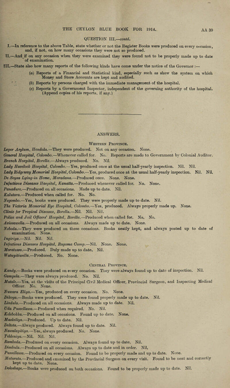 QUESTION lll.—contd. I.—In reference to the above Table, state whether or not the Register Books were produced on every occasion, and, if not, on how many occasions they were not so produced. II.—And if on any occasion when they were examined they were found not to be properly made up to date of examination. HI.—State also how many reports of the following kinds have come under the notice of the Governor :— (a) Reports of a Financial and Statistical kind, especially such as show the system on which Money and Store Accounts are kept and audited. '  (6) Reports by persons charged with the immediate management of the hospital. (c) Reports by a Government Inspector, independent of the governing authority of the hospital. (Append copies of his reports, if any.) ANSWERS. Western Province. Leper Asylum, Hendala.—They were produced. Not on any occasion. None. General Hospital, Colombo.—Whenever called for. No. Reports are made to Government by Colonial Auditor. Branch Hospital, Borella.—Always produced. No. Nil. Lady Havelock Hospital, Colombo.—Yes, produced once at the usual half-yearly inspection. Nil. Nil. Lady Ridgeway Memorial Hospital, Colombo.—Yes, produced once at the usual half-yearly inspection. Nil. Nil. De Soysa Lying-in Home, Maradana.—Produced once. None. None. Infectious Diseases Hospital, Kanatta.—Produced whenever called for. No. None. Banadure.—Produced on all occasions. Made up to date. Nil. Kalutara.—Produced when called for. No. No. Negombo.—Yes, books were produced. They were properly made up to date. Nil. The Victoria Memorial Eye Hospital, Colombo.—Yes, produced. Always properly made up. None. Clinic for Tropical Diseases, Borella.—Nil. Nil. Nil. Police and Jail Offtcers' Hospital, Borella.—Produced when called for. No. No. Avissawella.—Produced on all occasions. Always made up to date. None. Neboda.—They were produced on these occasions. Books neatly kept, and always posted up to date of examination. None. Ingiriya.—Nil. Nil. Nil. Infectious Diseases Hospital, Ragama Camp.—Nil. None. None. Moratuwa.—Produced. Duly made up to date. Nil. Watupitiwella.—Produced. No. None. Central Province. Kandy.—Books were produced on every occasion. They were always found up to date of inspection. Nil. Gampola.—They were always produced. No. Nil. Matale.—Yes, at the visits of the Principal Civil Medical Officer, Provincial Surgeon, and Inspecting Medical Officer. No. None. Nuwara Eliya.—Yes, produced on every occasion. No. None. Dikoya.—Books were produced. They were found properly made up to date. Nil. Lindula.—Produced on all occasions. Always made up to date. Nil. Uda Pussellawa.—Produced when required. No. Nil. Kelebokka.—Produced on all occasions. Found up to date. None. Maskeliya.—Produced. Up to date. Nil. Deltota.—Always produced. Always found up to date. Nil. Nawalapitiya.—Yes, always produced. No. None. Teldeniya.—Nil. Nil. Nil. Ramboda.—Produced on every occasion. Always fomid up to date. Nd. Dimbula.—Produced on all occasions. Always up to date and in order. Nil. Pussellawa.—Produced on every occasion. Found to be properly made and up to date. None. Maturata.—Produced and examined by the Provincial Surgeon on every visit. Found to be neat and correctly kept up to date. None. Dolosbage.—Books were produced on both occasions. Found to be properly made up to date. Nil.