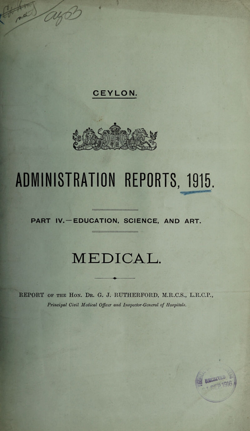 CEYLON. ADMINISTRATION REPORTS, 1915. PART IV. —EDUCATION, SCIENCE, AND ART. MEDICAL. -♦- REPORT OF THE Hon. He. G. J. RUTHERFORD, M.R.C.S., L.R.C.P., Principal Civil Medical Officer and Inspector-General of Hospitals.