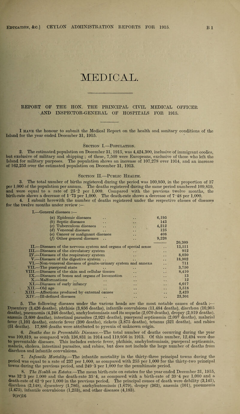 CEYLON ADMINISTRATION REPORTS FOR MEDICAL. REPORT OF AND THE HON. THE PRINCIPAL CIVIL MEDICAL OFFICER INSPECTOR-GENERAL OF HOSPITALS FOR 1915. I have the honour to submit the Medical Report on the health and sanitary conditions of the Island for the year ended December 31, 1915. Section I.—Population. 2. The estimated population on December 31, 1915, was 4,424,300, inclusive of immigrant coolies, but exclusive of military and shipping ; of these, 7,560 were Europeans, exclusive of those who left the Island for military purposes. The population shows an increase of 107,278 over 1914, and an increase of 162,255 over the estimated population on December 31, 1913. Section II.—Public Health. 3. The total number of births registered during the period was 160,950, in the proportion of 37 per 1,000 of the population per annum. The deaths registered during the same period numbered 109,819, and were equal to a rate of 25*2 per 1,000. Compared with the previous twelve months, the birth-rate shows a decrease of 1 73 per 1,000. The death-rate shows a decrease of 7 ’48 per 1,000. 4. I submit herewith the number of deaths registered under the respective classes of diseases for the twelve months under review ■ I.—General diseases :— 6,195 143 4,212 125 408 9,226 - 20,309 13,511 912 8,030 18,902 711 3,750 8,410 13 12 6,017 3,518 2,423 23,301 5. The following diseases under the various heads are the most notable causes of death :— Dysentery (3,426 deaths), phthisis (3,856 deaths), infantile convulsions (11,484 deaths), diarrhoea (10,905 deaths), pneumonia (4,246 deaths), anchylostomiasis and its sequelae (2,070 deaths), dropsy (2,919 deaths), anaemia (3,600 deaths), intestinal parasites (2,925 deaths), puerperal septicaemia (2,097 deaths), malaria] fever (1,101 deaths), enteric fever (390 deaths), rickets (3,875 deaths), tetanus (321 deaths), and rabies (51 deaths). 17,886 deaths were attributed to pyrexia of unknown origin. 6. Deaths due to Preventable Diseases.—The total number of deaths occurring during the year was 109,819, as compared with 136,831 in 1914 and 119,956 in 1913. Of this number, 12,494 were due to preventable diseases. This includes enteric fever, phthisis, anchylostomiasis, puerperal septicaemia, malaria, cholera, intestinal parasites, and rabies, but does not include the large number of deaths from diarrhoea and infantile convulsions. 7. Infantile Mortality.—The infantile mortality in the thirty-three principal towns during the period was equal to a rate of 237 per 1,000, as compared with 255 per 1,000 for the thirty-two principal towns during the previous period, and 249'3 per 1,000 for the penultimate period. 8. The Health on Estates.—The mean birth-rate on estates for the year ended December 31, 1915, was 32*3 per 1,000 and the death-rate 35'4, as compared with a birth-rate of 39‘4 per 1,000 and a death-rate of 42 ‘9 per 1,000 in the previous period. The principal causes of death were debility (3,141), diarrhoea (2,148), dysentery (1,786), anchylostomiasis (1,679), dropsy (363), anaemia (101), pneumonia (1.475), infantile convulsions (1,253), and other diseases (4,183). 9(iv)16 (а) Epidemic diseases (б) Septic diseases (c) Tuberculous diseases (d) Venereal diseases (e) Cancer or malignant diseases (/) Other general diseases .. II.—Diseases of the nervous system and organs of special sense III. —Diseases of the circulatory system IV. —Diseases of the respiratory system V.—Diseases of the digestive system .. VI.—Non-venereal diseases of genito-urinary system and annexa VII.—The puerperal state VIII.—Diseases of the skin and cellular tissues IX.—Diseases of bones and organs .of locomotion X.—Malformations XI.—Diseases of early infancy XII.—Old age XIII. —Affections produced by external causes XIV. —Ill-defined diseases