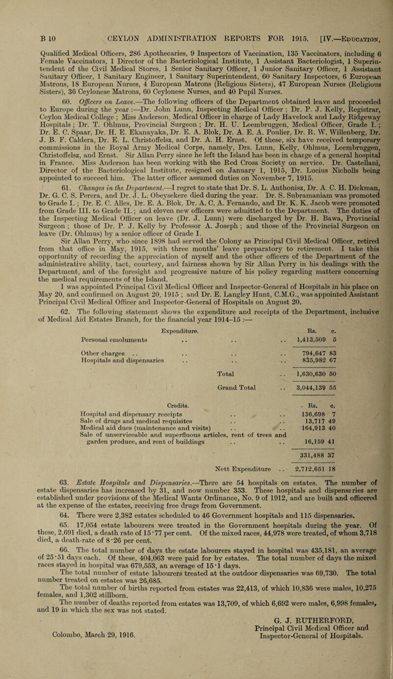 Qualified Medical Officers, 286 Apothecaries, 9 Inspectors of Vaccination, 135 Vaccinators, including 6 Female Vaccinators, 1 Director of the Bacteriological Institute, 1 Assistant Bacteriologist, 1 Superin¬ tendent of the Civil Medical Stores, 1 Senior Sanitary Officer, 1 Junior Sanitary Officer, 1 Assistant Sanitary Officer, 1 Sanitary Engineer, 1 Sanitary Superintendent, 60 Sanitary Inspectors, 6 European Matrons, 18 European Nurses, 4 European Matrons (Religious Sisters), 47 European Nurses (Religious Sisters), 36 Ceylonese Matrons, 60 Ceylonese Nurses, and 40 Pupil Nurses. 60. Officers on Leave.—The following officers of the Department obtained leave and proceeded to Europe during the year :—Dr. John Lunn, Inspecting Medical Officer ; Dr. P. J. Kelly, Registrar, Ceylon Medical College ; Miss Anderson. Medical Officer in charge of Lady Havelock and Lady Ridgeway Hospitals ; Dr. T. Ohlmus, Provincial Surgeon ; Dr. H. U. Leembruggen, Medical Officer, Grade I. ; Dr. E. C. Spaar, Dr. H. E. Ekanayaka, Dr. E. A. Blok, Dr. A. E. A. Poulier, Dr. R. W. Willenberg, Dr. J. B. F. Caldera, Dr. E. L. Christoffelsz, and Dr. A. H. Ernst. Of these, six have received temporary commissions in the Royal Army Medical Corps, namely, Drs. Lunn, Kelly, Ohlmus, Leembruggen, Christoff elsz, and Ernst. Sir Allan Perry since he left the Island has been in charge of a general hospital in France. Miss Anderson has been working with the Red Cross Society on service. Dr. Castellani, Director of the Bacteriological Institute, resigned on January 1, 1915, Dr. Lucius Nicholls being appointed to succeed him. The latter officer assumed duties on November 7, 1915. 61. Changes in the Department.—I regret to state that Dr. S. L. Anthonisz, Dr. A. C. H. Dickman, Dr. G. C. S. Perera, and Dr. J. L. Obeysekere died during the year. Dr. S. Subramaniam was promoted to Grade I. ; Dr. E. C. Alles, Dr. E. A. Blok. Dr. A. C. A. Fernando, and Dr. K. K. Jacob were promoted from Grade III. to Grade II.; and eleven new officers were admitted to the Department. The duties of the Inspecting Medical Officer on leave (Dr. J. Lunn) were discharged by Dr. H. Bawa, Provincial Surgeon ; those of Dr. P. J. Kelly by Professor A. Joseph ; and those of the Provincial Surgeon on leave (Dr. Ohlmus) by a senior officer of Grade I. Sir Allan Perry, who since 1898 had served the Colony as Principal Civil Medical Officer, retired from that office in May, 1915, with three months’ leave preparatory to retirement. I take this opportunity of recording the appreciation of myself and the other officers of the Department of the administrative ability, tact, courtesy, and fairness shown by Sir Allan Perry in his dealings with the Department, and of the foresight and progressive nature of his policy regarding matters concerning the medical requirements of the Island. 1 was appointed Principal Civil Medical Officer and Inspector-General of Hospitals in his place on May 20, and confirmed on August 20, 1915 ; and Dr. E. Langley Hunt, C.M.G., was appointed Assistant Principal Civil Medical Officer and Inspector-General of Hospitals on August 20. 62. The following statement shows the expenditure and receipts of the Department, inclusive of Medical Aid Estates Branch, for the financial year 1914-15 :— Expenditure. Personal emoluments Other charges Hospitals and dispensaries Total Grand Total Rs. c. 1,413,509 5 794,647 83 835,982 67 1,630,630 50 3,044,139 55 Credits. - Rs. c. Hospital and dispensary receipts . . . . 136,698 7 Sale of drugs and medical requisites .. .. 13,717 49 Medical aid dues (maintenance and visits) . . . . 164,913 40 Sale of unserviceable and superfluous articles, rent of trees and garden produce, and rent of buildings . . . . 16,159 41 331,488 37 Nett Expenditure . . 2,712,651 18 63. Estate Hospitals and Dispensaries.—There are 54 hospitals on estates. The number of estate dispensaries has increased by 31, and now number 353. These hospitals and dispensaries are established under provisions of the Medical Wants Ordinance, No. 9 of 1912, and are built and officered at the expense of the estates, receiving free drugs from Government. 64. There were 2;382 estates scheduled to 46 Government hospitals and 115 dispensaries. 65. 17,054 estate labourers were treated in the Government hospitals during the year. Of these, 2,691 died, a death rate of 15 ’77 per cent. Of the mixed races, 44,978 were treated, of whom 3,718 died, a death-rate of 8 *26 per cent. 66. The total number of days the estate labourers stayed in hospital was 435,181, an average of 25-51 days each. Of these, 404,063 were paid for by estates. The total number of days the mixed races stayed in hospital was 679,553, an average of 15 * i days. The total number of estate labourers treated at the outdoor dispensaries was 69,730. The total number treated on estates was 26,685. The total number of births reported from estates was 22,413, of which 10,836 were males, 10,275 females, and 1,302 stillborn. The number of deaths reported from estates was 13,709, of which 6,692 were males, 6,998 females, and 19 in which the sex was not stated. Colombo, March 29, 1916. G. J. RUTHERFORD, Principal Civil Medical Officer and Inspector-General of Hospitals.