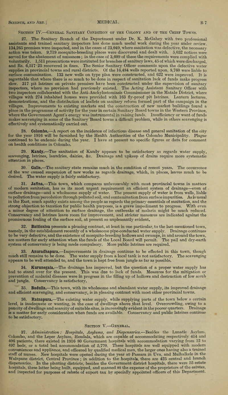 Section IV.—General Sanitary Condition of the Colony and of the Chief Towns. 27. The Sanitary Branch of the Department under Dr. K. McGahey with two professional assistants and trained sanitary inspectors has done much useful work during the year under review. 134,265 premises were inspected, and in the cases of 23,049, where sanitation was defective, the necessary action was taken. 9,719 mosquito-breeding places were discovered and dealt with. 5,032 notices were served for the abatement of nuisances ; in the case of 3,609 of these the requirements were complied with voluntarily. 1,511 prosecutions were instituted for breaches of sanitary laws, 45 of which were discharged, and Rs. 6,517 25 recovered in fines. The Senior Sanitary Officer comments upon the defective water supplies in provincial towns and rural districts. Of the 16,484 wells reported upon, 8,760 were liable to surface contamination. 133 new wells on type plan were constructed, and 622 were improved. It is regrettable that where there is so much to be done in respect of sanitation lack of funds make progress slow. 317 pit latrines on private premises have been constructed under the supervision of sanitary inspectors, where no provision had previously existed. The Acting Assistant Sanitary Officer with two inspectors collaborated with the Anti-Anchylostomiasis Commissioner in the Matale District, where villages with 274 inhabited houses were provided with 163 fly-proof pit latrines. Lantern lectures, demonstrations, and the distribution of leaflets on sanitary reform formed part of the campaign in the villages. Improvements to existing markets and the construction of new market buildings found a place in the programme of activity for the year in certain Sanitary Board towns in the Western Province, where the Government Agent’s energy was instrumental in raising funds. Insufficiency or want of funds makes scavenging in some of the Sanitary Board towns a difficult problem, while in others scavenging is effectively and systematically carried out. 28. Colombo.—A report on the incidence of infectious disease and general sanitation of the city for the year 1916 will be furnished by the Health Authorities of the Colombo Municipality. Plague continued to be endemic during the year. I have at present no specific figures or data for comment on health conditions in Colombo. 29. Kandy.—The sanitation of Kandy appears to be satisfactory as regards water supply, scavenging, latrines, laundries, dairies, &c. Drainage and upkeep of drains require more systematic attention in places. 30. Galle.—The sanitary state remains much in the condition of recent years. The occurrence of the war caused suspension of new works as regards drainage, which, in places, leaves much to be desired. The water supply is fairly satisfactory. 31. Jaffna.—This town, which compares unfavourably with most provincial towns in matters of modern sanitation, has as its most urgent requirement an efficient system of drainage—even of surface drainage—and a wholesome supply of water. The present supply of water is from wells, liable to pollution from percolation through polluted soil, and contamination from surface impurities. As is usual in the East, much apathy exists among the people as regards the primary essentials of sanitation, and the strong objection to taxation for public health purposes, is a grave impediment to progress. With even a minor degree of attention to surface drainage, the outbreaks of malaria might be much reduced. Conservancy and latrines leave room for improvement, and stricter measures are indicated against the promiscuous fouling of the surface soil, at present so unpleasantly evident. 32. Batticaloa presents a pleasing contrast, at least in one particular, to the last-mentioned town, namely, in the establishment recently of a wholesome pipe-conducted water supply. Drainage continues to be very defective, and the existence of mosquito-breeding hollows and swamps, in and around the town, are matters for early attention when the funds of the Local Board will permit. The pail and dry-earth system of conservancy is being made compulsory. More public latrines are required. 33. Anuradhapura.—Improvements in drainage continue to be effected in this town, though much still remains to be done. The water supply from a local tank is not satisfactory. The scavenging appears to be well attended to, and the town is kept free from jungle as far as possible. 34. Kurunegala.—The drainage has improved, but the question of a proper water supply has had to stand over for the present. This was due to lack of funds. Measures for the mitigation or prevention of malarial diseases were in progress in the filling up of hollows and destruction of low scrub and jungle. Conservancy is satisfactory. 35. Badulla.—This town, with its wholesome and abundant water supply, its improved drainage and efficient scavenging, and conservancy, is in pleasing contrast with most other provincial towns. 36. Ratnapura.—The existing water supply, while supplying parts of the town below a certain level, is inadequate or wanting, in the case of dwellings above that level. Overcrowding, owing to a paucity of dwellings and scarcity of suitable sites, is increasingly evident in the poorer quarters. Drainage is a matter for early consideration when funds are available. Conservancy and public latrines continue to be satisfactory. Section V.—General. 37. Administration: Hospitals, Asylums, and Dispensaries.—Besides the Lunatic Asylum, Colombo, and the Leper Asylum, Hendala, which are capable of accommodating respectively 414 and 406 patients, there existed in 1916 80 Government hospitals with accommodation varying from 12 to 497 beds, or a total bed accommodation of 5,770. These hospitals are well equipped with modem conveniences and appliance, and officered by qualified medical men, the larger ones having also a trained staff of nurses. New hospitals were opened during the year at Passara in Uva, and Mulhalkele in the Walapane district, Central Province ; in addition to the hospitals, there are 425 central and branch dispensaries. In the planting districts, besides the Government district hospitals, there were 55 estate hospitals, these latter being built, equipped, and manned at the expense of the proprietors of the estates, and inspected for purposes of rebate of export tax bv specially appointed officers of this Department.