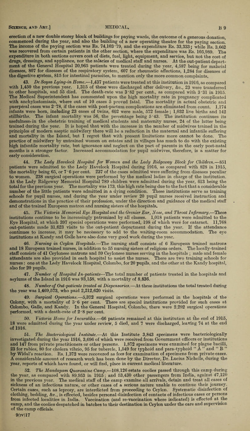 erection of a new double storey block of buildings for paying wards, the outcome of a generous donation, commenced during the year, and also the building of a new operating theatre for the paying section! The income of the paying section was Rs. 74,103*79, and the expenditure Rs. 33,333; while Rs. 3,662 was recovered from certain patients in the other section, where the expenditure was Rs. 105,989. The expenditure in both sections covers cost of diets, fuel, light, equipment, and service, but not the cost of drugs, dressings, and appliance, nor the salaries of medical staff and nurses. At the out-patient depart¬ ment of the General Hospital 20,965 patients were treated during the year, 4,587 being for malarial diseases, 807 for diseases of the respiratory system, 607 for rheumatic affections, 1,284 for diseases of the digestive system, 815 for intestinal parasites, to mention only the more common complaints. 43. Be Soysa Lying-in Home.—1,437 patients were treated at this institution in 1916, as compared with 1,450 the previous year. 1,315 of these were discharged after delivery, &c., 23 were transferred to other hospitals, and 55 died. The death-rate was 3*82 per cent., as compared with 3*31 in 1915. The Medical Superintendent has commented upon the high mortality rate in pregnancy complicated with anchylostomiasis, where out of 10 cases 5 proved fatal. The mortality in actual obstetric and puerperal cases was 2'78, if the cases with post-partum complications are eliminated from count. 1,174 infants were born, including 23 cases of twins, 602 were male, 572 female; 1,032 live births and 142 stillbirths. The infant mortality was 56, the percentage being 5*43. The institution continues its usefulness* in the obstetric training of medical students and maternity nurses, 24 of the latter being trained during the year. It is hoped that with the increase in the number of midwives trained in the principles of modern aseptic midwifery there will be a reduction in the maternal and infantile suffering and mortality in the Island, but I regret that with present limitations more cannot be done. The practice of midwifery by untrained women on estates and in villages has much to do with the existing high infantile mortality rate, but ignorance and neglect on the part of parents in the early post-natal months is a stronger factor. Increased accommodation for pupil midwives, therefore, is a matter for early consideration. 44. The Lady Havelock Hospital for Women and the Lady Ridgeway Block for Children.—851 patients were admitted to the Lady Havelock Hospital during 1916, as compared with 828 in 1915, the mortality being 65, or 7 * 6 per cent. 237 of the cases admitted were suffering from diseases peculiar to women. 238 surgical operations were performed by the medical ladies in charge of the institution. At the Lady Ridgeway Memorial Hospital 789 children were admitted during the year, 613 being the total for the previous year. The mortality was 173, this high rate being due to the fact that a considerable number of the little patients were admitted in a dying condition. These institutions serve as training schools for pupil nurses, and during the year under review 20 pupil nurses received instruction and demonstrations in the practice of their profession, under the direction and guidance of the medical staff and of the trained European matron and nursing sisters of the hospitals. 45. The Victoria Memorial Eye Hospital and the Grenier Ear, Nose, and Throat Infirmary.—These institutions continue to be increasingly patronized by all classes. 1,018 patients were admitted to the Eye Hospital, at wdiich 397 special operations were performed, 198 of which were for cataract. 11,768 out-patients made 31,623 visits to the out-patient department during the year. If the attendance continues to increase, it may be necessary to add to the waiting-room accommodation. The eye institutions at Kandy and Galle have also done very good work during the year. 46. Nursing in Ceylon Hospitals.—The nursing staff consists of 6 European trained matrons and 18 European trained nurses, in addition to 55 nursing sisters of religious orders. The locally-trained staff consists of 41 Ceylonese matrons and 59 Ceylonese nurses serving in the hospitals ; male and female attendants are also provided in each hospital to assist the nurses. There are two training schools for nurses: one at the Lady Havelock Hospital, Colombo, for 20 pupils, and the other at the Kandy hospital, also for 20 pupils. 47. Number of Hospital In-patients—The total number of patients treated in the hospitals and asylums of the Island in 1916 was 93,158, with a mortality of 8,836. 48. Number of Out-patients treated at Dispensaries.—At these institutions the total treated during the year was 1,469,573, who paid 2,212,620 visits. 49. Surgical Operations.—5,372 surgical operations were performed in the hospitals of the Colony, with a mortality of 3 • 6 per cent. There are special institutions provided for such cases at Colombo, Galle, and Kandy. In the General Hospital, Colombo, there were 2,292 surgical operations performed, with a death-rate of 2 ■ 8 per cent. 50. Victoria Home for Incurables.—66 patients remained at this institution at the end of 1915, 18 were admitted during the year under review, 5 died, and 7 were discharged, leaving 74 at the end of 1916. 51. The Bacteriological Institute.—At this Institute 3,843 specimens were bacteriologically investigated during the year 1916, 3,696 of which were received from Government officers or institutions and 147 from private practitioners or other persons. 1,872 specimens were examined for plague bacilli, 23 for rabies, 80 for cholera vibrio, 95 for tubercle, 1,549 for typhoid and para-typhoid “ A ” and “ B ” by Widal’s reaction. Rs. 1,372 were recovered as fees for examination of specimens from private cases. A considerable amount of research work has been done by the Director, Dr. Lucius Nieholls, during the year, reports of which have found, or will find, place in current medical literature. 52. The Mandapam Quarantine Camp.—108,126 estate coolies passed through this camp during the year, as compared with 89,953 in 1915; and 53,430 other passengers from India, against 47,120 in the previous year. The medical staff of the camp examine all arrivals, detain and treat all cases of sickness of an infectious nature, or other cases of a serious nature unable to continue their journey. Certain cases, such as leprosy, are interdicted from proceeding to Ceylon. Systematic disinfection of clothing, bedding, &c., is effected, besides personal disinfection of contacts of infectious cases or persons from infected localities in India. Vaccination (and re-vaccination where indicated) is effected at the camp, and the coolies despatched in batches to their destination in Ceylon under the care and supervision of the camp officials. 9(ivU7