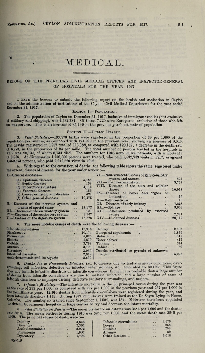 MEDICAL. REPORT OF THE PRINCIPAL CIVIL MEDICAL OFFICER AND INSPECTOR-GENERAL OF HOSPITALS FOR THE YEAR 1917. I have the honour to submit the following report on the health and sanitation in Ceylon and on the administration of institutions of the Ceylon Civil Medical Department for the year ended December 31, 1917. Section I.—Population. 2. The population of Ceylon on December 31, 1917, inclusive of immigrant coolies (but exclusive of military and shipping), was 4,632,384. Of these, 7,220 were Europeans, exclusive of those who left on war service. This is an increase of 85,199 on the previous year’s estimate of population. Section II.—Public Health. 3. Vital Statistics.—183,976 births wrere registered in the proportion of 39 per 1,000 of the population per annum, as compared with 174,929 in the previous year, showing an increase of 9,049. The deaths registered in 1917 totalled 113,389, as compared with 120,162, a decrease in the death-rate of 6,773, in the proportion of 24 per mille. The total number of persons treated in the hospitals in 1917 was 98,134, of whom 8,734 died. The numbers for 1916 were 93,158 patients, with a mortality of 8,836. At dispensaries 1,210,380 persons were treated, who paid 1,832,733 visits in 1917, as against 1,469,573 persons, who paid 2,212,620 visits in 1916. 4. With regard to the causation of deaths, the following table shows the same, registered under the several classes of disease, for the year under review :— I.—General diseases— (a) Epidemic diseases 5,485 VI.—Non-venereal diseases of genito-urinary system and annexa 823 (b) Septic diseases 158 VII.—The puerperal state.. 3,762 (c) Tuberculosis diseases 4,112 VIII.—Diseases of the skin _ and cellular 10,038 (d) Venereal diseases 185 tissues (e) Cancer or malignant diseases - # 421 IX.—Diseases of bones and organs of 16 10 (/) Other general diseases • • 10,475 locomotion X.—Malformations II.—Diseases of the nervous system and XI.—Diseases of early infancy 7,528 organs of special sense • • 14,972 XII.—Old age 3,869 III.—Diseases of the circulatory system • • 981 XIII.—Affections produced by external IV.—Diseases of the respiratory system • • 9,267 causes 2,347 V.—Diseases of the digestive system 18,828 XIV.—Ill-defined diseases 20,112 5. The more notable causes of death were the following diseases :— Infantile convulsions 12,916 Dropsy 2,586 Diarrhoea .. 10,174 Puerperal septicaemia 1,839 Pneumonia 5,005 Malaria 841 Rickets 4,870 Enteric fever 417 Phthisis 3,768 Tetanus 344 Anaemia .. 3,706 Rabies 60 Dysentery 3,059 Deaths attributed to pyrexia of unknown Intestinal parasites 2,972 origin . . 15,022 Anchylostomiasis and its sequelae 2,639 6. Deaths due to Preventable Diseases, i.e., to diseases due to faulty sanitary conditions, over¬ crowding, soil infection, defective or infected water supplies, &c., amounted to 32,106. This figure does not include infantile diarrhoea or infantile convulsions, though it is probable that a large number of deaths from infantile convulsions are due to malarial infection, and a large number of cases of infantile diarrhoea to improper dieting, defective sanitary surroundings, and neglect. 7. Infantile Mortality.—The infantile mortality in the 33 principal towns during the year was at the rate of 233 per 1,000, as compared with 227 per 1,000 in the previous year and 237 per 1,000 in the penultimate year. 12,916 deaths from infantile convulsions were registered during the year, and from infantile diarrhoea 1,143. During 1917 22 midwives were trained at the De Soysa Lying-in Horae, Colombo. The number so trained since September 1, 1909, was 184. Midwives have been appointed to sixteen Government' hospitals in large centres to try and decrease the infant mortality. 8. Vital Statistics on Estates.—The mean birth-rate on estates was 34’ 4 per 1,000 and the death- rate 36*4. The mean birth-rate during 1916 was 32*5 per 1,000, and the mean death-rate 35*6 per 1,000. The principal causes of death were :— Debility 3,848 Diarrhoea 2,301 Anchylostomiasis 2,072 Pneumonia .. 1,907 Dysentery 1,774 Infantile convulsions 1,573 Dropsy 258 Phthisis 258 Anaemia 89 Other diseases .. 5,018 9(iv)l 8