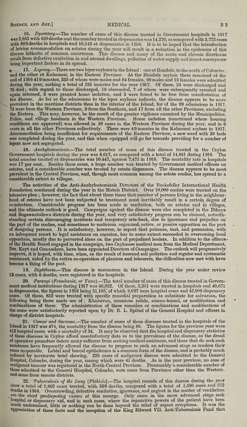 10. Dysentery.—The number of cases of this diseaso treated in Government hospitals in 1917 was 2,883 with (*20 deaths and the number treated in dispensaries was 14,270, as compared with 3,773 cases with 809 deaths in hospitals and 1G, 143 at dispensaries in 1910. It is to be hoped that tho introduction of latrine accommodation on estates during the year will result in a reduction in the epidemics of this disease hitherto of common occurrence. This disease and many of the acute and chronic diarrhoeas result from defective sanitation in and around dwellings, pollution of water supply and insect conveyance being important factors in its spread. 17. Leprosy.—There are two leper asylums in the Island : one at Hendala, to the north of Colombo ; and the other at Kalmunai, in the Eastern Province. At the Hendala asylum there remained at the end of 1910 419 inmates, 335 of whom were males and 84 females, 99 males and 13 females were admitted during tho year, making a total of 531 inmates for tho year 1917. Of these, 24 were discharged and 78 died; with regard to those discharged, 18 absconded, 7 of whom were subsequently arrested and again interned, 3 were granted home isolation, and 3 were found to be free from manifestation of the disease. As far as the admissions to the leper asylums indicate, the disease appears to be more prevalent in the maritime districts than in the interior of the Island, for of the 99 admissions in 1917, 73 were from the Western Province, 9 from the Southern, and 17 from all the other Provinces, excluding the Eastern. This may, however, be the result of the greater vigilance exercised by the Municipalities, Police, and village headmen in the Western Province. Home isolation (sanctioned where housing conditions are approved) was allowed in 10 cases in the Western Province during the year, and in 6 cases in all the other Provinces collectively. There were 49 inmates in tho Kalmunai asylum in 1917. Accommodation being insufficient for requirements of the Eastern Province, a new ward -with 30 beds was completed during the year, and this when equipped will go far towards providing for a number of lepers now not segregated. 18. Anchylostomicisis.—The total number of cases of this disease treated in the Ceylon Government hospitals during the year was 8,017, as compared with a total of 14,881 during 1910. The total number treated at dispensaries was 10,447, against 7,471 in 1910. The mortality rate in hospitals was 17 per cent. Besides these cases, a large number was treated by Government medical officers on estates, and a considerable number was treated by estate dispensers. The disease appears to be most prevalent in the Central Province, and, though most common among the estate coolies, has spread to a considerable extent to villages. The activities of the Anti-Anchylostomiasis Directors of the Rockefeller International Health Foundation continued during the year in the Matale District. Over 10,000 coolies were treated on the intensive plan ; however, the fact that about three times that number of persons living in the neighbour¬ hood of estates have not been subjected to treatment must inevitably result in a certain degree of re-infection. Considerable progress has been made in sanitation, both on estates and in villages, and the ultimate outlook is good. Campaigns against the disease were also completed in the Dikoya and Bogawantalawa districts during the year, and very satisfactory progress can be claimed, notwith¬ standing certain discouraging incidents and temporary sets-back, due to ignorance and prejudice on the part of the coolies, and sometimes to malicious, organized, active, or passive opposition on the part of designing persons. It is satisfactory, however, to report that patience, tact, and persuasion, with an infrequent resort to legal assistance on occasion, has to some extent succeeded in overcoming local opposition, mostly due to perverted ideas on the part of prejudiced leaders. In addition to the officers • of the Health Board engaged in the campaign, two Ceylonese medical men from the Medical Department, Drs. Keyt and Gunasekera, have been appointed Directors of Campaigns. The outlook will progressively improve, it is hoped, with time, when, as the result of lessened soil pollution and regular and systematic treatment, aided by the active co-operation of planters and labourers, the difficulties now met with have become a thing of the past. 19. Diphtheria.—This disease is uncommon in the Island. During the year under review 13 cases, with 0 deaths, were registered in tho hospitals. 20. Parangi (Frambcesia, or Yaws).—The total number of cases of this disease treated in Govern¬ ment medical institutions during 1917 was 40,032. Of these, 5,301 were treated in hospitals and 40,071 in dispensaries, the figures in 1910 being 51,105j of which 9,097 were hospital cases and 42,008 dispensary cases. Of these, 853 were treated with specific remedial preparation as substitute for salvarsan, the following being those made use of : Kharsivan, arsenious iodide, arseno-benzol, or modification and combinations of these. The administration of these remedies or combinations and modifications of the same were satisfactorily reported upon by Dr. It. L. Spittel of the General Hospital and officers in charge of district hospitals. 21. Cancer and Sarcoma.—The number of cases of these diseases treated in the hospitals of the Island in 1917 was 474, the mortality from tho disease being SO. The figures for the previous year were 412 hospital cases, with a mortality of 34. It may be observed that the hospital and dispensary statistics of these diseases in Ceylon afford unsatisfactory data as to the prevalence of the disease, as the dread of operative procedure deters many sufferers from seeking medical assistance, and those that do seek such assistance have frequently allowed the disease to progress to such an advanced stage as renders their cases inoperable. Labial and buccal epitheleoma is a common form of the disease, and is probably much induced by inveterate betel chewing. 220 cases of malignant disease were admitted to the General Hospital, Colombo, during tho year, among which were 41 deaths. As in the year previous, no case of malignant tumour was registered in the North-Contral Province. Presumably a considerable number of those admitted to tho General Hospital, Colombo, were cases from Provinces other than the Western, ttnd some from remote districts. 22. Tuberculosis of the Lung (Phthisis).—The hospital records of this disease during the year Bhow a total of 1,802 cases treated, with 509 deaths, compared with a total of 1,580 cases and 572 deaths in 1910. Overcrowding, defective sanitation, ignorance, and neglect in the matter of ventilation are the chief predisposing causes of this scourge. Only cases in tho more advanced stage seek hospital or dispensary aid, and in such cases, where the reparative powers of the patient have been much undermined, little or nothing can bo done beyond the relief of urgent symptoms. It was the appreciation of these facts and the inception of the King Edward VH. Anti-Tuberculosis Fund that