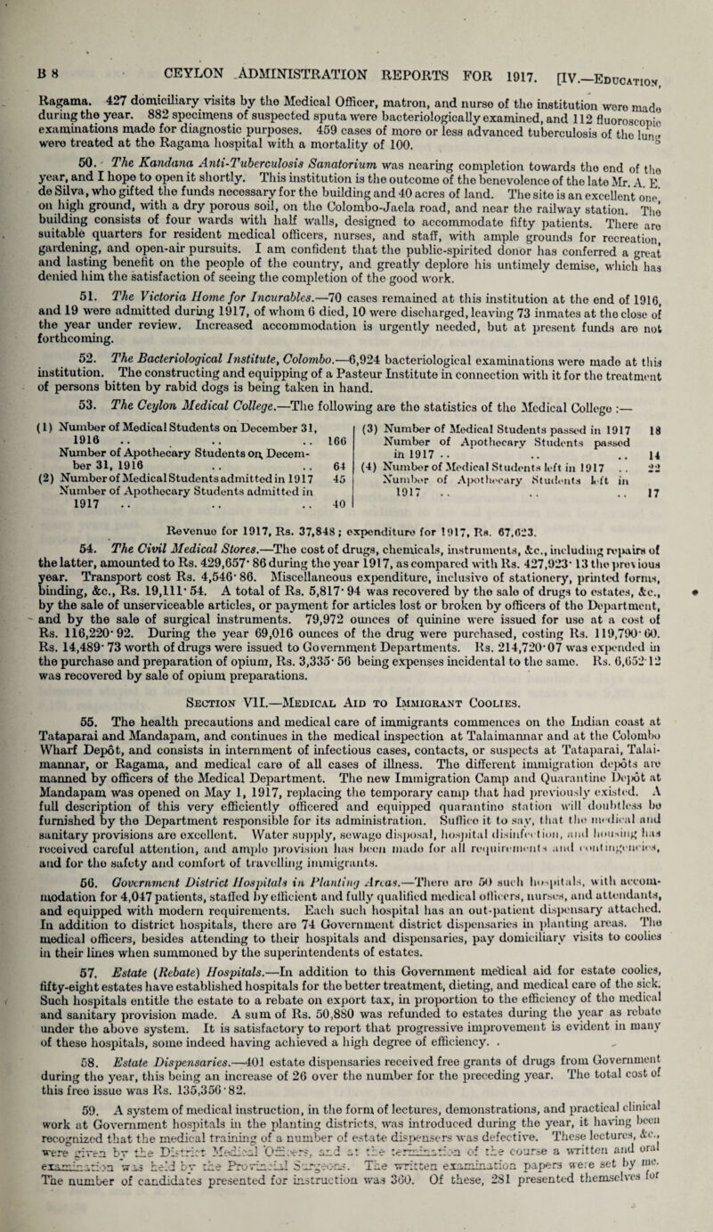 Ragama. 427 domiciliary visits by the Medical Officer, matron, and nurse of the institution woro made during the year. 882 specimens of suspected sputa were bacteriologically examined, and 112 fluoroscopic examinations made for diagnostic purposes. 459 cases of more or less advanced tuberculosis of the him? were treated at the Ragama hospital with a mortality of 100. ® 50. ' The Kandana Anti-Tuberculosis Sanatorium was nearing completion towards the end of tho year, and I hope to open it shortly. This institution is tho outcome of the benevolence of tho late Mr A E de Silva, who gifted tho funds necessary for tho building and 40 acres of land. The site is an excellent one on high ground, with a dry porous soil, on tho Colombo-Jaela road, and near the railway station. Tho building consists of four wards with half walls, designed to accommodate fifty patients. There aro suitable quarters for resident medical officers, nurses, and staff, with ample grounds for recreation gardening, and open-air pursuits. I am confident that tho public-spirited donor has conferred a great and lasting benefit on the people of the country, and greatly deplore his untimely demise, which has denied him the satisfaction of seeing the completion of the good work. 51. The Victoria Home for Incurables.—70 cases remained at this institution at the end of 1910, and 19 were admitted during 1917, of whom G died, 10 were discharged, leaving 73 inmates at tho close of the year under review. Licreased accommodation is urgently needed, but at present funds aro not forthcoming. 52. The Bacteriological Institute, Colombo.—6,924 bacteriological examinations were mado at this institution. The constructing and equipping of a Pasteur Listitute in connection with it for the treatment of persons bitten by rabid dogs is being taken in hand. 53. The Ceylon Medical College.—The following are the statistics of the Medical College :— (1) Number of Medical Students on December 31, 1916 .. .. ..166 Number of Apothecary Students oi\ Decem¬ ber 31, 1916 .. .. 64 (2) Numberof Medical Students admittod in 1917 45 Number of Apothocary Students admitted in 1917 .. .. ..40 (3) Number of Medical Students passed in 1917 18 Number of Apothecary Students passed in 1917 •. .. ..14 (4) Numbor of Medical Students left in 1917 .. 22 Number of Apothecary Students left in 1917 .. .. .. 17 Revenue for 1917, Rs. 37,848; expenditure for 1917, R«. 67,023. 54. The Civil Medical Stores.—Tho cost of drugs, chemicals, instruments, Sec., including rv^nvirs of the latter, amounted to Rs. 429,657’ 86 during tho year 1917, as compared with Rs. 427,923* 13 thopnnious year. Transport cost Rs. 4,546’ 86. Miscellaneous expenditure, inclusivo of stationery, printed forms, binding, See., Rs. 19,111* 54. A total of Rs. 5,817* 94 was recovered by tho sale of drugs to estates, Sic., by the sale of unserviceable articles, or payment for articles lost or broken by officers of tho Department, and by the sale of surgical instruments. 79,972 ounces of quinine were issued for uso at a cost of Rs. 116,220*92. During the year 69,016 ounces of tho drug were purchased, costing Rs. 119,790*60. Rs. 14,489* 73 worth of drugs were issued to Government Departments. Rs. 214,720*07 was expended in the purchase and preparation of opium, Rs. 3,335* 56 being expenses incidental to tho same. Rs. 6,652 12 was recovered by sale of opium preparations. Section VII.—Medical Aid to Lmmiquant Coolies. 55. The health precautions and medical care of immigrants commences on the Indian coast at Tataparai and Mandapam, and continues in the medical inspection at Talaimannar and at the Colombo Wharf Depot, and consists in internment of infectious cases, contacts, or suspects at Tataparai, Talai¬ mannar, or Ragama, and medical care of all cases of illness. Tho different immigration depots am manned by officers of the Medical Department. The new Immigration Camp and Quarantine Dej)6t at Mandapam was opened on May 1, 1917, replacing the temporary camp that had previously existed. A full description of this very efficiently officered and equipped quarantine station will doubtless bo furnished by the Department responsible for its administration. Suffico it to say, that tho medical and sanitary provisions aro excellent. Water supply, sewage disposal, hospital disinfection, ami housing has received careful attention, and ample provision has been made for all requirements and contingencies, and for tho safety and comfort of travelling immigrants. 56. Government District Ilosjntals in Planting Anas.—There are 50 such hospitals, with accom¬ modation for 4,047 patients, staffed by efficient and fully qualified medical officers, nurses, and attendants, and equipped with modern requirements. Each such hospital has an out-patient dispensary attached. In addition to district hospitals, there aro 74 Government district dispensaries in planting areas. The medical officers, besides attending to their hospitals and dispensaries, pay domiciliary visits to coolies in their lines when summoned by the superintendents of estates. 57. Estate (Rebate) Hospitals.—In addition to this Government medical aid for estate coolies, fifty-eight estates have established hospitals for the better treatment, dieting, and medical care of tho sick. Such hospitals entitle the estate to a rebate on export tax, in proportion to the efficiency of tho medical and sanitary provision made. A sum of Rs. 50,880 was refunded to estates during tho year as rebate under the above system. It is satisfactory to report that progressive improvement is evident in many of these hospitals, some indeed having achieved a high degree of efficiency. . 58. Estate Dispensaries.—401 estate dispensaries received free grants of drugs from Government during the year, this being an increase of 26 over the number for the preceding year. The total cost of this free issue was Rs. 135,356*82. 59. A system of medical instruction, in the form of lectures, demonstrations, and practical clinical work at Government hospitals in the planting districts, was introduced during the year, it having been recognized that the medical training of a number of estate dispensers was defective. These lectures, Ac., were given bv the District Medical Qih.-er?. and at the terminiilr-n of the course a written and oral examination was held bv the Pro win-'Id Surgeons. The written examination papers were set by me. The number of candidates presented for instruction was 360. Of these, 281 presented themselves lor