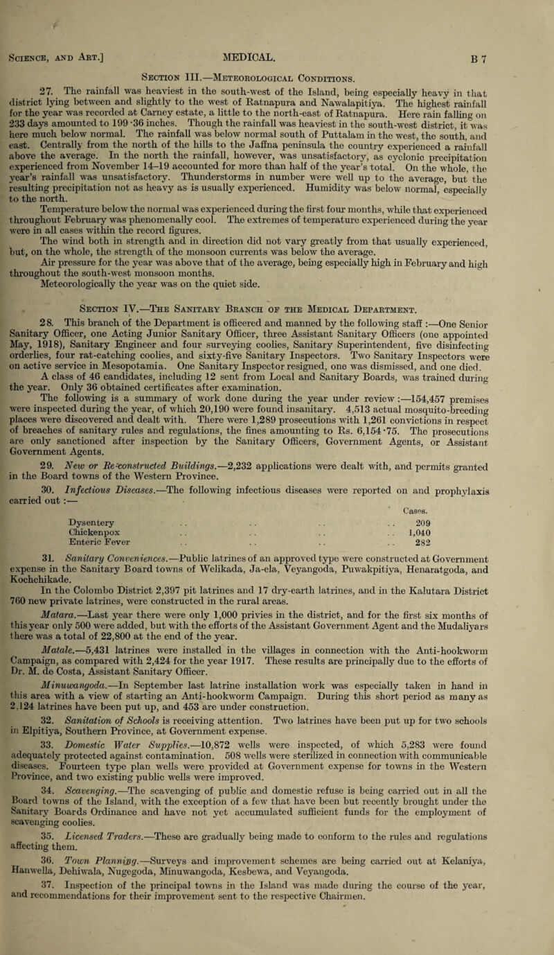 Section III.—Meteorological Conditions. 27. The rainfall was heaviest in the south-west of the Island, being especially heavy in that district lying between and slightly to the west of Ratnapura and Nawalapitiya. The highest rainfall for the year was recorded at Carney estate, a little to the north-east of Ratnapura. Here rain falling on 233 days amounted to 199 -36 inches. Though the rainfall was heaviest in the south-west district, it was here much below normal. The rainfall was below normal south of Puttalam in the west, the south, and east. Centrally from the north of the hills to the Jaffna peninsula the country experienced a rainfall above the average. In the north the rainfall, however, was unsatisfactory, as cyclonic precipitation experienced from November 14-19 accounted for more than half of the year’s total. On the whole the year’s rainfall was unsatisfactory. Thunderstorms in number were well up to the average, but the resulting precipitation not as heavy as is usually experienced. Humidity was below normal, especially to the north. Temperature below the normal was experienced during the first four months, while that experienced throughout February was phenomenally cool. The extremes of temperature experienced during the year were in all cases within the record figures. The wind both in strength and in direction did not vary greatly from that usually experienced, but, on the whole, the strength of the monsoon currents was below the average. Air pressure for the year was above that of the average, being especially high in February and high throughout the south-west monsoon months. Meteorologically the year was on the quiet side. Section IV.—The Sanitary Branch of the Medical Department. t 28. This branch of the Department is officered and manned by the following staff :—One Senior Sanitary Officer, one Acting Junior Sanitary Officer, three Assistant Sanitary Officers (one appointed May, 1918), Sanitary Engineer and four surveying coolies, Sanitary Superintendent, five disinfecting orderlies, four rat-catching coolies, and sixty-five Sanitary Inspectors. Two Sanitary Inspectors were on active service in Mesopotamia. One Sanitary Inspector resigned, one was dismissed, and one died. A class of 46 candidates, including 12 sent from Local and Sanitary Boards, was trained during the year. Only 36 obtained certificates after examination. The following is a summary of work done during the year under review :—154,457 premises were inspected during the year, of which 20,190 were found insanitary. 4,513 actual mosquito-breeding places were discovered and dealt with. There were 1,289 prosecutions with 1,261 convictions in respect of breaches of sanitary rules and regulations, the fines amounting to Rs. 6,154*75. The prosecutions are only sanctioned after inspection by the Sanitary Officers, Government Agents, or Assistant Government Agents. 29. New or Re-constructed Buildings.—2,232 applications were dealt with, and permits granted in the Board towns of the Western Province. 30. Infectious Diseases.—The following infectious diseases were reported on and prophylaxis carried out :— Cases. Dysentery 209 Chickenpox . . 1,040 Enteric Fever 282 31. Sanitary Conveniences.—Public latrines of an approved type were constructed at Government expense in the Sanitary Board towns of Welikacla, Ja-ela, Veyangoda, Puwakpitiya, Henaratgoda, and Kochchikade. In the Colombo District 2,397 pit latrines and 17 dry-earth latrines, and in the Kalutara District 760 new private latrines, were constructed in the rural areas. Matara.—Last year there were only 1,000 privies in the district, and for the first six months of this year only 500 were added, but with the efforts of the Assistant Government Agent and the Mudaliyars there was a total of 22,800 at the end of the year. Matale.—5,431 latrines were installed in the villages in connection with the Anti-hookworm Campaign, as compared with 2,424 for the year 1917. These results are principally due to the efforts of Dr. M. de Costa, Assistant Sanitarv Officer. Minuwangoda.—In September last latrine installation work was especially taken in hand in this area with a view of starting an Anti-hookworm Campaign. During this short period as many as 2.124 latrines have been put up, and 453 are under construction. 32. Sanitation of Schools is receiving attention. Two latrines have been put up for two schools in Elpitiya, Southern Province, at Government expense. 33. Domestic Water Supplies.—10,872 wells were inspected, of which 5,283 were found adequately protected against contamination. 508 wells were sterilized in connection with communicable diseases. Fourteen type plan wells were provided at Government expense for towns in the Western Province, and two existing public wells were improved. 34. Scavenging.—The scavenging of public and domestic refuse is being carried out in all the Board towns of the Island, with the exception of a few that have been but recently brought under the Sanitary Boards Ordinance and have not yet accumulated sufficient funds for the employment of scavenging coolies. 35. Licensed Traders.—These are gradually being made to conform to the rules and regulations affecting them. 36. Town Planning.—Surveys and improvement schemes are being carried out at Kelaniya, Hanwella, Dehiwala, Nugegoda, Minuwangoda, Kesbewa, and Veyangoda. 37. Inspection of the principal towns in the Island was made during the course of the year, and recommendations for their improvement sent to the respective Chairmen.