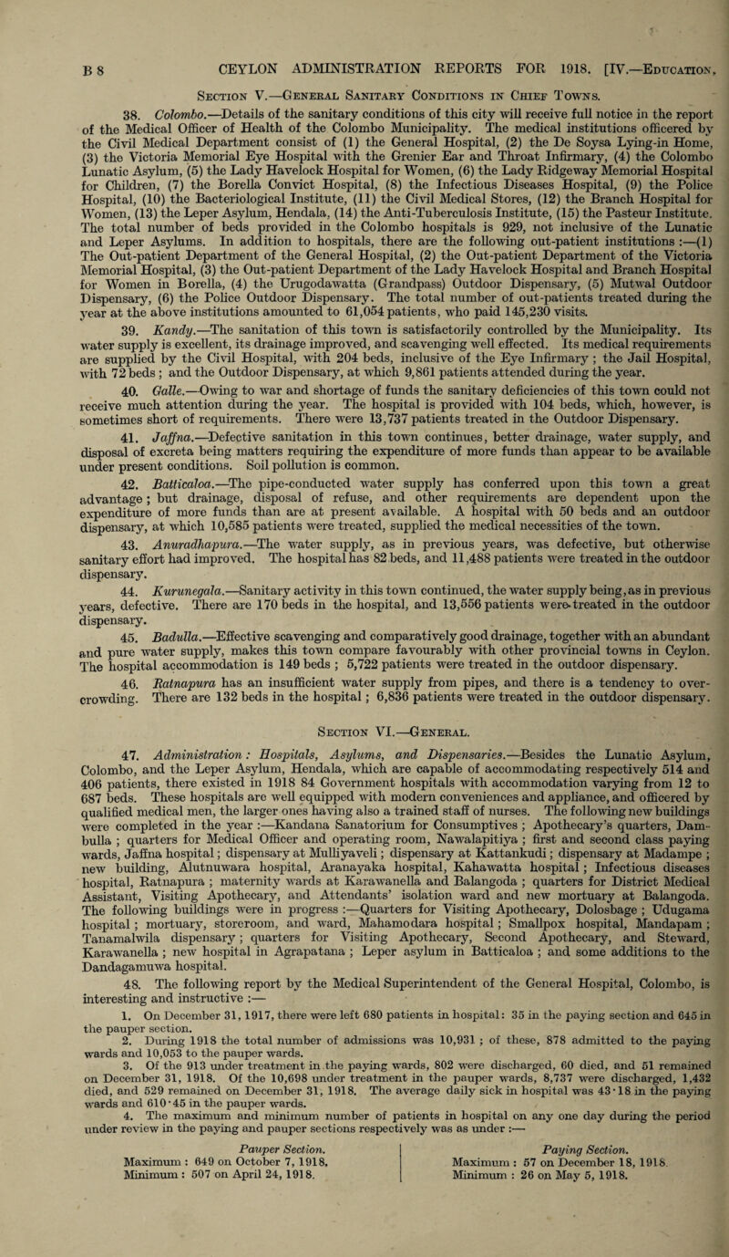 Section V.—General Sanitary Conditions in Chief Towns. 38. Colombo.—Details of the sanitary conditions of this city will receive full notice in the report of the Medical Officer of Health of the Colombo Municipality. The medical institutions officered by the Civil Medical Department consist of (1) the General Hospital, (2) the De Soysa Lying-in Home, (3) the Victoria Memorial Eye Hospital with the Grenier Ear and Throat Infirmary, (4) the Colombo Lunatic Asylum, (5) the Lady Havelock Hospital for Women, (6) the Lady Ridgeway Memorial Hospital for Children, (7) the Borella Convict Hospital, (8) the Infectious Diseases Hospital, (9) the Police Hospital, (10) the Bacteriological Institute, (11) the Civil Medical Stores, (12) the Branch Hospital for Women, (13) the Leper Asylum, Hendala, (14) the Anti-Tuberculosis Institute, (15) the Pasteur Institute. The total number of beds provided in the Colombo hospitals is 929, not inclusive of the Lunatic and Leper Asylums. In addition to hospitals, there are the following out-patient institutions :—(1) The Out-patient Department of the General Hospital, (2) the Out-patient Department of the Victoria Memorial Hospital, (3) the Out-patient Department of the Lady Havelock Hospital and Branch Hospital for Women in Borella, (4) the Urugodawatta (Grandpass) Outdoor Dispensary, (5) Mutwal Outdoor Dispensary, (6) the Police Outdoor Dispensary. The total number of out-patients treated during the year at the above institutions amounted to 61,054 patients, who paid 145,230 visits. 39. Kandy.—The sanitation of this town is satisfactorily controlled by the Municipality. Its water supply is excellent, its drainage improved, and scavenging well effected. Its medical requirements are supplied by the Civil Hospital, with 204 beds, inclusive of the Eye Infirmary ; the Jail Hospital, with 72 beds ; and the Outdoor Dispensary, at which 9,861 patients attended during the year. 40. Galle.—Owing to war and shortage of funds the sanitary deficiencies of this town could not receive much attention during the year. The hospital is provided with 104 beds, which, however, is sometimes short of requirements. There were 13,737 patients treated in the Outdoor Dispensary. 41. Jaffna.—Defective sanitation in this town continues, better drainage, water supply, and disposal of excreta being matters requiring the expenditure of more funds than appear to be available under present conditions. Soil pollution is common. 42. Batticaloa.—The pipe-conducted water supply has conferred upon this town a great advantage; but drainage, disposal of refuse, and other requirements are dependent upon the expenditure of more funds than are at present available. A hospital with 50 beds and an outdoor dispensary, at which 10,585 patients were treated, supplied the medical necessities of the town. 43. Anuradhapura.—The water supply, as in previous years, was defective, but otherwise sanitary effort had improved. The hospital has 82 beds, and 11,488 patients were treated in the outdoor dispensary. 44. Kurunegala.—Sanitary activity in this town continued, the water supply being,as in previous years, defective. There are 170 beds in the hospital, and 13,556 patients were.treated in the outdoor dispensary. 45. Badulla.—Effective scavenging and comparatively good drainage, together with an abundant and pure water supply, makes this town compare favourably with other provincial towns in Ceylon. The hospital accommodation is 149 beds ; 5,722 patients were treated in the outdoor dispensary. 46. Ratnapura has an insufficient water supply from pipes, and there is a tendency to over¬ crowding. There are 132 beds in the hospital; 6,836 patients were treated in the outdoor dispensary. Section VI.—General. 47. Administration: Hospitals, Asylums, and Dispensaries.—Besides the Lunatic Asylum, Colombo, and the Leper Asylum, Hendala, which are capable of accommodating respectively 514 and 406 patients, there existed in 1918 84 Government hospitals with accommodation varying from 12 to 687 beds. These hospitals are well equipped with modern conveniences and appliance, and officered by qualified medical men, the larger ones having also a trained staff of nurses. The following new buildings were completed in the year :—Kandana Sanatorium for Consumptives ; Apothecary’s quarters, Dam - bulla ; quarters for Medical Officer and operating room, Nawalapitiya ; first and second class paying wards, Jaffna hospital; dispensary at Mulliyaveli; dispensary at Kattankudi; dispensary at Madampe ; new building, Alutnuwara hospital, Aranayaka hospital, Kahawatta hospital; Infectious diseases hospital, Ratnapura ; maternity wards at Karawanella and Balangoda ; quarters for District Medical Assistant, Visiting Apothecary, and Attendants’ isolation ward and new mortuary at Balangoda. The following buildings were in progress :—Quarters for Visiting Apothecary, Dolosbage ; Udugama hospital ; mortuary, storeroom, and ward, Mahamodara hospital; Smallpox hospital, Mandapam ; Tanamalwila dispensary; quarters for Visiting Apothecary, Second Apothecary, and Steward, Karawanella ; new hospital in Agrapatana ; Leper asylum in Batticaloa ; and some additions to the Dandagamuwa hospital. 48. The following report by the Medical Superintendent of the General Hospital, Colombo, is interesting and instructive :— 1. On December 31,1917, there were left 680 patients in hospital: 35 in the paying section and 645 in the pauper section. 2. During 1918 the total number of admissions was 10,931 ; of these, 878 admitted to the paying wards and 10,053 to the pauper wards. 3. Of the 913 under treatment in the paying wards, 802 were discharged, 60 died, and 51 remained on December 31, 1918. Of the 10,698 under treatment in the pauper wards, 8,737 were discharged, 1,432 died, and 529 remained on December 31, 1918. The average daily sick in hospital was 43'18 in the paying wards and 610‘45 in the pauper wards. 4. The maximum and minimum number of patients in hospital on any one day during the period under review in the paying and pauper sections respectively was as under :— Pauper Section. Maximum : 649 on October 7, 1918. Minimum : 507 on April 24, 1918. Paying Section. Maximum : 57 on December 18, 1918. Minimum : 26 on May 5, 1918.