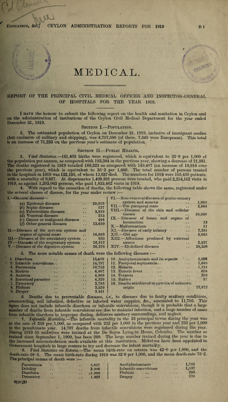 Education, &c:] CEYLON ADMINISTRATION REPORTS FOR 1919 B1 MEDICAL. REPORT OF THE PRINCIPAL CIVIL MEDICAL OFFICER AND INSPECTOR-GENERAL OF HOSPITALS FOR THE YEAR 1919. I have the honour to submit the following report on the health and sanitation in Ceylon and on the administration of institutions of the Ceylon Civil Medical Department for the year ended December 31, 1919. Section I.—Population. 2. The estimated population of Ceylon on December 31, 1919, inclusive of immigrant coolies (but exclusive of military and shipping), was 4,757,596 (of these, 7,349 were Europeans). This total is an increase of 71,233 on the previous year’s estimate of population. Section II.—Public Health. 3. Vital Statistics.—161,403 births were registered, which is equivalent to 33’8 per 1,000 of the population per annum, as compared with 183,384 in the previous year, showing a decrease of 21,981. The deaths registered in 1919 totalled 168,323 as compared with 149,407 (an increase of 18,916 over the previous year), which is equivalent to 35‘3 per 1,000. The total number of persons treated in the hospitals in 1919 was 133,195, of whom 12,637 died. The numbers for 1918 were 105,450 patients, with a mortality of 9,827. At dispensaries 1,499,891 persons were treated, who paid 2,254,162 visits in 1919, as against 1,203,063 persons, who paid 1,833,462 visits in 1918. 4. With regard to the causation of deaths, the following table shows the same, registered under the several classes of disease, for the year under review :— L—General diseases— (а) Epidemic diseases .. 29,515 (б) Septic diseases .. 127 (c) Tuberculosis diseases .. 3,819 (d) Venereal diseases . . 215 (e) Cancer or malignant diseases .. 494 (/) Other general diseases .. 13,610 II. —Diseases of the nervous system and organs of special sense .. 16,983 III. —Diseases of the circulatory system .. 935 IV. —Diseases of the respiratory system ... 16,312 V. —Diseases of the digestive system .. 26,376 5. The more notable causes of death were 1. Diarrhoea .. .. 15,402 2. Infantile convulsions.. .. 14,797 3. Pneumonia .. .. 10,752 4. Rickets .. .. 6,807 5. Ansemia .. .. 4,868 6. Intestinal parasites .. .. 4,329 7. Dysentery .. .. 3,785 8. Phthisis .. . . 3,529 9. Dropsy .. .. 3,421 VI.—Non-venerea] diseases of genito-urinary system and annexa .. 1,060 VII. —The puerperal state .. 3,664 VIII. —Diseases of the skin and cellular tissues .. .. 10,950 IX. —Diseases of bones and organs of locomotion .. .. 13 X. —Malformations .. .. 11 XI. —Diseases of early infancy .. 7,261 XII. —Old age .. .. 5,085 XIII. —Affections produced by external causes .. .. 2,537 XIV. —Ill-defined diseases .. 29,356 ie following diseases :— 10. Anchylostomiasis and its sequelee .. 2,608 11. Puerperal septicaemia.. .. 1,685 12. Malaria .. .. 1,124 13. Enteric fever .. . - 658 14. Tetanus . . .. 298 15. Rabies .. .. 57 16. Deaths attributed to pyrexia of unknown origin .. .. 22,872 6. Deaths due to preventable diseases, i.e., to diseases due to faulty sanitary conditions, overcrowding, soil infection, defective or infected water supplies, &c., amounted to 11,705. This figure does not include infantile diarrhoea or infantile convulsions, though it is probable that a large number of deaths from infantile convulsions are due to malarial infection, and a large number of cases from infantile diarrhoea to improper dieting, defective sanitary surroundings, and neglect. 7. Infantile Mortality.—The infantile mortality in the 33 principal towns during the year was at the rate of 259 per 1,000, as compared with 252 per 1,000 in the previous year and 233 per 1,000 in the penultimate year. 14,797 deaths from infantile convulsions were registered during the year. During 1919 55 midwives were trained at the De Soysa Lying-in Home, Colombo. The number so trained since September 1, 1909, has been 260. The large number trained during the year is due to the increased accommodation made available at this institution. Midwives have been appointed to Government hospitals in large centres to try and decrease the infant mortality. 8. Vital Statistics on Estates.—The mean birth-rate on estates was 43'0 per 1,000, and the death-rate 58• 5. The mean birth-rate during 1918 was 52'8 per 1,000, and the mean death-rate 75 • 2. The principal causes of death were :— Pneumonia . . .. 5,657 Debility .. .. 3,906 Diarrhoea .. .. $1,994 Dysentery .. .. 1,807 Anchylostomiasis . . 1,752 Infantile convulsions . . 1,537 Phthisis • • 293 Dropsy .. • • 239 9(iv)20