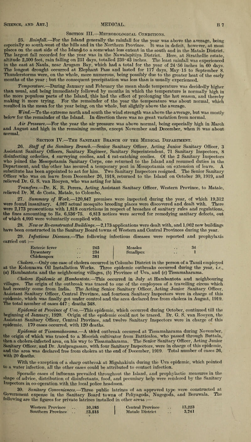 Section III.—Meteorological Conditions. 25. Rainfall.—For the Island generally the rainfall for the year was above the average, being especially so south-west of the bills and in the Northern Province. It was in deficit, however, at most places on the east side of the Island to a somewhat less extent in the south and in the Matale District. The largest fall recorded for the year was in the Nawalapitiya District. Here, at Strathellie estate, altitude 2,500 feet, rain falling on 251 days, totalled 239*43 inches. The least rainfall was experienced in the east at Naula, near Arugam Bay, which had a total for the year of 24*56 inches in 60 days. The longest drought occurred at Elephant Pass and lasted for 117 days, May 15 to September 8. Thunderstorms were, on the whole, more numerous, being possibly due to the greater heat of the early months of the year ; but the consequent precipitation was less than is usually experienced. Temperature.—During January and February the mean shade temperature was decidedly higher than usual, and being immediately followed by months in which the temperature is normally high in the more populous parts of the Island, this had the effect of prolonging the hot season, and thereby making it more trying. For the remainder of the year the temperature was about normal, which resulted in the mean for the year being, on the whole, but slightly above the average. Wind.—To the extreme north and south the wind strength was above the average, but was mostly below for the remainder of the Island. In direction there was no great variation from normal. Air Pressure.—For the year the air pressure was above normal, being especially high in March and August and high in the remaining months, except November and December, when it was about normal. Section IV.—The Sanitary Branch of the Medical Department. 26. Staff of the Sanitary Branch.—Senior Sanitary Officer, Acting Junior Sanitary Officer, 3 Assistant Sanitary Officers, Sanitary Engineer, Sanitary Superintendent, 71 Sanitary Inspectors, 8 disinfecting orderlies, 4 surveying coolies, and 4 rat-catching coolies. Of the 2 Sanitary Inspectors who joined the Mesopotamia Sanitary Corps, one returned to the Island and resumed duties in the Department, and the other has secured a temporary post in Mesopotamia on extension of leave. A substitute has been appointed to act for him. Two Sanitary Inspectors resigned. The Senior Sanitary Officer who was on leave from December 26, 1918, returned to the Island on October 30, 1919, and relieved Dr. G. S. van Rooyen, who was acting for him. Transfers.—Dr. K. R. Perera, Acting Assistant Sanitary Officer, Western Province, to Matale, relieved Dr. M. de Costa, Matale, to Colombo. 27. Summary of Work.—120,847 premises were inspected during the year, of which 19,312 were found insanitary. 4,087 actual mosquito breeding places were discovered and dealt with. There were 2,173 prosecutions with 1,818 convictions in respect of breaches of sanitary rules and regulations, the fines amounting to Rs. 6,536*75. 6,813 notices were served for remedying sanitary defects, out of which 4,995 were voluntarily complied with. 28. New or Re-constructed Buildings.—2,173 applications were dealt with, and 1,062 new buildings have been constructed in the Sanitary Board towns of Western and Central Provinces during the year. 29. Infectious Diseases.—The following infectious diseases were reported and prophylaxis carried out :— Enteric fever .. 245 Measles .. 34 Dysentery .. 234 Smallpox .. 1 Chickenpox .. 381 Cholera.—Only one case of cholera occurred in Colombo District in the person of a Tamil employed at the Kolonnawa Oil Installation Works. Three epidemic outbreaks occurred during the year, i.e., (a) Hambantota and the neighbouring villages, (b) Province of Uva, and (c) Tissamaharama. Cholera Epidemic at Hambantota.—This occurred in July at Hambantota and neighbouring villages. The origin of the outbreak was traced to one of the employees of a travelling circus which had recently come from India. The Acting Senior Sanitary Officer, Acting Junior Sanitary Officer, Assistant Sanitary Officer, Central Province, and fourteen Sanitary Inspectors were in charge of this epidemic, which was finally got under control and the area declared free from cholera in August, 1919. The total number of cases 447 ; deaths 348. Epidemic at Province of Uva.—This epidemic, which occurred during October, continued till the beginning of January, 1920. Origin of the epidemic could not be traced. Dr. G. S. van Rooyen, the Assistant Sanitary Officer, Central Province, and twelve Sanitary Inspectors were in charge of this epidemic. 170 cases occurred, with 120 deaths. Epidemic at Tissamaharama.—A third outbreak occurred at Tissamaharama during November, the origin of which was traced to a Moorish cultivator from Batticaloa, who passed through Buttala, then a cholera-infected area, on his way to Tissamaharama. The Senior Sanitary Officer, Acting Junior Sanitary Officer, and Dr. Arulpragasam, with four Sanitary Inspectors, were in charge of this epidemic, and the area was declared free from cholera at the end of December, 1919. Total number of cases 26, with 20 deaths. With the exception of a sharp outbreak at Migahakiula during the Uva epidemic, which pointed to a water infection, all the other cases could be attributed to contact infection. Sporadic cases of influenza prevailed throughout the Island, and prophylactic measures in the shape of advice, distribution of disinfectants, food, and pecuniary help were rendered by the Sanitary Inspectors in co-operation with the local police headmen. 30. Sanitary Conveniences.—Three public latrines of an approved type were constructed at Government expense in the Sanitary Board towns of Peliyagoda, Nugegoda, and Beruwala. The following are the figures for private latrines installed in other areas :— Western Province .. 10,185 I Central Province . . 13,223 Southern Province .. 23,515 J Matale District .. 3,741