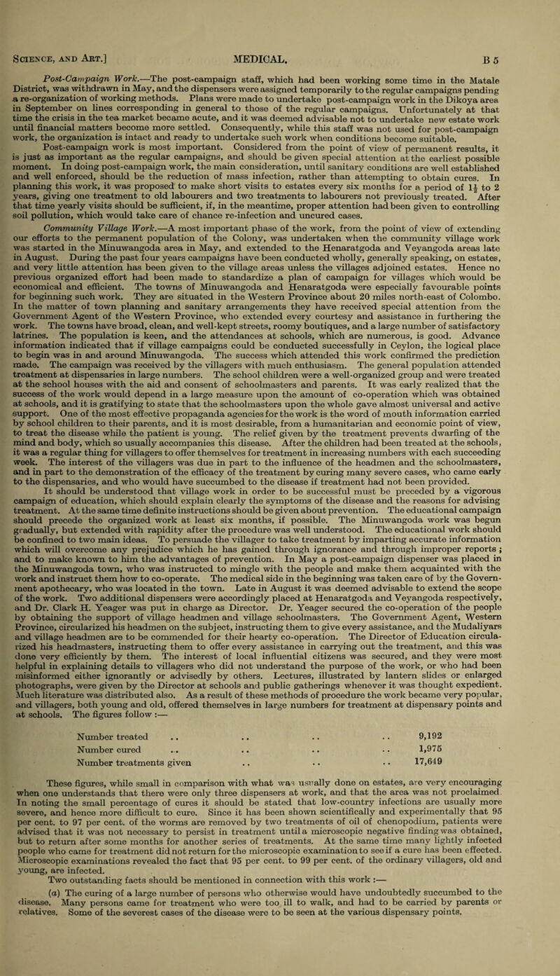 Post-Campaign Work.—The post-campaign staff, which had been working some time in the Matale District, was withdrawn in May, and the dispensers were assigned temporarily to the regular campaigns pending a re-organization of working methods. Plans were made to undertake post-campaign work in the Dikoya area in September on lines corresponding in general to those of the regular campaigns. Unfortunately at that time the crisis in the tea market became acute, and it was deemed advisable not to undertake new estate work until financial matters become more settled. Consequently, while tins staff was not used for post-campaign work, the organization is intact and ready to undertake such work when conditions become suitable. Post-campaign work is most important. Considered from the point of view of permanent results, it is just as important as the regular campaigns, and should be given special attention at the earliest possible moment. In doing post-campaign work, the main consideration, until sanitary conditions are well established and well enforced, should be the reduction of mass infection, rather than attempting to obtain cures. In planning this work, it was proposed to make short visits to estates every six months for a period of 1£ to 2 years, giving one treatment to old labourers and two treatments to labourers not previously treated. After that time yearly visits should be sufficient, if, in the meantime, proper attention had been given to controlling soil pollution, which would take care of chance re-infection and uncured cases. Community Village Work.—A most important phase of the work, from the point of view of extending our efforts to the permanent population of the Colony, was undertaken when the community village work was started in the Minuwangoda area in May, and extended to the Henaratgoda and Veyangoda areas late in August. During the past four years campaigns have been conducted wholly, generally speaking, on estates, and very little attention has been given to the village areas unless the villages adjoined estates. Hence no previous organized effort had been made to standardize a plan of campaign for villages which would be economical and efficient. The towns of Minuwangoda and Henaratgoda were especially favourable points for beginning such work. They are situated in the Western Province about 20 miles north-east of Colombo. In the matter of town planning and sanitary arrangements they have received special attention from the Government Agent of the Western Province, who extended every courtesy and assistance in furthering the work. The towns have broad, clean, and well-kept streets, roomy boutiques, and a large number of satisfactory latrines. The population is keen, and the attendances at schools, which are numerous, is good. Advance information indicated that if village campaigns could be conducted successfully in Ceylon, the logical place to begin was in and around Minuwangoda. The success which attended this work confirmed the prediction made. The campaign was received by the villagers with much enthusiasm. The general population attended treatment at dispensaries in large numbers. The school children were a well-organized group and were treated at the school houses with the aid and consent of schoolmasters and parents. It was early realized that the success of the work would depend in a large measure upon the amount of co-operation which was obtained at schools, and it is gratifying to state that the schoolmasters upon the whole gave almost universal and active support. One of the most effective propaganda agencies for the work is the word of mouth information carried by school children to their parents, and it is most desirable, from a humanitarian and economic point of view, to treat the disease while the patient is young. The relief given by the treatment prevents dwarfing of the mind and body, which so usually accompanies this disease. After the children had been treated at the schools, it was a regular thing for villagers to offer themselves for treatment in increasing numbers with each succeeding week. The interest of the villagers was due in part to the influence of the headmen and the schoolmasters, and in part to the demonstration of the efficacy of the treatment by curing many severe cases, who came early to the dispensaries, and who would have succumbed to the disease if treatment had not been provided. It should be understood that village work in order to be successful must be preceded by a vigorous campaign of education, which should explain clearly the symptoms of the disease and the reasons for advising treatment. At the same time definite instructions should be given about prevention. The educational campaign should precede the organized work at least six months, if possible. The Minuwangoda work was begun gradually, but extended with rapidity after the procedure was well understood. The educational work should be confined to two main ideas. To persuade the villager to take treatment by imparting accurate information which will overcome any prejudice which he has gained through ignorance and through improper reports ; and to make known to him the advantages of prevention. In May a post-campaign dispenser was placed in the Minuwangoda town, who was instructed to mingle with the people and make them acquainted with the work and instruct them how to co-operate. The medical side in the beginning was taken care of by the Govern¬ ment apothecary, who was located in the town. Late in August it was deemed advisable to extend the scope of the work. Two additional dispensers were accordingly placed at Henaratgoda and Veyangoda respectively, and Dr. Clark H. Yeager was put in charge as Director. Dr. Yeager secured the co-operation of the people by obtaining the support of village headmen and village schoolmasters. The Government Agent, Western Province, circularized his headmen on the subject, instructing them to give every assistance, and the Mudaliyars and village headmen are to be commended for their hearty co-operation. The Director of Education circula¬ rized his headmasters, instructing them to offer every assistance in carrying out the treatment, and this was done very efficiently by them. The interest of local influential citizens was secured, and they were most helpful in explaining details to villagers who did not understand the purpose of the work, or who had been misinformed either ignorantly or advisedly by others. Lectures, illustrated by lantern slides or enlarged photographs, were given by the Director at schools and public gatherings whenever it was thought expedient. Much literature was distributed also. As a result of these methods of procedure the work became very popular, and villagers, both young and old, offered themselves in large numbers for treatment at dispensary points and at schools. The figures follow :— Number treated .. .. .. .. 9,192 Number cured ... .. .. •• 1,975 Number treatments given .. .. • • 17,649 These figures, while small in comparison with what was usually done on estates, are very encouraging when one understands that there were only three dispensers at work, and that the area was not proclaimed In noting the small percentage of cures it should be stated that low-country infections are usually more severe, and hence more difficult to cure. Since it has been shown scientifically and experimentally that 95 per cent, to 97 per cent, of the worms are removed by two treatments of oil of chenopodium, patients were advised that it was not necessary to persist in treatment until a microscopic negative finding was obtained, but to return after some months for another series of treatments. At the same time many lightly infected people who came for treatment did not return for the microscopic examination to see if a cure has been effected. Microscopic examinations revealed the fact that 95 per cent, to 99 per cent, of the ordinary villagers, old and young, are infected. Two outstanding facts should be mentioned in connection with this work :— (a) The curing of a large number of persons who otherwise would have undoubtedly succumbed to the disease. Many persons came for treatment who were too ill to walk, and had to be carried by parents or relatives. Some of the severest cases of the disease were to be seen at the various dispensary points.
