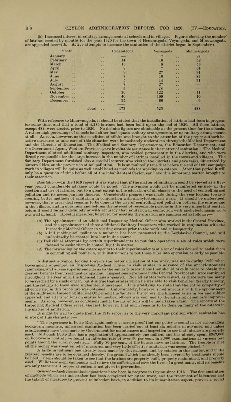 (6) Increased interest in sanitary arrangements at schools and in villages. Figures showing the number' of latrines erected by months for the year 1920 for the town of Henaratgoda, Veyangoda, and Minuwangoda are appended herewith. Active attempts to increase the sanitation of the district began in September :— Month. Henaratgoda. Veyangoda. Minuwangoda. January — 7 87 February 14 10 52 March 13 8 53 April 8 / 64 May 9 27 91 June 7 10 83 July 5 14 31 August 7 . .- 27 — September . . 5 28 — October 30 122 11 November . . 40 199 10 December .. 35 66 6 Total 173 525 488 With reference to Minuwangoda, it should be stated that the installation of latrines had been in progress for some time, and that a total of 4,289 latrines had been built up to the end of 1920. All these latrines, except 488, were erected prior to 1920. No definite figures are obtainable at the present time for the schools. A rather high percentage of schools had either inadequate sanitary arrangements, or no sanitary arrangements at all. As soon, however, as this condition of affairs was brought to the attention of the proper authorities, active measures to take care of this situation were immediately undertaken through the Medical Department and the Director of Education. The Medical and Sanitary Departments, the Education Department, and the Government Agent, West ern Province, gave invaluable assistance in the matter of sanitation. The Medical Department allotted additional sanitary inspectors, who resided permanently in the districts, and who were directly responsible for the large increase in the number of latrines installed in the towns and villages. The Sanitary Department furnished also a special lecturer, who visited the districts and gave talks, illustrated by lantern slides, on the prevention of soil pollution. It is undoubtedly true that before the end of 1921 campaign work in villages will be quite as well established as methods for working on estates. After that period it will only be a question of time before all of the inhabitants of Ceylon can have this important matter brought to their attention. Sanitation.—In the 1919 report it was stated that if the matter of sanitation could be viewed as a five- year period considerable advance would be noted. The advances would not be manifested entirely in the erection and use of latrines, but to a great extent in the education of all classes to the need of controlling soil pollution and its accompanying diseases. Considerable progress was made during the year looking towards securing better methods of sanitation in conjunction with anchylostomiasis work. It should be understood, however, that a great deal remains to be done in the way of controlling soil pollution both on the estates and in the villages, and in obtaining and holding the interest of responsible persons in this very important matter, before it could be said definitely or with accuracy that sanitation in connection with anchylostomiasis work was well in hand. Hopeful measures, however, for meeting the situation are enumerated as follows :— (a) The appointment of an additional Inspecting Medical Officer who worked in the Central Province, and the appointment of three additional Sanitary Inspectors who worked in conjunction with the Inspecting Medical Officer in visiting estates prior to the work and subsequently. (b) A bill making soil pollution a nuisance has been presented to the Legislative Council, and will undoubtedly be enacted into law in due course. (c) Individual attempts by certain superintendents to put into operation a set of rules which were devised to assist them in controlling this matter. (d) The forwarding by the estate agents to their superintendents of a set of rules devised to assist them in controlling soil pollution, with instructions to put those rules into operation as early as possible. A distinct advance, looking towards the better utilization of the work, was made during 1920 when Government appointed an Inspecting Medical Officer to visit estates in advance of the anchylostomiasis campaigns, and advise superintendents as to the sanitary precautions they should take in order to obtain the greatest benefits from treatment campaigns. Inspections were made in the Central Provinceand were continued throughout the year until the financial crisis appeared. Not all estates were visited, as there were too many to be reached by a single officer, but it is true that estates which he was able to visit benefited greatly thereby, and the returns to them were undoubtedly increased. It is gratifying to state that the entire sympathy of all concerned in this procedure was obtained. Unfortunately, however, simultaneously with the appointment of the Additional Inspecting Medical Officer and the Sanitary Inspectors, the financial crisis in tea and rubber appeared, and all inspections on estates by medical officers was confined to the advising of sanitary improve¬ ments. As soon, however, as conditions justify the inspections will be undertaken again. The reports of the Inspecting Medical Officer reveal the fact, however, that much remains to be done on many of the estates in the matter of sanitation. It might be well to quote from the 1919 report as to the very important position which sanitation has in work of this character :— “The experience in Porto Rico again makes concrete proof that our policy is sound in not encouraging hookworm measures, unless soil sanitation has been carried out at least six months in advance, and unless arrangements have been made by Government for maintenance and inspection to see that latrines are properly used. Although Porto Rico has a population of approximately one million, and has already spent $347,000 on hookworm control, we found an infection rate of over 90 per cent, in 2,000 examinations at various test points among the rural population. Fully 80 per cent, of the houses have no latrines. The trouble is that all the money was spent on relief measures, and very little effective sanitation was accomplished.” A large investment has already been made by Government and by estates in this matter, and if the greatest benefits are to be obtained thereby, the ground which has already been coA^ered by treatments should be held. Steps should be taken to see that the latrines are properly built, prope-ly maintained, and properly used. While treatment campaigns Avill relieve the suffering and save the lives of a great many, still its benefits are only transient if proper attention is not given to prevention. General.—Anchylostomiasis operations have been in progress in Ceylon since 1916. The demonstration of methods which was undertaken has been completed for estate work, and the treatment of labourers and the taking of measures to prevent re-infection have, in addition to its humanitarian aspect, pro\ed a sound