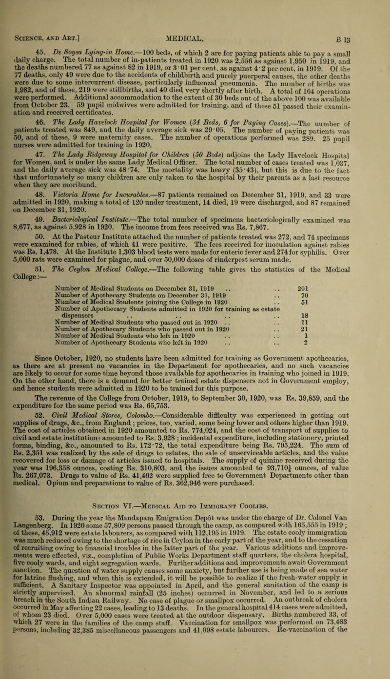 45. De Soysa Lying-in Home.—100 beds, of which 2 are for paying patients able to pay a small daily charge. The total number of in-patients treated in 1920 was 2,556 as against 1,950 in 1919, and the deaths numbered 77 as against 82 in 1919, or 3 • 01 per cent, as against 4 ■ 2 per cent, in 1919. Of the 77 deaths, only 49 were due to the accidents of childbirth and purely puerperal causes, the other deaths were due to some intercurrent disease, particularly influenzal pneumonia. The number of births was 1,982, and of these, 219 were stillbirths, and 40 died very shortly after birth. A total of 164 operations were performed. Additional accommodation to the extent of 30 beds out of the above 100 was available from October 23. 59 pupil midwives were admitted for training, and of these 51 passed their examin¬ ation and received certificates. 46. The Lady Havelock Hospital for Women (34 Beds, 6 for Paying Cases).—The number of patients treated was 849, and the daily average sick was 29’05. The number of paying patients was 50, and of these, 9 were maternity cases. The number of operations performed was 289. 25 pupil nurses were admitted for training in 1920. 47. The Lady Ridgeway Hospital for Children (50 Beds) adjoins the Lady Havelock Hospital for Women, and is under the same Lady Medical Officer. The total number of cases treated was 1,037, and the daily average sick was 48’74. The mortality was heavy (35 *43), but this is due to the fact that unfortunately so many children are only taken to the hospital by their parents as a last resource when they are moribund. 48. Victoria Home for Incurables.—87 patients remained on December 31, 1919, and 33 were admitted in 1920, making a total of 120 under treatment, 14 died, 19 were discharged, and 87 remained on December 31,1920. 49. Bacteriological Institute.—The total number of specimens bacteriologically examined was 8,677, as against 5,928 in 1920. The income from fees received was Rs. 7,867. 50. At the Pasteur Institute attached the number of patients treated was 272, and 74 specimens were examined for rabies, of which 41 were positive. The fees received for inoculation against rabies was Rs. 1,478. At the Institute 1,303 blood tests were made for enteric fever and 274 for syphilis. Over 5,000 rats were examined for plague, and over 50,000 doses of rinderpest serum made. 51. The Ceylon Medical College.—The following table gives the statistics of the Medical Oollege:— Number of Medical Students on December 31, 1919 .. .. 201 Number of Apothecary Students on December 31, 1919 .. 70 Number of Medical Students joining the College in 1920 .. 51 Number of Apothecary Students admitted in 1920 for training as estate dispensers .. .. .. .. 18 Number of Medical Students who passed out in 1920 .. .. 11 Number of Apothecary Students who passed out in 1920 .. 21 Number of Medical Students who left in 1920 .. .. 1 Number of Apothecary Students who left in 1920 .. .. 2 Since October, 1920, no students have been admitted for training as Government apothecaries, as there are at present no vacancies in the Department for apothecaries, and no such vacancies are likely to occur for some time beyond those available for apothecaries in training who joined in 1919. On the other hand, there is a demand for better trained estate dispensers not in Government employ, and hence students were admitted in 1920 to be trained for this purpose. The revenue of the College from October, 1919, to September 30, 1920, was Rs. 39,859, and the expenditure for the same period was Rs. 65,753. 52. Civil Medical Stores, Colombo.—Considerable difficulty was experienced in getting out supplies of drugs, &c., from England ; prices, too, varied, some being lower and others higher than 1919. The cost of articles obtained in 1920 amounted to Rs. 774,024, and the cost of transport of supplies to civil and estate institutions amounted to Rs. 3,928 ; incidental expenditure, including stationery, printed forms, binding, &c., amounted to Rs. 172*72, the total expenditure being Rs. 795,224. The sum of Rs. 2,351 was realized by the sale of drugs to estates, the sale of unserviceable articles, and the value recovered for loss or damage of articles issued to hospitals. The supply of quinine received during the year was 196,358 ounces, costing Rs. 310,803, and the issues amounted to 93,710^ ounces, of value Rs. 267,073. Drugs to value of Rs. 41,492 were supplied free to Government Departments other than medical. Opium and preparations to value of Rs. 362,946 were purchased. Section VI.—Medical Aid to Immigrant Coolies. 53. During the year the Mandapam Emigration Depot was under the charge of Dr. Colonel Van Langenberg. In 1920 some 57,809 persons passed through the camp, as compared with 165,555 in 1919 ; of these, 45,912 were estate labourers, as compared with 112,195 in 1919. The estate cooly immigration was much reduced owing to the shortage of rice in Ceylon in the early part of the year, and to the cessation of recruiting owing to financial troubles in the latter part of the year. Various additions and improve¬ ments were effected, viz., completion of Public Works Department staff quarters, the cholera hospital, five cooly wards, and eight segregation wards. Further additions and improvements await Government sanction. The question of water supply causes some anxiety, but further use is being made of sea water for latrine flushing, and when this is extended, it will be possible to realize if the fresh-water supply is sufficient. A Sanitary Inspector was appointed in April, and the general sanitation of the camp is strictly supervised. An abnormal rainfall (25 inches) occurred in November, and led to a serious breach in the South Indian Railway. No case of plague or smallpox occurred. An outbreak of cholera occurred in May affecting 22 cases, leading to 13 deaths. In the general hospital 414 cases were admitted, of whom 23 died. Over 5,000 cases were treated at the outdoor dispensary. Births numbered 33, of which 27 were in the families of the camp staff. Vaccination for smallpox was performed on 73,483 persons, including 32,385 miscellaneous passengers and 41,098 estate labourers. Re-vaccination of the