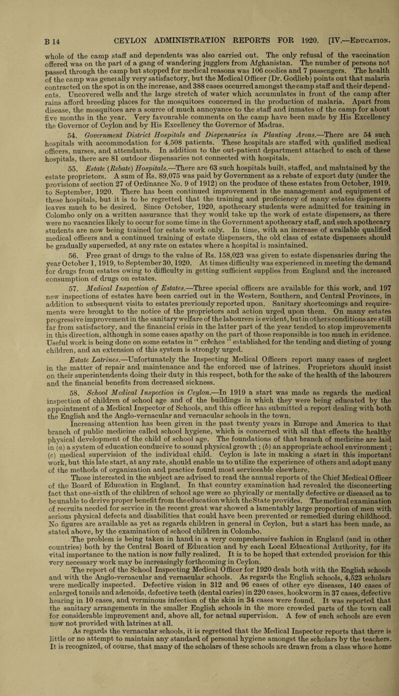 whole of the camp staff and dependents was also carried out. The only refusal of the vaccination offered was on the part of a gang of wandering jugglers from Afghanistan. The number of persons not passed through the camp but stopped for medical reasons was 106 coolies and 7 passengers. The health of the camp was geneially very satisfactory, but the Medical Officer (Dr. Godlieb) points out that malaria contracted on the spot is on the increase, and 388 cases occurred amongst the camp staff and their depend¬ ents. Uncovered wells and the large stretch of water which accumulates in front of the camp after rains afford breeding places for the mosquitoes concerned in the production of malaria. Apart from disease, the mosquitoes are a source of much annoyance to the staff and inmates of the camp for about five months in the year. Very favourable comments on the camp have been made by His Excellency the Governor of Ceylon and by His Excellency the Governor of Madras. 54. Government District Hospitals and Dispensaries in Planting Areas.—There are 54 such hospitals with accommodation for 4,508 patients. These hospitals are staffed with qualified medical officers, nurses, and attendants. In addition to the out-patient department attached to each of these hospitals, there are 81 outdoor dispensaries not connected with hospitals. 55. Estate (Rebate) Hospitals.—There are 63 such hospitals built, staffed, and maintained by the estate proprietors. A sum of Rs. 89,075 was paid by Government as a rebate of export duty (under the provisions of section 27 of Ordinance No. 9 of 1912) on the produce of these estates from October, 1919, to September, 1920. There has been continued improvement in the management and equipment of these hospitals, but it is to be regretted that the training and proficiency of many estates dispensers leaves much to be desired. Since October, 1920, apothecary students were admitted for training in Colombo only on a written assurance that they would take up the work of estate dispensers, as there were no vacancies likely to occur for some time in the Government apothecary staff, and such apothecary students are now being trained for estate work only. In time, with an increase of available qualified medical officers and a continued training of estate dispensers, the old class of estate dispensers should be gradually superseded, at any rate on estates where a hospital is maintained. 56. Free grant of drugs to the value of Rs. 158,023 was given to estate dispensaries during the year October 1,1919, to September 30,1920. At times difficulty was experienced in meeting the demand for drugs from estates owing to difficulty in getting sufficient supplies from England and the increased consumption of drugs on estates. 57. Medical Inspection of Estates.—Three special officers are available for this work, and 197 new inspections of estates have been carried out in the Western, Southern, and Central Provinces, in addition to subsequent visits to estates previously reported upon. Sanitary shortcomings and require¬ ments were brought to the notice of the proprietors and action urged upon them. On many estates progressive improvement in the sanitary welfare of the labourers is evident, butin others conditions are still far from satisfactory, and the financial crisis in the latter part of the year tended to stop improvements in this direction, although in some cases apathy on the part of those responsible is too much in evidence. Useful work is being done on some estates in “ creches ” established for the tending and dieting of young children, and an extension of this system is strongly urged. Estate Latrines.—Unfortunately the Inspecting Medical Officers report many cases of neglect in the matter of repair and maintenance and the enforced use of latrines. Proprietors should insist on their superintendents doing their duty in this respect, both for the sake of the health of the labourers and the financial benefits from decreased sickness. 58. School Medical Inspection in Ceylon.—In 1919 a start was made as regards the medical inspection of children of school age and of the buildings in which they were being educated by the appointment of a Medical Inspector of Schools, and this officer has submitted a report dealing with both the English and the Anglo-vernacular and vernacular schools in the town. Increasing attention has been given in the past twenty years in Europe and America to that branch of public medicine called school hygiene, which is concerned with all that effects the healthy physical development of the child of school age. The foundations of that branch of medicine are laid in (a) a system of education conducive to sound physical growth ; (b) an appropriate school environment ; (c) medical supervision of the individual child. Ceylon is late in making a start in this important work, but this late start, at any rate, should enable us to utilize the experience of others and adopt many of the methods of organization and practice found most serviceable elsewhere. Those interested in the subject are advised to read the annual reports of the Chief Medical Officer of the Board of Education in England. In that country examination had revealed the disconcerting fact that one-sixth of the children of school age were so phyically or mentally defective or diseased as to be unable to derive proper benefit from the education which the State provides. The medical examination of recruits needed for service in the recent great war showed a lamentably large proportion of men with serious physical defects and disabilities that could have been prevented or remedied during childhood. No figures are available as yet as regards children in general in Ceylon, but a start has been made, as stated above, by the examination of school children in Colombo. The problem is being taken in hand in a very comprehensive fashion in England (and in other countries) both by the Central Board of Education and by each Local Educational Authority, for its vital importance to the nation is now fully realized. It is to be hoped that extended provision for this very necessary work may be increasingly forthcoming in Ceylon. The report of the School Inspecting Medical Officer for 1920 deals both with the English schools and with the Anglo-vernacular and vernacular schools. As regards the English schools, 4,523 scholars were medically inspected. Defective vision in 312 and 96 cases of other eye diseases, 140 cases of enlarged tonsils and adenoids, defective teeth (dental caries) in 220 cases, hookworm in 37 cases, defective hearing in 10 cases, and verminous infection of the skin in 34 cases were found. It was reported that the sanitary arrangements in the smaller English schools in the more crowded parts of the town call for considerable improvement and, above all, for actual supervision. A few of such schools are even now not provided with latrines at all. As regards the vernacular schools, it is regretted that the Medical Inspector reports that there is little or no attempt to maintain any standard of personal hygiene amongst the scholars by the teachers. It is recognized, of course, that many of the scholars of these schools are drawn from a class whose home