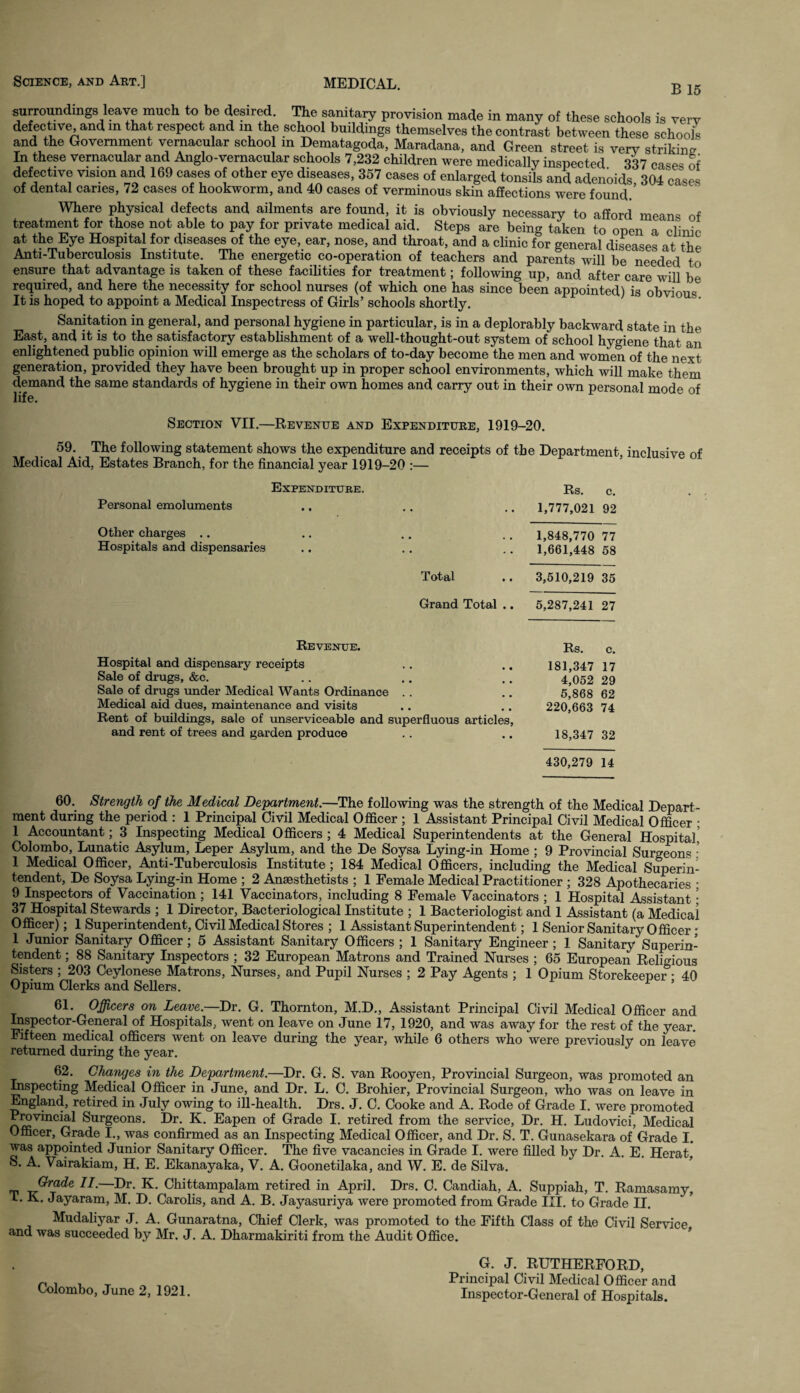 B 15 surroundings leave much to be desired. The sanitary provision made in many of these schools is verv defective, and in that respect and in the school buildings themselves the contrast between these schools and the Government vernacular school in Dematagoda, Maradana, and Green street is very strikimr In these vernacular and Anglo-vernacular schools 7,232 children were medically inspected 337 case' of defective vision and 169 cases of other eye diseases, 387 cases of enlarged tonsils and adenoids 304 cases of dental canes, 72 cases of hookworm, and 40 cases of verminous skin affections were found ’ Where physical defects and ailments are found, it is obviously necessary to afford means of treatment for those not able to pay for private medical aid. Steps are being taken to open a clinic at the Eye Hospital for diseases of the eye, ear, nose, and throat, and a clinic for general diseases at the Anti-Tuberculosis Institute. The energetic co-operation of teachers and parents will be needed to ensure that advantage is taken of these facilities for treatment; following up, and after care will be required, and here the necessity for school nurses (of which one has since been appointed) is obvious It is hoped to appoint a Medical Inspectress of Girls’ schools shortly. Sanitation in general, and personal hygiene in particular, is in a deplorably backward state in the East, and it is to the satisfactory establishment of a well-thought-out system of school hygiene that an enlightened public opinion will emerge as the scholars of to-day become the men and women of the next generation, provided they have been brought up in proper school environments, which will make them demand the same standards of hygiene in their own homes and carry out in their own personal mode of life. Section VII.—Revenue and Expenditure, 1919-20. 59. The following statement shows the expenditure and receipts of the Department, inclusive of Medical Aid, Estates Branch, for the financial year 1919-20 :— Expenditure. Personal emoluments Other charges .. Hospitals and dispensaries Total Grand Total .. Revenue. Hospital and dispensary receipts Sale of drugs, &c. Sale of drugs under Medical Wants Ordinance Medical aid dues, maintenance and visits Rent of buildings, sale of unserviceable and superfluous articles, and rent of trees and garden produce Rs. c. 1,777,021 92 1,848,770 77 1,661,448 58 3,510,219 35 5,287,241 27 Rs. c. 181,347 17 4,052 29 5,868 62 220,663 74 18,347 32 430,279 14 60. Strength of the Medical Department.—The following was the strength of the Medical Depart¬ ment during the period : 1 Principal Civil Medical Officer ; 1 Assistant Principal Civil Medical Officer • 1 Accountant; 3 Inspecting Medical Officers ; 4 Medical Superintendents at the General Hospital. Colombo, Lunatic Asylum, Leper Asylum, and the De Soysa Lying-in Home ; 9 Provincial Surgeons - 1 Medical Officer, Anti-Tuberculosis Institute ; 184 Medical Officers, including the Medical Superin¬ tendent, De Soysa Lying-in Home ; 2 Anaesthetists ; 1 Female Medical Practitioner ; 328 Apothecaries ; 9 Inspectors of Vaccination; 141 Vaccinators, including 8 Female Vaccinators ; 1 Hospital Assistant; 37 Hospital Stewards ; 1 Director, Bacteriological Institute ; 1 Bacteriologist and 1 Assistant (a Medical Officer); 1 Superintendent, Civil Medical Stores ; 1 Assistant Superintendent; 1 Senior Sanitary Officer; 1 Junior Sanitary Officer; 5 Assistant Sanitary Officers ; 1 Sanitary Engineer; I Sanitary Superin¬ tendent ; 88 Sanitary Inspectors ; 32 European Matrons and Trained Nurses ; 65 European Religious Sisters ; 203 Ceylonese Matrons, Nurses, and Pupil Nurses ; 2 Pay Agents ; 1 Opium Storekeeper • 40 Opium Clerks and Sellers. ’ 61. Officers on Leave.—Dr. G. Thornton, M.D., Assistant Principal Civil Medical Officer and Inspector-General of Hospitals, went on leave on June 17, 1920, and was away for the rest of the year. Fifteen medical officers went on leave during the year, while 6 others who were previously on leave returned during the year. 62. Changes in the Department.—Dr. G. S. van Rooyen, Provincial Surgeon, was promoted an Inspecting Medical Officer in June, and Dr. L. C. Brohier, Provincial Surgeon, who was on leave in England, retired in July owing to ill-health. Drs. J. C. Cooke and A. Rode of Grade I. were promoted Provincial Surgeons. Dr. K. Eapen of Grade I. retired from the service, Dr. H. Ludovici, Medical Officer, Grade I., was confirmed as an Inspecting Medical Officer, and Dr. S. T. Gunasekara of Grade I. was appointed Junior Sanitary Officer. The five vacancies in Grade I. were filled by Dr. A. E. Herat, S. A. Vairakiam, H. E. Ekanayaka, V. A. Goonetilaka, and W. E. de Silva. GnztZe 11.—Dr. K. Chittampalam retired in April. Drs. C. Candiah, A. Suppiah, T. Ramasamy, L. K. Jayaram, M. D. Carolis, and A. B. Jayasuriva were promoted from Grade III. to Grade II. Mudaliyar J. A. Gunaratna, Chief Clerk, was promoted to the Fifth Class of the Civil Service and was succeeded by Mr. J. A. Dharmakiriti from the Audit Office. Colombo, June 2, 1921. G. J. RUTHERFORD, Principal Civil Medical Officer and Inspector-General of Hospitals.