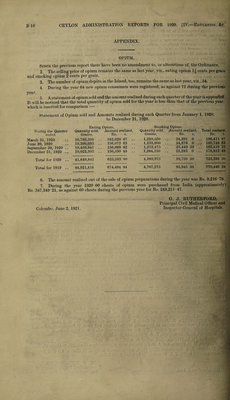 APPENDIX. OPIUM. Since the previous report there have been no amendment to, or alterations of, the Ordinance. 2. The selling price of opium remains the same as last year, viz., eating opium 1| cents per grain and smoking opium 2 cents per grain. 3 The number of opium depots in the Island, too, remains the same as last year, viz., 54. 4. During the year 64 new opium consumers were registered, as against 71 during the previous year. 5. A statement of opium sold and the amount realized during each quarter of the year is appended. It will be noticed that the total quantity of opium sold for the year is less than that of the previous year, which is inserted for comparison :— Statement of Opium sold and Amounts realized during each Quarter from January 1, 1920, to December 31, 1920. During the Quarter ended Eating Opium. Quantity sold. Amount realized. Grains. Rs. c. Smoking Opium. Quantity sold. Amount realized. Total realized. Grains. Rs. c. Rs. c. March 31, 1920 .. 10,786,508 June 30, 1920 .. 10,390,093 September 30, 1920 .. 10,450,941 December 31, 1920 .. 10,022,303 162,020 87 156,072 63 156,969 82 150,530 48 1,219,550 1,233,800 1,272,475 1,264,150 24,391 0 .. 186,411 87 24,676 0 . . 180,748 63 25,449 50 .. 182,419 32 25,283 0 .. 175,813 48 Total for 1920 .. 41,649,845 Total for 1919 .. 44,921,416 625,593 80 674,494 84 4,989,975 4,707,275 99,799 50 725,393 30 95,945 50 770,440 34 6. The amount realized out of the sale of opium preparations during the year was Rs. 9,216'78. 7. During the year 1920 60 chests of opium were purchased from India (approximately) Rs. 347.349'21, as against 60 chests during the previous year for Rs. 248,211'47. G. J. RUTHERFORD, Principal Civil Medical Officer and