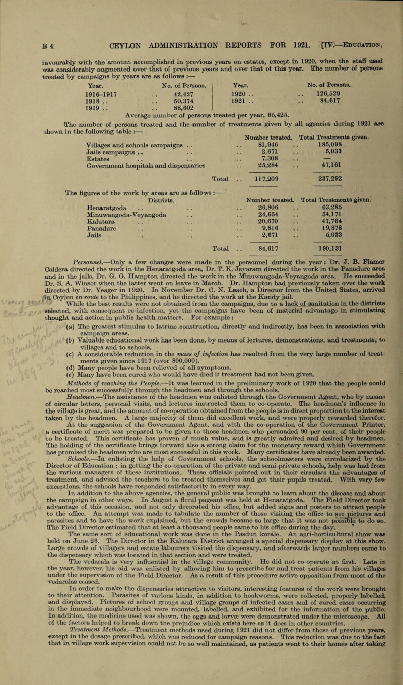 No. of Persons. 126,529 84,617 favourably with the amount accomplished in previous years on estates, except in 1920, when the staff used was considerably augmented over that of previous years and over that of this year. The number of person* treated by campaigns by years are as follows :— Year. No. of Persons. Year. 1916-1917 .. 42,427 1920.. 1918.. .. 50,374 1921.. 1919 .. .. 88,602 Average number of persons treated per year, 65,425. The number of persons treated and the number of treatments given by all agencies during 1921 are shown in the following table :— , Number treated. Total Treatments given. Villages and schools campaigns .. .. 81,946 .. 185,098 Jails campaigns .. .. .. 2,671 .. 5,033 Estates .. .. . . 7,308 . . — Government hospitals and dispensaries .. 25,284 .. 47,161 Total The figures of the work by areas are as follows :— Districts. Henaratgoda Minuwangoda-Veyangoda Kalutara Panadure Jails Total 117,209 Number treated 26,806 24,654 20,670 9,816 2,671 237,292 Total Treatments given. 63,285 54,171 47,764 19,878 5,033 84,617 190,131 lit r a %, •*. & Personnel.—Only a few changes were made in the personnel during the year : Dr. J. B. Flamer Caldera directed the work in the Henaratgoda area, Dr. T. K. Jayaram directed the work in the Panadure area and in the jails, Dr. G. G. Hampton directed the work in the Minuwangoda-Veyangoda area. He succeeded Dr. S. A. Winsor when the latter went on leave in March. Dr. Hampton had previously taken over the work directed by Dr. Yeager in 1920. In November Dr. C. N. Leach, a Director from the United States, arrived in Ceylon en route to the Philippines, and he directed the work at the Kandy jail. While the best results were not obtained from the campaigns, due to a lack of sanitation in the districts selected, with consequent re-infection, yet the campaigns have been of material advantage in stimulating thought and action in public health matters. For example : (a) The greatest stimulus to latrine construction, directly and indirectly, has been in association with campaign areas. (b) Valuable educational work has been done, by means of lectures, demonstrations, and treatments, to villages and to schools. (c) A considerable reduction in the mass of infection has resulted from the very large number of treat¬ ments given since 1917 (over 800,000). (d) Many people have been relieved of all symptoms. (e) Many have been cured who would have died ii treatment had not been given. Methods of reaching the People.—It was learned in the preliminary work of 1920 that the people could be reached most successfully through the headmen and through the schools. Headmen.—The assistance of the headmen was enlisted through the Government Agent, who by means of circular letters, personal visits, and lectures instructed them to co-operate. The headman’s influence in the village is great, and the amount of co-operation obtained from the people is in direct proportion to the interest taken by the headmen. A large majority of them did excellent work, and were properly rewarded therefor. At the suggestion of the Government Agent, and with the co-operation of the Government Printer, a certificate of merit was prepared to be given to those headmen who persuaded 90 per cent, of their people to be treated. This certificate has proven of much value, and is greatly admired and desired by headmen. The holding of the certificate brings forward also a strong claim for the monetary reward which Government has promised the headmen who are most successful in this work. Many certificates have already been awarded. Schools.—In enlisting the help of Government schools, the schoolmasters were circularized by the Director of Education ; in getting the co-operation of the private and semi-private schools, help was had from the various managers of these institutions. These officials pointed out in their circulars the advantages of treatment, and advised the teachers to be treated themselves and get their pupils treated. With very few exceptions, the schools have responded satisfactorily in every way. In addition to the above agencies, the general public was brought to learn about the disease and about the campaign in other ways. In August a flcral pageant was held at Henaratgoda. The Field Director took advantage of this occasion, and not only decorated his office, but added signs and posters to attract people to the office. An attempt was made to tabulate the number of those visiting the office to see pictures and parasites and to have the work explained, but the crowds became so large that it was not possible to do so. The Field Director estimated that at least a thousand people came to his office during the day. The same sort of educational work was done in the Pasdun korale. An agri-horticultural show was held on June 26. The Director in the Kalutara District arranged a special dispensary display at this show. Large crowds of villagers and estate labourers visited the dispensary, and afterwards larger numbers came to the dispensary which was located in that section and were treated. The vedarala is very influential in the village community. He did not co-operate at first. Late in the year, however, his aid was enlisted by allowing him to prescribe for and treat patients from his villages under the supervision of the Field Director. As a result of this procedure active opposition from most of the vedaralas ceased. In order to make the dispensaries attractive to visitors, interesting features of the work were brought to their attention. Parasites of various kinds, in addition to hookworms, were collected, properly labelled, and displayed. Pictures of school groups and village groups of infected cases and of cured cases occurring in the immediate neighbourhood were mounted, labelled, and exhibited for the information of the public. In addition, the medicine used was shown, the eggs and larvae were demonstrated under the microscope. All of the factors helped to break down the prejudice which exists here as it does in other countries. Treatment Methods.—Treatment methods used during 1921 did not differ from those of previous years, except in the dosage prescribed, which was reduced for campaign reasons. This reduction was due to the fact that in village work supervision could not be so well maintained, as patients went to their homes after taking