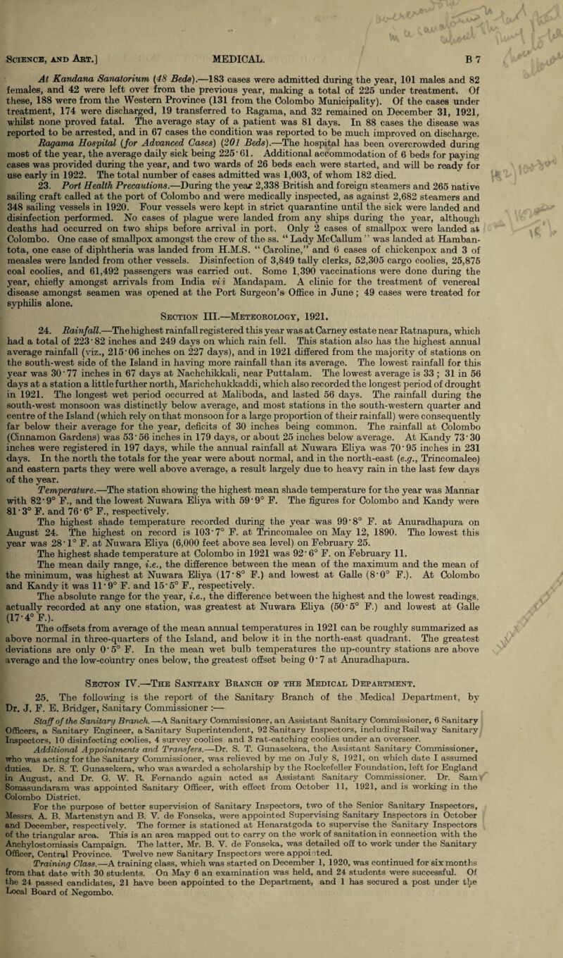 At Kandana Sanatorium (48 Beds).—183 cases were admitted during the year, 101 males and 82 females, and 42 were left over from the previous year, making a total of 225 under treatment. Of these, 188 were from the Western Province (131 from the Colombo Municipality). Of the cases under treatment, 174 were discharged, 19 transferred to Ragama, and 32 remained on December 31, 1921, whilst none proved fatal. The average stay of a patient was 81 days. In 88 cases the disease was reported to be arrested, and in 67 cases the condition was reported to be much improved on discharge. Ragama Hospital (for Advanced Cases) (201 Beds).—The hospital has been overcrowded during most of the year, the average daily sick being 225 • 61. Additional accommodation of 6 beds for paying cases was provided during the year, and two wards of 26 beds each were started, and will be readv for use early in 1922. The total number of cases admitted was 1,003, of whom 182 died. 23. Port Health Precautions.—During the year 2,338 British and foreign steamers and 265 native sailing craft called at the port of Colombo and were medically inspected, as against 2,682 steamers and 348 sailing vessels in 1920. Four vessels were kept in strict quarantine until the sick were landed and disinfection performed. No cases of plague were landed from any ships during the year, although deaths had occurred on two ships before arrival in port. Only 2 cases of smallpox were landed at Colombo. One case of smallpox amongst the crew of the ss. “ Lady McCallum ” was landed at Hamban- tota, one case of diphtheria was landed from H.M.S. “ Caroline,” and 6 cases of chickenpox and 3 of measles were landed from other vessels. Disinfection of 3,849 tally clerks, 52,305 cargo coolies, 25,875 coal coolies, and 61,492 passengers was carried out. Some 1,390 vaccinations were done during the year, chiefly amongst arrivals from India vii Mandapam. A clinic for the treatment of venereal disease amongst seamen was opened at the Port Surgeon’s Office in June; 49 cases were treated for syphilis alone. Section III.—Meteorology, 1921. 24. Rainfall.—The highest rainfall registered this year was at Carney estate near Ratnapura, which had a total of 223 * 82 inches and 249 days on which rain fell. This station also has the highest annual average rainfall (viz., 215• 06 inches on 227 days), and in 1921 differed from the majority of stations on the south-west side of the Island in having more rainfall than its average. The lowest rainfall for this year was 30'77 inches in 67 days at Nachchikkali, near Puttalam. The lowest average is 33 ; 31 in 56 days at a station a little further north, Marichchukkaddi, which also recorded the longest period of drought in 1921. The longest wet period occurred at Maliboda, and lasted 56 days. The rainfall during the south-west monsoon was distinctly below average, and most stations in the south-western quarter and centre of the Island (which rely on that monsoon for a large proportion of their rainfall) were consequently far below their average for the year, deficits of 30 inches being common. The rainfall at Colombo (Cinnamon Gardens) was 53 • 56 inches in 179 days, or about 25 inches below average. At Kandy 73’ 30 inches were registered in 197 days, while the annual rainfall at Nuwara Eliya was 70‘95 inches in 231 days. In the north the totals for the year were about normal, and in the north-east (e.g., Trineomalee) and eastern parts they were well above average, a result largely due to heavy rain in the last few days of the year. Temperature.—The station showing the highest mean shade temperature for the year was Mannar with 82*9° F., and the lowest Nuwara Eliya with 59'9° F. The figures for Colombo and Kandy were 81*3° F. and 76'6° F., respectively. The highest shade temperature recorded during the year was 99'8° F. at Anuradhapura on August 24. The highest on record is 103*7° F. at Trincomalee on May 12, 1890. The lowest this year was 28’ 1° F. at Nuwara Eliya (6,000 feet above sea level) on February 25. The highest shade temperature at Colombo in 1921 was 92’ 6° F. on February 11. The mean daily range, i.e., the difference between the mean of the maximum and the mean of the minimum, was highest at Nuwara Eliya (17‘8° F.) and lowest at Galle (8'0° F.). At Colombo and Kandy it was 11*9° F. and 15'5° F., respectively. The absolute range for the year, i.e., the difference between the highest and the lowest readings, actually recorded at any one station, was greatest at Nuwara Eliya (50 ’5° F.) and lowest at Galle (17-4° F.). The offsets from average of the mean annual temperatures in 1921 can be roughly summarized as above normal in three-quarters of the Island, and below it in the north-east quadrant. The greatest deviations are only 0‘5° F. In the mean wet bulb temperatures the up-country stations are above average and the low-country ones below, the greatest offset being 0‘ 7 at Anuradhapura. Seoton IV.—The Sanitary Branch of the Medical Department. 25. The following is the report of the Sanitary Branch of the Medical Department, by Dr. J. F. E. Bridger, Sanitary Commissioner :— Staff of the Sanitary Branch.—A Sanitary Commissioner, an Assistant Sanitary Commissioner, 6 Sanitary Officers, a Sanitary Engineer, a Sanitary Superintendent, 92 Sanitary Inspectors, including Railway Sanitary Inspectors, 10 disinfecting coolies, 4 survey coolies and 3 rat-catching coolies under an overseer. Additional Appointments and Transfers.—Dr. S. T. Gunasekera, the Assistant Sanitary Commissioner, who was acting for the Sanitary Commissioner, was relieved by me on July 8, 1921, on which date I assumed duties. Dr. S. T. Gunasekera, who was awarded a scholarship by the Rockefeller Foundation, left for England in August, and Dr. G. W. R. Fernando again acted as Assistant Sanitary Commissioner. Dr. Sam Somasundaram was appointed Sanitary Officer, with effect from October 11, 1921, and is working in the Colombo District. For the purpose of better supervision of Sanitary Inspectors, two of the Senior Sanitary Inspectors, Messrs. A. B. Martenstyn and B. V. de Fonseka, were appointed Supervising Sanitary Inspectors in October and December, respectively. The former is stationed at Henaratgoda to supervise the Sanitary Inspectors of the triangular area. This is an area mapped out to carry on the work of sanitation in connection with the Anchylostomiasis Campaign. The latter, Mr. B. V. de Fonseka, was detailed off to work under the Sanitary Officer, Central Province. Twelve new Sanitary Inspectors were appointed. Training Class.—A training class, which was started on December 1, 1920, was continued for six months from that date with 30 students. On May 6 an examination was held, and 24 students were successful. Of the 24 passed candidates, 21 have been appointed to the Department, and 1 has secured a post under the Local Board of Negombo.