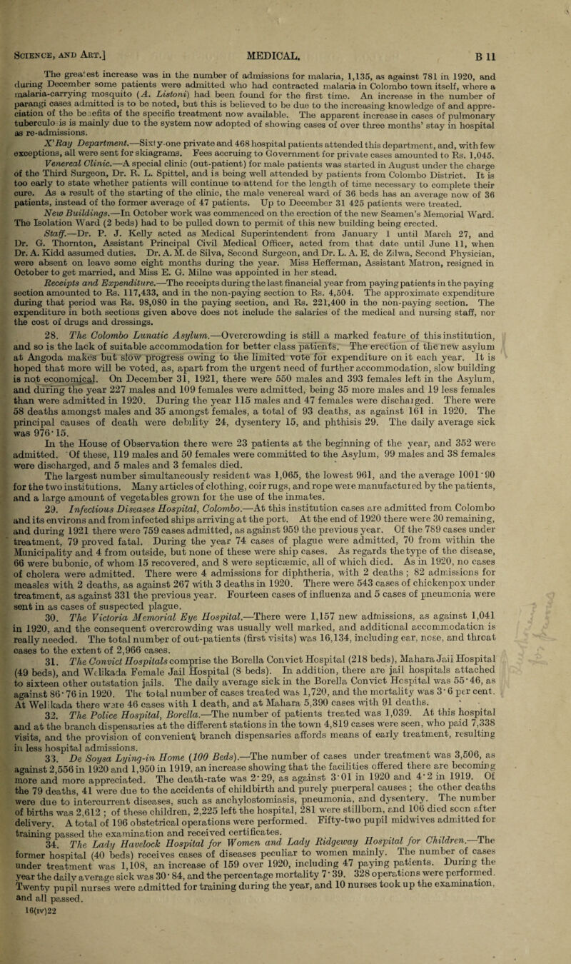 The greatest increase was in the number of admissions for malaria, 1,135, as against 781 in 1920, and during December some patients were admitted who had contracted malaria in Colombo town itself, where a malaria-carrying mosquito (A. Listoni) had been found for the first time. An increase in the number of parangi cases admitted is to be noted, but this is believed to be due to the increasing knowledge of and appre¬ ciation of the be zefits of the specific treatment now available. The apparent increase in cases of pulmonary tuberculo is is mainly due to the system now adopted of showing cases of over three months’ stay in hospital as re-admissions. X’Ray Department.—Sixt y-one private and 468 hospital patients attended this department, and, with few exceptions, all were sent for skiagrams. Fees accruing to Government for private cases amounted to Rs. 1,045. Venereal Clinic.—A special clinic (out-patient) for male patients was started in August under the charge of the Third Surgeon, Dr. R. L. Spittel, and is being well attended by patients from Colombo District. It is too early to state whether patients will continue to attend for the length of time necessary to complete their cure. As a result of the starting of the clinic, the male venereal ward of 36 beds has an average now of 36 patients, instead of the former average of 47 patients. Up to December 31 425 patients were treated. New Buildings.—In October work was commenced on the erection of the new Seamen’s Memorial Ward. The Isolation Ward (2 beds) had to be pulled down to permit of this new building being erected. Staff.—Dr. P. J. Kelly acted as Medical Superintendent from January 1 until March 27, and Dr. G. Thornton, Assistant Principal Civil Medical Officer, acted from that date until June 11, when Dr. A. Kidd assumed duties. Dr. A. M. de Silva, Second Surgeon, and Dr. L. A. E. de Zilwa, Second Physician, were absent on leave some eight months during the year. Miss Hefferman, Assistant Matron, resigned in October to get married, and Miss E. G. Milne was appointed in her stead. Receipts and Expenditure.—The receipts during the last financial year from paying patients in the paying section amounted to Rs. 117,433, and in the non-paying section to Rs. 4,504. The approximate expenditure during that period was Rs. 98,080 in the paying section, and Rs. 221,400 in the non-paying section. The expenditure in both sections given above does not include the salaries of the medical and nursing staff, nor the cost of drugs and dressings. 28. The Colombo Lunatic Asylum.—Overcrowding is still a marked feature of this institution, and so is the lack of suitable accommodation for better class patients. The erection of the new asylum at Angoda makes but slow progress owing to the limited vote for expenditure on it each year. It is hoped that more will be voted, as, apart from the urgent need of further accommodation, slow building is not economical. On December 31, 1921, there were 550 males and 393 females left in the Asylum, and during the year 227 males and 109 females were admitted, being 35 more males and 19 less females than were admitted in 1920. During the year 115 males and 47 females were dischaiged. There were 58 deaths amongst males and 35 amongst females, a total of 93 deaths, as against 161 in 1920. The principal causes of death were debility 24, dysentery 15, and phthisis 29. The daily average sick was 976’ 15. In the House of Observation there were 23 patients at the beginning of the year, and 352 were admitted. Of these, 119 males and 50 females were committed to the Asylum, 99 males and 38 females were discharged, and 5 males and 3 females died. The largest number simultaneously resident was 1,065, the lowest 961, and the average 1001 ’90 for the two institutions. Many articles of clothing, coir rugs, and rope were manufactured by the patients, and a large amount of vegetables grown for the use of the inmates. 29. Infectious Diseases Hospital, Colombo.—At this institution cases are admitted from Colombo and its environs and from infected ships arriving at the port. At the end of 1920 there were 30 remaining, and during 1921 there were 759 cases admitted, as against 959 the previous year. Of the 789 cases under treatment, 79 proved fatal. During the year 74 cases of plague were admitted, 70 from within the Municipality and 4 from outside, but none of these were ship cases. As regards the type of the disease, 66 were bubonic, of whom 15 recovered, and 8 were septicsemic, all of which died. As in 1920, no cases of cholera were admitted. There were 4 admissions for diphtheria, with 2 deaths ; 82 admissions for measles with 2 deaths, as against 267 with 3 deaths in 1920. There were 543 cases of chickenpox under treatment, as against 331 the previous year. Fourteen cases of influenza and 5 cases of pneumonia were sent in as cases of suspected plague. 30. The Victoria Memorial Eye Hospital.—There were 1,157 new admissions, as against 1,041 in 1920, and the consequent overcrowding was usually well marked, and additional accommodation is really needed. The total number of out-patients (first visits) was 16,134, including ear, nose, and throat cases to the extent of 2,966 cases. 31. The Convict Hospitals comprise the Borella Convict Hospital (218 beds), Mahara Jaii Hospital (49 beds), and Welikada Female Jail Hospital (8 beds). In addition, there are jail hospitals attached to sixteen other outstation jails. The daily average sick in the Borella Convict Hospital was 55 46, as against 86*76 in 1920. The total number of cases treated was 1,720, and the mortality was 3’ 6 per cent. At Welikada there ware 46 cases with 1 death, and at Mahara 5,390 cases with 91 deaths. * 32. The Police Hospital, Borella.—The number of patients treated was 1,039. At this hospital and at the branch dispensaries at the different stations in the town 4,819 cases were seen, who paid 7,338 visits, and the provision of convenient, branch dispensaries affords means of early treatment, resulting in less hospital admissions. , 33. De Soysa Lying-in Home (100 Beds).—The number of cases under treatment was 3,506, as against 2,556 in 1920 and 1,950 in 1919, an increase showing that the facilities offered there are becoming more and more appreciated. The death-rate was 2*29, as against 3 01 in 1920 and 4 2 in 1919. Of the 79 deaths, 41 were due to the accidents of childbirth and purely puerperal causes ; the other deaths were due to intercurrent diseases, such as anchylostomiasis, pneumonia, and dysenteiy. The number of births was 2,612 ; of these children, 2,225 left the hospital, 281 were stillborn, and 106 died scon after delivery. A total of 196 obstetrical operations were performed. Fifty-two pupil midwives admitted for training passed the examination and received certificates. . 34. The Lady Havelock Hospital for Women and Lady Ridgeway Hospital for Children— ihe former hospital (40 beds) receives cases of diseases peculiar to women mainly. The number of cases under treatment was 1,108, an increase of 159 over 1920, including 47 paying patients. During the year the daily average sick was 30 * 84, and the percentage mortality 7 * 39. 328 operations wei e perfoi mec Twenty pupil nurses were admitted for training during the year, and 10 nurses took up the examination, and all passed.