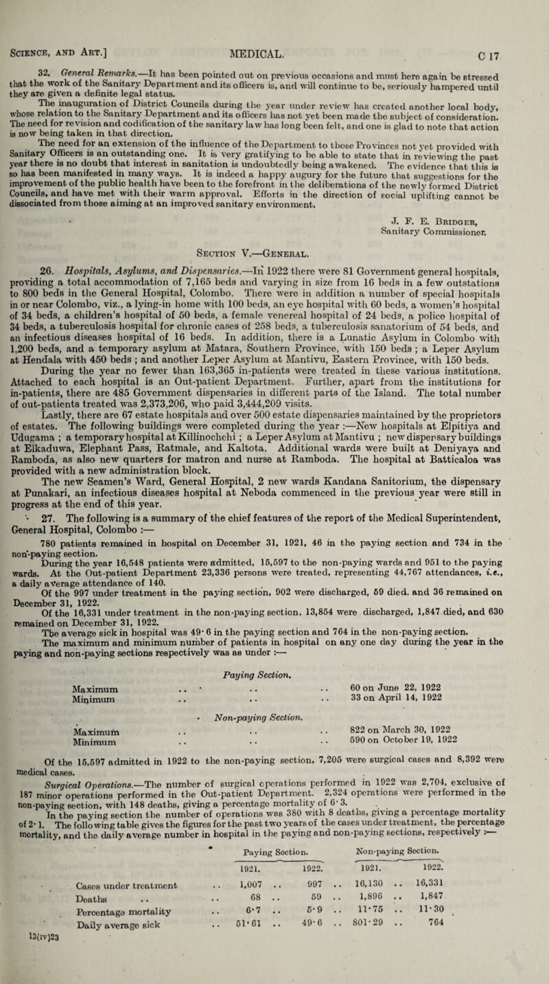 32. General Remarks. It lias been pointed out on previous occasions and must here again be stressed that the work of the Sanitary Department and its officers is, and will continue to be, seriously hampered until they are given a definite legal status. Tlie inauguration of District Councils during the year under review has created another local body, whose relation to the Sanitary Department and its officers has not yet been made tho subject of consideration. The need for revision and codification of the sanitary law has long been felt, and one is glad to note that action is now being taken in that direction. The need for an extension of the influence of tho Department to those Provinces not yet provided with Sanitary Officers is an outstanding one. It is very gratifying to bo able to state that in reviewing tho past year there is no doubt that interest in sanitation is undoubtedly being awakoned. Tho ovideneo that this is so has been manifested in many ways. It is indeed a happy augury for the future that suggestions for tho improvement of tho public health havo been to the forefront in tho deliberations of the newly formed District Councils, and havo met with their warm approval. Efforts in the direction of social uplifting cannot be dissociated from those aiming at an improved sanitary environment. • J. F. E. Bridqer, Sanitary Commissioner. Section V.—General. 26. Hospitals, Asylums, and Dispensaries.—In 1922 there were 81 Government general hospitals, providing a total accommodation of 7,165 beds and varying in size from 16 beds in a few outstations to 800 beds in the General Hospital, Colombo. There wfere in addition a number of special hospitals in or near Colombo, viz., a lying-in home with 100 beds, an eye hospital with 60 beds, a women’s hospital of 34 beds, a children’s hospital of 50 beds, a female venereal hospital of 24 beds, a polico hospital of 34 beds, a tuberculosis hospital for chronic cases of 258 beds, a tuberculosis sanatorium of 54 beds, and an infectious diseases hospital of 16 beds. In addition, there is a Lunatic Asylum in Colombo with 1,200 beds, and a temporary asylum at Matara, Southern Province, with 150 beds ; a Leper Asylum at Hendala with 450 beds ; and another Leper Asylum at Mantivu, Eastern Province, with 150 beds. During the year no fewer than 163,365 in-patients were treated in these various institutions. Attached to each hospital is an Out-patient Department. Further, apart from the institutions for in-patients, there are 485 Government dispensaries in different parts of the Island. The total number of out-patients treated was 2,373,206, who paid 3,444,209 visits. Lastly, there are 67 estate hospitals and over 500 estate dispensaries maintained by the proprietors of estates. The following buildings were completed during the year :—New hospitals at Elpitiya and Udugama ; a temporary hospital at Killinochchi ; a Leper Asylum at Mantivu ; new dispensary buildings at Elkaduwa, Elephant Pass, Ratmale, and Kaltota. Additional wards were built at Deniyaya and Ramboda, as also new quarters for matron and nurse at Ramboda. The hospital at Batticaloa was provided with a new administration block. The new Seamen’s Ward, General Hospital, 2 new wards Kandana Sanitorium, the dispensary at Punakari, an infectious diseases hospital at Neboda commenced in the previous year were still in progress at the end of this year. 27. The following is a summary of the chief features of the report of the Medical Superintendent, General Hospital, Colombo :— 780 patients remained in hospital on December 31, 1921, 46 in the paying section and 734 in the non-paying section. During the year 16,548 patients were admitted, 15,597 to the non-paying wards and 951 to the paying wards. At the Out-patient Department 23,336 persons were treated, representing 44,767 attendances, i.e., a daily average attendance of 140. Of the 997 under treatment in the paying section, 902 were discharged, 69 died, and 36 remained on December 31, 1922. Of the 16,331 under treatment in the non-paying section, 13,854 were discharged, 1,847 died, and 630 remained on December 31, 1922, The average sick in hospital was 49’ 6 in the paying section and 764 in the non-paying section. The maximum and minimum number of patients in hospital on any one day during the year in the paying and non-paying sections respectively was as under :— Paying Section. Maximum Minimum • • • • • • • • » • • • 60 on June 22, 1922 33 on April 14, 1922 • Non-paying Section. Maximum Minimum .. 822 on March 30, 1922 590 on October 19, 1922 Of the 16,597 admitted in 1922 to the non-paying section, 7,205 were surgical cases and 8,392 were medical cases. Surgical Operations.— The number of surgical operations performed in 1922 was 2,704, exclusive of 187 minor operations performed in the Out-patient Department. 2,324 operations were performed in the non-paying section, with 148 deaths, giving a percentage mortality of 6- 3. . In tho paying section the number of operations was 380 with 8 deaths, giving a percentage mortality of 2’ 1. The following table gives the figures for the post two years of the cases under treatment, the percentage mortality, and the daily average number in hospital in the paying and non-paying sections, respectively : Paying Section. Non-paying Soction. 1921. 1922. ’ 1921. 1922. Cases under treatment 1,007 .. 997 .. 16,130 .. 16,331 Deaths . . 68 69 . . 1,896 .. 1,847 Percentage mortality 6-7 .. 6-9 .. 11-75 .. 11-30 Daily average sick .. 51*61 .. 49-6 .. SOD 29 .. 764 13(iv)23