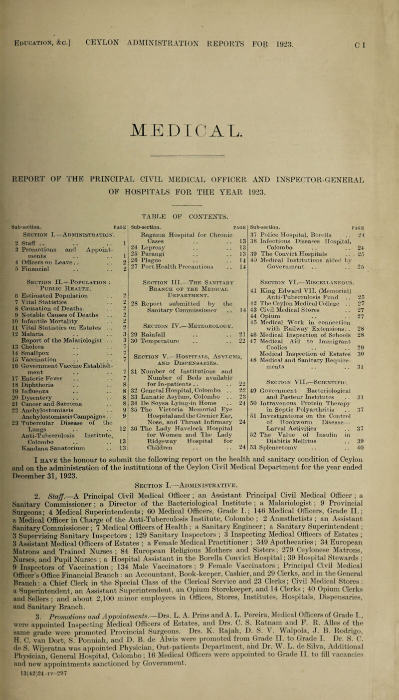 Education, &c.] CEYLON ADMINISTRATION REPORTS FOR 1923. MEDICAL. REPORT OF THE PRINCIPAL CIVIL MEDICAL OFFICER AND INSPECTOR-GENERAL OF HOSPITALS FOR THE YEAR 1923. TABLE OF CONTENTS. Sub-section. page Section I.—Administration. 2 Staff .. . . . . 1 3 Promotions and Appoint¬ ments . . . . 1 4 Officers on Leave. . . . 2 5 Financial . . 2 Sub-section. PAGE Ragama Hospital for Chronic Cases 13 24 Leprosy 13 25 Parangi 13 26 Plague 14 27 Port Health Precautions 14 Sub-section. page 37 Police Hospital, Borella .. 24 38 Infectious Diseases Hospital, Colombo .. 24 39 The Convict Hospitals . . 25 40 Medical Institutions aided by Government .. 25 Section II.—Population : Public Health. 0 Estimated Population . . 2 7 Vital Statistics . . 2 8 Causation of Deaths . . 2 9 Notable Causes of Deaths . . 2 10 Infantile Mortality . . 2 11 Vital Statistics on Estates . . 2 12 Malaria . . 3 Report of the Malariologist . . 3 13 Cholera .. 7 14 Smallpox . . 7 15 Vaccination . . 7 16 Government Vaccine Establish¬ ment .. 7 17 Enteric Fever .. ..7 18 Diphtheria . . 8 19 Influenza .. 8 20 Dysentery .. 8 21 Cancer and Sarcoma . . 8 22 Anchylostomiasis . . 9 Anchylostomiasis Campaigns . . 9 23 Tubercular Disease of the Lungs . . 12 Anti-Tuberculosis Institute, Colombo . . 13 Kandana Sanatorium .. 13 Section III.—The Sanitary Branch of the Medical Department. 28 Report submitted by the Sanitary Commissioner .. 14 Section IV.—Meteorology. 29 Rainfall .. ..21 30 Temperature . . 22 Section V.—Hospitals, Asylums, and Dispensaries. 31 Number of Institutions and Number of Beds available for In-patients .. . . 22 32 General Hospital, Colombo .. 22 33 Lunatic Asylum, Colombo .. 23 34 De Soysa Lying-in Home .. 24 35 The Victoria Memorial Eye Hospit al and the Grenier Ear, Nose, and Throat Infirmary 24 36 The Lady Havelock Hospital for Women and The Lady Ridgeway Hospital for Children . . . . 24 Section VI.—Miscellaneous. 41 King Edward VII. (Memorial) Anti-Tuberculosis Fund . . 25 42 The Ceylon Medical College . . 27 43 Civil Medical Stores . . 27 44 Opium .. 27 45 Medical Work in connection with Railway Extensions.. 28 46 Medical Inspection of Schools 28 47 Medical Aid to Immigrant Coolies .. 29 Medical Inspection of Estates 30 -18 Medical and Sanitary Require¬ ments .. .. 31 Section VII.—Scientific. 49 Government Bacteriological and Pasteur Institutes .. 31 50 Intravenous Protein Therapy in Septic Polyarthritis .. 37 51 Investigations on the Control of Hookworm Disease— Larval Activities .. 37 52 The Value of Insulin in Diabitis Mellitus .. 39 53 Splenectomy .. 40 I have the honour to submit the following report on the health and sanitary condition of Ceylon and on the administration of the institutions of the Ceylon Civil Medical Department for the year ended December 31, 1923. Section I.—Administrative. 2. Staff.—A Principal Civil Medical Officer ; an Assistant Principal Civil Medical Officer ; a Sanitary Commissioner ; a Director of the Bacteriological Institute ; a Malariologist; 9 Provincial Surgeons; 4 Medical Superintendents; 60 Medical Officers, Grade I.; 146 Medical Officers, Grade II.; a Medical Officer in Charge of the Anti-Tuberculosis Institute, Colombo ; 2 Anaesthetists ; an Assistant Sanitary Commissioner; 7 Medical Officers of Health; a Sanitary Engineer; a Sanitary Superintendent; 3 Supervising Sanitary Inspectors ; 129 Sanitary Inspectors ; 3 Inspecting Medical Officers of Estates ; 3 Assistant Medical Officers of Estates ; a Female Medical Practitioner ; 349 Apothecaries ; 34 European Matrons and Trained Nurses; 84 European Religious Mothers and Sisters; 279 Ceylonese Matrons, Nurses, and Pupil Nurses ; a Hospital Assistant in the Borella Convict Hospital; 39 Hospital Stewards ; 9 Inspectors of Vaccination ; 134 Male Vaccinators ; 9 Female Vaccinators ; Principal Civil Medical Officer’s Office Financial Branch : an Accountant, Book-keeper, Cashier, and 29 Clerks, and in the General Branch: a Chief Clerk in the Special Class of the Clerical Service and 23 Clerks; Civil Medical Stores : a Superintendent, an Assistant Superintendent, an Opium Storekeeper, and 14 Clerks ; 40 Opium Clerks and Sellers ; and about 2,100 minor employees in Offices, Stores, Institutes, Hospitals, Dispensaries, and Sanitary Branch. 3. Promotions and Appointments.—Drs. L. A. Prins and A. L. Pereira, Medical Officers of Grade I., were appointed Inspecting Medical Officers of Estates, and Drs. C. S. Ratnam and F. R. Alles of the same grade were promoted Provincial Surgeons. Drs. K. Rajah, D. S. Y . YV alpola, J. B. Rodrigo, H. C. van Dort, S. Ponniah, and D. B. de Alwis were promoted from Grade II. to Grade I. Dr. S. C. de S. Wijeratna was appointed Physician, Out-patients Department, and Dr. W. L. de Silva, Additional Physician, General Hospital, Colombo; 16 Medical Officers were appointed to Grade II. to fill vacancies and new appointments sanctioned by Government. 13(42)24-iv-297