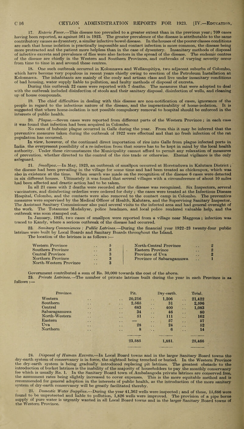 17. Enteric Fever.—This disease too prevailed to a greater extent than in the previous year; 709 cases having been reported, as against 561 in 1923. The greater prevalence of the disease is attributable to the same contributory causes as dysentery, a similar infective bowel disease. In the houses of the poorer classes conditions are such that home isolation is practically impossible and contact infection is more common, the disease being more protracted and the patient more helpless than in the case of dysentery. Insanitary methods of disposal of infective excreta and prevalence of flies were also factors in the spread of the disease. The endemic centres of the disease are chiefly in the Western and Southern Provinces, and outbreaks of varying severity occur from time to time in and around these centres. 18. One such outbreak occurred in Kolonnawa and Wellampitiya, two adjacent suburbs of Colombo, which have become very populous in recent years chiefly owing to erection of the Petroleum Installation at Kolonnawa. The inhabitants are mainly of the cooly and artisan class and live under insanitary conditions of bad housing, water supply liable to pollution, and faulty methods of disposal of excreta. During this outbreak 22 cases were reported with 7 deaths. The measures that were adopted to deal with the outbreak included disinfection of stools and their sanitary disposal; disinfection of wells, and cleaning up of house compounds. 19. The chief difficulties in dealing with this disease are non-notification of cases, ignorance of the people in regard to the infectious nature of the disease, and the impracticability of home-isolation. It is suggested that where home-isolation is not possible compulsory removal to hospital should be enforced in the interests of public health. 20. Plague.—Seven cases were reported from different parts of the Western Province ; in each case it was found that infection had been acquired in Colombo. No cases of bubonic plague occurred in Galle during the year. From this it may be inferred that the preventive measures taken during the outbreak of 1922 were effectual and that no fresh infection of the rat population has occurred. In view, however, of the continued direct importation of l'ice into Galle from plague infected ports in India the everpi'esent possibility of a re-infection from that source has to be kept in mind by the local health authority. Under these circumstances the Municipality cannot afford to permit any relaxation of measures of prevention, whether directed to the control of the rice trade or otherwise. Eternal vigilance is the only safeguard. 21. Smallpox.—In May, 1923, an outbreak of smallpox occurred at Horetuduwa in Kalutara District ; the disease had been prevailing in the village for some time and had been treated as chickenpox, which was also in existence at the time. When search was made on the recognition of the disease 6 cases were detected in six different houses. Ultimately it -was found that sovei’al villages with a circumference of about 10 miles had been affected and drastic action had to be taken. In all 21 cases with 2 deaths were recorded after the disease was recognized. Six Inspectors, several vaccinators, and disinfecting orderlies were ordered for duty ; the cases were treated at the Infectious Disease Hospital, Colombo, and the contacts were also removed to the contact camp in Colombo. The preventive measures were supervised by the Medical Officer of Health, Kalutara, and the Supervising Sanitary Inspector. The Assistant Sanitary Commissioner also paid several visits to the infected area and had general oversight of the work. The Totamune Mudaliyar, police headmen, and local police rendered valuable help, and the outbreak was soon stamped out. In January, 1923, two cases of smallpox were reported from a village near Maggona ; infection was traced to Kandy, where a serious outbreak of the disease had occurred. 22. Sanitary Conveniences : Public Latrines.—During the financial year 1922-23 twenty-four public latrines were built by Local Boards and Sanitary Boards throughout the Island. The location of the latrines is as follows :— Western Province . . 5 Southern Province . . 3 Central Province . . 3 Northern Province . . 3 North-Western Province .. 3 North-Central Province . . 2 Eastern Province .. 2 Province of Uva .. 2 Province of Sabaragamuwa .. 1 Government contributed a sum of Rs. 30,000 towards the cost of the above. 23. Private Latrines.—The number of private latrines built during the year in each Province is as follows :— Province. Pit. Dry-earth. Total. Western .. 20,216 1,206 . . 21,422 Southern 2,565 31 2,596 Central 683 400 1,083 Sabaragamuwa 34 46 80 N orth - W estern 51 111 162 Eastern . . - 57 57 Uva 28 24 52 Northern 8 6 14 23,585 1,881. 25,466 24. Disposal of Human Excreta.—In Local Board towns and in the larger Sanitary Board towns the dry-eartli system of conservancy is in force, the nightsoil being trenched or buried. In the Western Province the dry-earth system is being gradually introduced replacing pit latrines. The greatest obstacle to the introduction of bucket latrines is the inability of the majority of householders to pay the monthly conservancy fee which is usually Re. 1. In the Sanitary Board town of Ambalangoda private latrines are conserved free, the assessment rates being slightly increased to cover expenses. This is the more equitable method and is recommended for general adoption in the interests of public health, as the introduction of the more sanitary system of dry-earth conservancy will be greatly facilitated thereby. 25. Domestic Water Supplies.—During the year 41,362 wells were inspected ; and of these, 15,686 were found to be unprotected and liable to pollution, 1,826 wells were improved. The provision of a pipe borne supply of pure water is urgently wanted in all Local Board towns and in the larger Sanitarv Board towns of the Western Province.