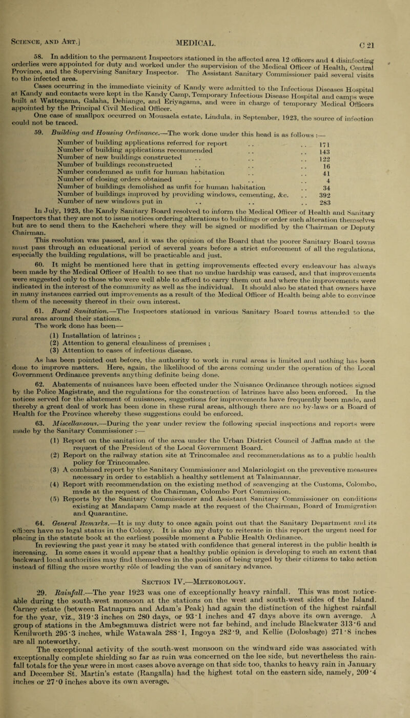C 21 08. In addition to the permanent Inspectors stationed in the affected area 12 officers and 4 disinfecting orderlies were appointed for duty and worked under the supervision of the Medical Officer of Health, Central Province and the Supervismg Sanitary Inspector. The Assistant Sanitary Commissioner paid several visits to the infected area. 1 Cases occurring in the immediate vicinity of Kandy were admitted to the Infectious Diseases Hospital f Kandy and contacts were kept in the Kandy Camp, Temporary Infectious Disease Hospital and camps were built at Wattegama, Galana, Delnange, and Erivagama, and were in charge of temporary Medical Officers appointed by the Principal Civil Medical Officer. One case of smallpox occurred on Mousaela estate, Liudula, in September, 1023, the source of infection could not be traced. 59. Building and Housing Ordinance.—The work done under this head is as follows :_ Number of building applications referred for report . . 171 Number of building applications recommended . . . . 143 Number of new buildings constructed . . . . . . 122 Number of buildings reconstructed . . . . . . 16 Number condemned as unfit for human habitation . . 41 Number of closing orders obtained . . .. 4 Number of buildings demolished as unfit for human habitation . . 34 Number of buildings improved by providing windows, cementing, &c. . . 392 Number of new windows put in . . . . , . 283 In July, 1923, the Kandy Sanitary Board resolved to inform the Medical Officer of Health and Sanitary Inspectors that they are not to issue notices ordering alterations to buildings or order such alteration themselves but are to send them to the Kachcheri where they will be signed or modified by the Chairman or Deputy Chairman. This resolution was passed, and it was the opinion of the Board that the poorer Sanitary Board towns must pass through an educational period of several years before a strict enforcement of all the regulations, especially the building regulations, will bo practicable and just. 60. It might be mentioned here that in getting improvements effected every endeavour has always been made by the Medical Officer of Health to see that no undue hardship was caused, and that improvements were suggested only to those who were well able to afford to carry them out and where the improvements were indicated in the interest of the community as well as the individual. It should also be stated that owners have in many instances carried out improvements as a result of the Medical Officer of Health being able to convince them of the necessity thereof in their own interest. 61. Rural Sanitation.—The Inspectors stationed in various Sanitary Board towns attended to the rural areas around their stations. The work done has been— (1) Installation of latrines ; (2) Attention to general cleanliness of premises ; (3) Attention to cases of infectious disease. As has been pointed out before, the authority to work in rural areas is limited and nothing has been done to improve matters. Here, again, the likelihood of the .areas coming under the operation of the Local Government Ordinance prevents anything definite being done. 62. Abatements of nuisances have been effected under the Nuisance Ordinance through notices signed by the Police Magistrate, and the regulations for the construction of latrines have also been enforced. In the notices served for the abatement of nuisances, suggestions for improvements have frequently been made, and thereby a great deal of work has been done in these rural areas, although there are no by-laws or a Board of Health for the Province whereby these suggestions could be enforced. 63. Miscellaneous.—During the year under review the following special inspections and reports were made by the Sanitary Commissioner :— (1) Report on the sanitation of the area under the Urban District Council of Jaffna made at the request of the President of the Local Government Board. (2) Report on the railway station site at Trincomalee and recommendations as to a public health policy for Trincomalee. (3) A combined report by the Sanitary Commissioner and Malariologist on the preventive measures necessary in order to establish a healthy settlement at Talaimannar. (4) Report with recommendation on the existing method of scavenging at the Customs, Colombo, made at the request of the Chairman, Colombo Port Commission. (5) Reports by the Sanitary Commissioner and Assistant Sanitary Commissioner on conditions existing at Mandapam Camp made at the request of the Chairman, Board of Immigration and Quarantine. 64. General Remarks.—It is my duty to once again point out that the Sanitary Department and its officers have no legal status in the Colony. It is also my duty to reiterate in this report the urgent need for placing in the statute book at the earliest possible moment a Public Health Ordinance. In reviewing the past year it may be stated with confidence that general interest in the public health is increasing. In some cases it would appear that a healthy public opinion is developing to such an extent that backward local authorities may find themselves in the position of being urged by their citizens to take action instead of filling the more worthy role of leading the van of sanitary advance. Section IV.—Meteorology. 29. jRainfall.—The year 1923 was one of exceptionally heavy rainfall. This was most notice¬ able during the south-west monsoon at the stations on the west and south-west sides of the Island. Carney estate (between Ratnapura and Adam’s Peak) had again the distinction of the highest rainfall for the year, viz., 319 *3 inches on 280 days, or 93 1 inches and 47 days above its own average. A group of stations in the Ambegamuwa district were not far behind, and include Blackwater 313*6 and Kenilworth 295*3 inches, while Wa.tawala 288*1, Ingoya 282*9, and Kellie (Dolosbage) 271*8 inches are all noteworthy. The exceptional activity of the south-west monsoon on the windward side was associated with exceptionally complete shielding so far as rain was concerned on the lee side, but nevertheless the rain¬ fall totals for the year were in most cases above average on that side too, thanks to heavy rain in January and December St. Martin’s estate (Rangalla) had the highest total on the eastern side, namely, 209*4 inches or 27*0 inches above its own average.