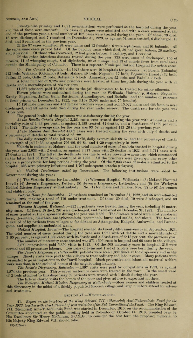 Twenty-nine primary and. 1,021 re vaccinations were performed at the hospital during the year, and 744 of these were successful. 97 cases of plague were admitted and with 5 cases remained at the* end of the previous year a total number of 102 cases were treated during the year. Of these, 79 died 16 were discharged, and 7 remained on December 31, 1923, as against 54 cases treated, 6 discharged, 43 died, and 5 remained in the previous year. Of the 97 cases admitted, 84 were males and 13 females ; 6 were septicsemic and 91 bubonic. All the septicsemic cases proved fatal. Of the bubonic cases which died, 39 had groin buboes, 26 axellary, and 8 cervical. Of those who recovered, 12 had groin buboes, 3 axellary, and l cervical. Of the other infectious diseases treated during the year, 735 were cases of chickenpox, 155 of measles, 11 of whooping cough, 8 of diphtheria, 92 of mumps, and 13 of enteric fever from rural areas outside the Municipality of Colombo. There is a separate Municipal Enteric Hospital for urban cases 39. The Convict Hospitals.—In 1923 there were 10 hospitals for prisoners ; at Borella (Colombo) 213 beds, Welikada (Colombo) 8 beds, Mahara 49 beds, Negombo 17 beds, Bogambra (Kandy) 32 beds. Jaffna 12 beds, Galle 12 beds, Batticaloa 5 beds, Anuradhapura 52 beds, and Badulla 7 beds. A total number of 9,724 sick prisoners were treated at these hospitals during the year with 83 deaths and a mortality-rate of 85 per cent. 11,367 prisoners paid 18,864 visits to the jail dispensaries to be treated for minor ailments. Eleven prisons were maintained during the year—at Welikada, Hulftsdorp, Mahara, Negombo. Kandy, Bogambra, Jaffna, Galle, Batticaloa, Anuradhapura, and Badulla—and the number of prisoners in these prisons on December 31, 1922, was 3,168 (3,093 males and 75 females). 15,120 male prisoners and 451 female prisoners were admitted, 15,022 males and 426 females were discharged, and 83 males only died during the year under review. The death-rate for the year was •4 per cent. The general health of the prisoners was satisfactory during the year. At the Borella Convict Hospital 3,281 cases were treated during the year with 47 deaths and a mortality-rate of 1 ’43 per cent., as against 3,158 treated, 41 deaths, and a death-rate of 1 -29 per cent, in 1922. The daily average sick for the year was 93‘58, as against 113 • 26 the previous year. At the Mahara, Jail Hospital 4,002 cases were treated during the year with only 9 deaths and a percentage of deaths to total treated of *22. The daily strength of the jail was 671*78, daily average sick 68*57, and the percentage of deaths to strength of jail 1*35, as against 796*86, 94*84, and 4*39 respectively in 1922. Malaria is endemic at Mahara, and the total number of cases of malaria treated in hospital during the year was 2,033 with 2 deaths, as against 3,377 cases with 20 deaths in 1922, and 1,711 cases with 27 deaths in 1921. The fall in the death-rate was due to active preventive measures which commenced in the latter half of 1922 being continued in 1923. All the prisoners were given quinine every other day as a prophylactic for long periods during the year. Of the 2,033 cases of malaria admitted to the hospital, 326 were primary infections and 1,707 subsequent attacks (relapses). 40. Medical Institutions aided by Government.—The following institutions were aided by Government during the year :— (1) The Victoria Home for Incurables ; (2) Wiseman Hospital, Welimada ; (3) McLeod Hospital Inuvil ; (4) Jevon’s Dispensary, Puttur ; (5) Jevon’s Dispensary, Batticaloa ; and (6) the Wesleyan Medical Mission Dispensary at Kattankudy. No. (1) for males and females, Nos. (2) to (6) for women and children only. Victoria Home for Incurables.—73 patients remained on December 31, 1922, and 46 were admitted during 1923, making a total of 119 under treatment. Of these, 20 died, 10 were discharged, and 89 remained at the end of the year. Wiseman Hospital, Welimada.—322 in-patients were treated during the year, including 36 mater¬ nity cases. Of these, 18 died, 297 were discharged, and 7 remained on December 31, 1923. The number of cases treated at the dispensary during the year was 2,889. The diseases treated were mostly malarial fever, dysentery, diarrhoea, anchylostomiasis, pneumonia, burns and scalds, and ulcers. The hospital is availed of by patients from villages as far distant as Attampettia, Hakgala, Ambawella, and Parana- gama. and supplies an undoubted want. McLeod Hospital, Inuvil.—The hospital reached its twenty-fifth anniversary in September, 1923. The total number of cases treated during the year was 1,921 with 74 deaths and a mortality-rate of 3 * 85 per cent., as against 1,868 cases with 96 deaths and a death-rate of 5 * 13 per cent, the previous year. The number of maternity cases treated was 571 ; 505 cases in hospital and 66 cases in the villages. 3,871 out-patients paid 5,356 visits in 1923. Of the 505 maternity cases in hospital, 316 were normal and 85 premature labours. Ten pairs of twins and 1 set of triplets were born during the year. The Jevon’s Dispensary, Puttur.—687 patients were seen 1,832 times at the dispensary and in the villages. Ninety visits were paid to the villages to treat ordinary and labour cases. Many patients were persuaded to go as in-patients to the Inuvil hospital. Much preventive and infant aid maternal welfare work was done in the secluded homes of the neighbouring hamlets. The Jevon’s Dispensary, Batticaloa.—1,597 visits were paid by out-patients in 1923, as against 1,874 the previous year. Thirty-seven maternity cases were treated in the town. In the small ward of 3 beds attached to this dispensary 39 patients were treated with 1 death during the year. The lady in charge visits the homes of the poor and gives advice to expectant mothers. The Wesleyan Medical Mission Dispensary at Kattankudy.—Moor women and children treated at this dispensary in the midst of a thickly populated Moorish village, and large numbers attend for advice and treatment. Section VI.—Miscellaneous. 41. Report on the Working of the King Edward VII. (Memorial) Anti-Tuberculosis Fund for the Year 1923, together with Brief Resume of past activities of the Sub-Committee of the Fund— The King Edward VII. (Memorial) Anti-Tuberculosis Fund was started in December, 1910, on the recommondation of the Committee appointed at the public meeting held in Colombo on October 14, 1910, presided over by His Excelloncy Sir Henry McCallum, G.C.M.G., to consider the best form the proposed memorial to His Majesty King Edward VII. should take. 13(42)24-iv