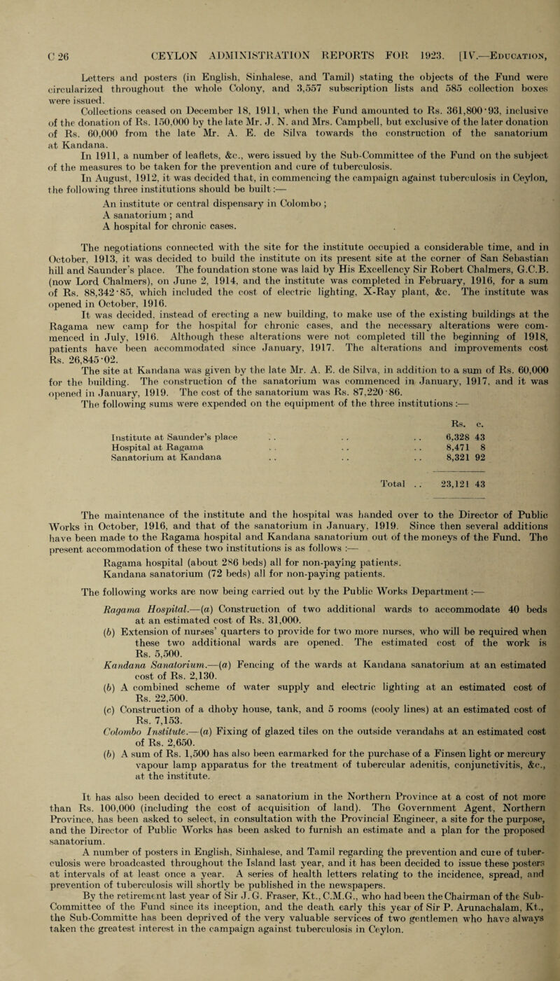 Letters and posters (in English, Sinhalese, and Tamil) stating the objects of the Fund were circularized throughout the whole Colony, and 3,557 subscription lists and 585 collection boxes were issued. Collections ceased on December 18, 1911, when the Fund amounted to Rs. 361,800‘93, inclusive of the donation of Rs. 150,000 by the late Mr. J. N. and Mrs. Campbell, but exclusive of the later donation of Rs. 60,000 from the late Mr. A. E. de Silva towards the construction of the sanatorium at Kandana. In 1911, a number of leaflets, &c., were issued by the Sub-Committee of the Fund on the subject of the measures to be taken for the prevention and cure of tuberculosis. In August, 1912, it was decided that, in commencing the campaign against tuberculosis in Ceylon, the following three institutions should be built:— An institute or central dispensary in Colombo ; A sanatori um ; and A hospital for chronic cases. The negotiations connected with the site for the institute occupied a considerable time, and in October, 1913, it was decided to build the institute on its present site at the corner of San Sebastian hill and Saunder’s place. The foundation stone was laid by His Excellency Sir Robert Chalmers, G.C.B. (now Lord Chalmers), on June 2, 1914. and the institute was completed in February, 1916, for a sum of Rs. 88,342’85, which included the cost of electric lighting, X-Ray plant, &c. The institute was opened in October, 1916. It was decided, instead of erecting a new building, to make use of the existing buildings at the Ragama new camp for the hospital for chronic cases, and the necessary alterations were com¬ menced in July, 1916. Although these alterations were not completed till the beginning of 1918, patients have been accommodated since January, 1917. The alterations and improvements cost Rs. 26,845-02. The site at Kandana was given by the late Mr. A. E. de Silva, in addition to a sum of Rs. 60,000 for the building. The construction of the sanatorium was commenced in January, 1917, and it was opened in January, 1919. The cost of the sanatorium was Rs. 87,220 86. The following sums were expended on the equipment of the three institutions :— Rs. c. Institute at Saunder’s place . . . . . . 6,328 43 Hospital at Ragama . . . . . . 8,471 8 Sanatorium at Kandana . . . . . . 8,321 92 Total .. 23,121 43 The maintenance of the institute and the hospital was handed over to the Director of Public Works in October, 1916, and that of the sanatorium in January, 1919. Since then several additions have been made to the Ragama hospital and Kandana sanatorium out of the moneys of the Fund. The present accommodation of these two institutions is as follows :— Ragama hospital (about 286 beds) all for non-paying patients. Kandana sanatorium (72 beds) all for non-paying patients. The following works are now being carried out by the Public Works Department :■—- Ragama Hospital.—(a) Construction of two additional wards to accommodate 40 beds at an estimated cost of Rs. 31,000. (6) Extension of nurses’ quarters to provide for two more nurses, who will be required when these two additional wards are opened. The estimated cost of the work is Rs. 5,500. Kandana Sanatorium.—(a) Fencing of the wards at Kandana sanatorium at an estimated cost of Rs. 2,130. (b) A combined scheme of water supply and electric lighting at an estimated cost of Rs. 22,500. (c) Construction of a dhoby house, tank, and 5 rooms (cooly lines) at an estimated cost of Rs. 7,153. Colombo Institute.—(a) Fixing of glazed tiles on the outside verandahs at an estimated cost of Rs. 2,650. (b) A sum of Rs. 1,500 has also been earmarked for the purchase of a Finsen light or mercury vapour lamp apparatus for the treatment of tubercular adenitis, conjunctivitis, &c., at the institute. It has also been decided to erect a sanatorium in the Northern Province at a cost of not more than Rs. 100,000 (including the cost of acquisition of land). The Government Agent, Northern Province, has been asked to select, in consultation with the Provincial Engineer, a site for the purpose, and the Director of Public Works has been asked to furnish an estimate and a plan for the proposed sanatorium. A number of posters in English, Sinhalese, and Tamil regarding the prevention and cure of tuber¬ culosis were broadcasted throughout the Island last year, and it has been decided to issue these posters at intervals of at least once a year. A series of health letters relating to the incidence, spread, and prevention of tuberculosis will shortly be published in the newspapers. By the retirement last year of Sir J. G. Fraser, Kt., C.M.G., who had been the Chairman of the Sub- Committee of the Fund since its inception, and the death early this year of Sir P. Arunachalam, Kt., the Sub-Committe has been deprived of the very valuable services of two gentlemen who have always taken the greatest interest in the campaign against tuberculosis in Ceylon.