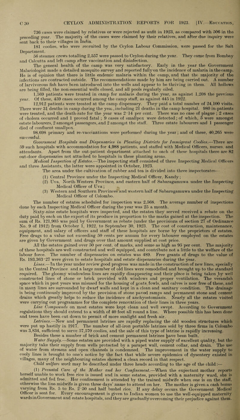 736 cases were claimed by relatives or were rejected as unfit in 1923, as compared with 506 in the preceding year. The majority of the cases were claimed by their relatives, and after due inquiry were sent back to their villages in India. 181 coolies, who were recruited by the Ceylon Labour Commission, were passed for the Salt Department. 56 steamer crews totalling 2,557 were passed to Ceylon during the year. They came from Bombay and Calcutta and left camp after vaccination and disinfection. The general health of the camp was very satisfactory. Early in the year the Government Malariologist made a detailed mosquito survey and reported fully on the incidence of malaria in the camp. He is of opinion that there is little endemic malaria within the camp, and that the majority of the infections are contracted outside. The recommendations made by him are being carried out. A number of larvivorous fish have been introduced into the wells and appear to be thriving in them. All hollows are being filled, the non-essential wells closed, and all pools regularly oiled. 1,569 patients 'were treated in camp for malaria during the year, as against 1,208 the previous year. Of these, 459 cases occurred among the camp staff, as against 445 in 1922. 12,912 patients were treated at the camp dispensary. They paid a total number of 24,100 visits. There were 31 deaths in camp during the year,including 21 deaths in the camp hospital. 980 in-patients were treated, and the death-rate for the year was 2 14 per cent. There was no case of plague ; 2 cases of cholera occurred and 1 proved fatal ; 9 cases of smallpox were detected; of which, 5 were amongst estate labourers, 2 amongst passengers, and 2 amongst the staff. Three estate labourers and 1 passenger died of confluent smallpox. 98,698 primary and re-vaccinations were performed during the year; and of these, 40,265 were successful. Government Hospitals and Dispensaries in Planting Districts for Immigrant Coolies.—There are 59 such hospitals with accommodation for 4,988 patients, and staffed with Medical Officers, nurses, and attendants. Apart from the out-patient department attached to each of these hospitals there are 82 out-door dispensaries not attached to hospitals in these planting areas. Medical Inspection of Estates.—The inspecting staff consisted of three Inspecting Medical Officers and three Assistants, the latter were appointed in October, 1923. The area under the cultivation of rubber and tea is divided, into three inspectorates— (1) Central Province under the Inspecting Medical Officer, Kandy; (2) Uva, North-Western Province, and eastern half of Sabaragamuwa under the Inspecting Medical Officer of Uva ; (3) Western and Southern Provinces and western half of Sabaragamuwa under the Inspecting Medical Officer of Colombo. The number of estates scheduled for inspection was 2,568. The average number of inspections done by each Inspecting Medical Officer during the year was 25 a month. Sixty-nine estate hospitals were inspected, and the estates they served received a rebate on the duty paid b;y each on the export of its produce in proportion to the marks gained at the inspection. The sum of Rs. 121,905 was paid by Government as rebate (under the provisions of section 27 of Ordinance No. 9 of 1912) from October l, 1922, to September 30, 1923. The cost of construction, maintenance, equipment, and- salary of officers and staff of these hospitals are borne by the proprietors of estates. Free drugs to a value not exceeding 50 cents per annum for every labourer employed on the estates are given by Government and drugs over that amount supplied at cost price. All the estates gained over 50 per cent, of marks, and some as high as 95 per cent. The majority of these hospitals are well constructed and well equipped, and contribute not a little to the welfare of the labour force. The number of dispensaries on estates was 489. Free grants of drugs to the value of Rs. 193,363'27 were given to estate hospitals and estate dispensaries during the year. Lines.— In the year under review good progress was made in the construction, of new lines, specially in the Central Province and a large number of old lines were remodelled and brought up to the standard required. The gloomy windowless lines are rapidly disappearing and their place is being taken by well constructed lines of stone or brick provided with windows and proper ventilation. The verandah space which in past years was misused for the housing of goats, fowls, and calves is now free of these, and in mairy lines are surrounded by dwarf walls and kept in a clean and sanitary condition. The drainage is being continously improved by the provision of stone paved ramps and permanent stone and cement drains which greatly helps to reduce the incidence of anchyostomiasis. Nearly all the estates visited were carrying out programmes for the complete renovation of their lines in three 5'ears. Line Compounds on most estates were kept clean and well swept. According to Government regulations they should extend to a width of 40 feet all round a line. Where possible this has been done and trees have been cut down to permit of more sunlight and fresh air. Latrines.—New and permanent latrines are rapidly replacing the old wooden structures which were put up hastily in 1917. The number of all-iron portable latrines sold by three firms in Colombo was 3,834, sufficient to serve 57,570 coolies, and the sale of this type of latrine is rapidly increasing. Besides these a number of brick and cement permanent latrines have been built. Water Supply.—Some estates are provided with a piped water supply of excellent quality, but the majority take their supply from wells protected by a parapet wall, cement collar, and drain. The use of water from streams and open channels is condemned. The improvement in the water supply to cooly lines is brought to one’s notice by the fact that while severe epidemics of dysentery existed in villages, many of the neighbouring estates showed a clean record in that respect. Child welfare work may be described under three heads according to the age of the child:— (1) Prenatal Care of the Mother and her Confinement.—When the expectant mother reports herself unable to work free rice is issued and in some estates, provided with a maternity ward, she is admitted and fed free. Her confinement is attended by the trained midwife when one is on the staff, otherwise the line midwife is given three days’ name to attend on her. The mother is given a cash bonus varying from Rs. 5 to Rs. 2*50 and half bushel rice. If any delay occurs the Government Medical Officer is sent for. Every encouragement is given to Indian women to use the well-equipped maternity wards in Government and estate hospitals, and they are gradually overcoming their prejudice against them.