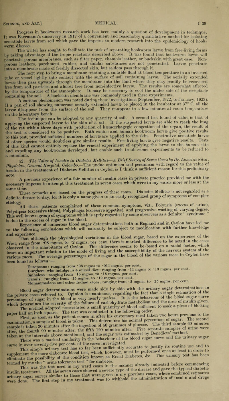 Progress in hookworm research work has been mainly a question of development in technique. It was Baermann’s discovery in 1917 of a convenient and reasonably quantitative method for isolating nematode larvae from soil which gave the impetus to modern research into the epidemiology of hook¬ worm disease. The writer has sought to facilitate the task of separating hookworm larvae from free-living forms by taking advantage of the tropic reactions described above. It was found that hookworm larvae will penetrate porous membranes, such as filter paper, chamois leather, or buckskin with great ease. Non- porous leathers, parchment, rubber, and similar substances are not penetrated. Larvae penetrate into a membrane made of freshly dissected skin, but seldom pass through it. The next step to bring a membrane retaining a suitable fluid at blood temperature in an inverted tube or vessel lightly into contact with the surface of soil containing larvae. The aerially extended larvae then pass upwards through the membrane into the fluid where they may readily be recovered free from soil particles and almost free from non-infective larvae. The results are somewhat affected by the temperature of the atmosphere. It may be necessary to cool the under side of the receptacle containing the soil. A buckskin membrane was commonly used in these experiments. A curious phenomenon was noted during these investigations (September, 1922, to January, 1923). If a pan of soil showing numerous aerially extended larvae be placed in the incubator at 37° C. all the larvae disappear from the surface of the soil. They re-appear in a few minutes at room temperature on the laboratory bench. The technique can be adopted to any quantity of soil. A second test found of value is that of applying the suspected larvae to the skin of a rat. If the suspected larvae are able to reach the lung of the rat within three days with production of haemorrhagegic congestion of the organ, the result of the test is considered to be positive. Both canine and human hookworm larvae give positive results to this test, provided sufficient numbers of larvae are applied to the skin. Penetrative nematode larvae of other species would doubtless give similar results. Free-living larvae give negative results. Tests of this kind cannot entirely replace the crucial experiment of applying the larvae to the human skin and expelling any hookworms developed, but enable such troublesome experiments to be reduced to a minimum. 52. The Value of Insulin in Diabetes Mellitus—A Brief Survey of Seven Cases by Dr. Lionel cle Silva, Physician General Hospital, Colombo.—The undue optimism and pessimism with regard to the value of insulin in the treatment of Diabetes Mellitus in Ceylon is I think a sufficient reason for this preliminary A previous experience of a fair number of insulin cases in private practice provided me with the necessary impetus to attempt this treatment in seven cases which were in my wards more or less at the same time. . , , These remarks are based on the progress of these cases. Diabetes Mellitus is not regarded as a definite disease to-day, for it is only a name given to an easily recognized group of symptoms of complex etiology^ tkese patients complained of these common symptons, viz., Polyuria (excess of urine), Polydipsia (excessive thirst), Polyphagia (excessive appetite), and progressive wasting of varying degree. This well known group of symptoms which is aptly regarded by some observers as a definite 4 syndrome is due to the excess of sugar in the blood. „ , , , , Experience of numerous blood sugar determinations both m England and in Ceylon have led me to the following conclusions which will naturally be subject to modification with further knowledge That although the physiological variations in the blood sugar, based on the experience of the West range from *08 mgms. to '2 mgms. per cent, there is marked difference to be noted m the c ases observed in the inhabitants of Ceylon. This difference seems to be based on a racial factor, which bears an important relation to the mode of living and the susceptibility of the nervous system of the various races. The average percentages of the sugar in the blood of the various races m Ceylon have been found as follows :— Europeans : ranging from *08 mgms to Oil mgms. per cent. Burghers who indulge in a mixed diet: ranging from • 11 mgms to • 13 mgms. per cent. Sinhalese : ranging from ' 15 mgms. to • 18 mgms. per cent. Tamils • ranging from • 15 mgms. to * 19 mgms. per cent. Muhammadans and other Indian races : ranging from • 2 mgms. to ■ 25 mgms. per cent. Blood sugar determinations were made side by side with the urinary sugar determinations in the private cases referred to. Opinion is unanimous, regarding the fact that a single estimation of the nercentage of su«ar in the blood is very nearly useless. It is the behaviour of the blood sugar curve which determines the severity of the failure of carbohydrate metabolism and the dose of insulin gi\en. The method adopted necessitated a small quantity of blood sufficient to soak a piece of blotting naner half an inch square. The test was conducted in the following order. P P First as soon as the patient comes in after his customary meal taken two hours previous to the examination, a sample of blood is taken. This determines his normal °^B^e 60 mTnutes samnle is taken 30 minutes after the ingestion of 50 grammes of glucose. The third sample bU minute, after the fourth 90 minutes after, the fifth 120 minutes after. Five separate samples of urine weie taken at the intervals above mentioned, and the sugar was estimated by Benedicts method. takon ^^Tmarked simiiarity in the behaviour of the blood sugar curve and the urmary sugar <OTVe to justify its routine use and to supplement Sr7more elaborate blood test, which, however 1^“atatal’e*°rmji)isnurinaryatestnhas*been eliminate the possibility of the condition known as Renal Diabetes, &c. this urinary termedl bymethemanner already indicated before commencing insulin treatment Allthe seven cases showed a severe type of the disease and gave the typical diabetic urinarJemves sMIar to those that were given in my previous eases, where combined estimates done8 ThTfimt step in my treatment was to withhold the administration of insulin and drugs