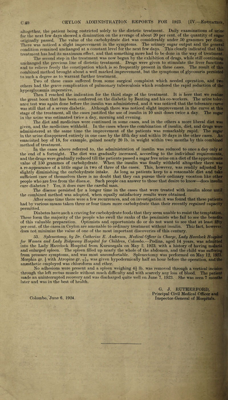 altogether, the patient being restricted solely to the dietetic treatment. Daily examinations of urine for the next few days showed a diminution on the average of about 20 per cent, of the quantity of sugar originally passed. The value of the carbohydrate diet was considerably under 50 grammes per diem. There was noticed a slight improvement in the symptoms. The urinary sugar output and the general condition remained unchanged at a constant level for the next few days. This clearly indicated that this treatment has had its maximum effect, and that something more had to be done in the way of treatment. The second step in the treatment was now begun by the exhibition of drugs, while still continuing unchanged the previous line of dietetic treatment. Drugs were given to stimulate the liver functions and to relieve freely the constipation which is so frequently present in these cases. The result of this combined method brought about a well marked improvement, but the symptoms of glycosuria persisted to such a degree as to warrant further treatment. Two of these cases suffered from some surgical complaint which needed operation, and two others had the grave complication of pulmonary tuberculosis which rendered the rapid reduction of the hyperglycsemia imperative. Then I reached the indication for the third stage of the treatment. It is here that we realize the great boon that has been conferred on the diabetic by Banting and his co-workers. The urine toler¬ ance test was again done before the insulin was administered, and it was noticed that the tolerance curve was still that of a severe diabetic. Although there was noticed slight improvement in the curve at this stage of the treatment, all the cases justified the use of insulin in 10 unit doses twice a day. The sugar in the urine was estimated twice a day, morning and evening. The diet and medicines were continued in some cases, and in the others a more liberal diet was given, and the medicines withheld. In the cases where the combination of insulin, diet, and drugs were administered at the same time the improvement of the patients was remarkably rapid. The sugar in the urine disappeared entirely in one case by the fifth day and within 10 days in the other cases. An emaciated boy of 18, for example, gained nearly 20 lb. in weight within two months by this combined method of treatment . In the cases above referred to, the administration of insulin was reduced to once a day only at the end of a fortnight. The diet was gradually increased, according to the individual requirements, and the drugs were gradually reduced till the patients passed a sugar free urine on a diet of the approximate value of 150 grammes of carbohydrate. When the insulin was finally withheld altogether there was a re-appearance of a little sugar in two of three of the cases. This, however, was readily adjusted by slightly diminishing the carbohydrate intake. As long as patients keep to a reasonable diet and take sufficient care of themselves there is no doubt that they can pursue their ordinary vocation like other people who are free from the disease. Such people can answer to those that desire to know—does insulin cure diabetes ? Yes, it does cure the careful man. The disease persisted tor a longer time in the cases that were treated writh insulin alone until the combined method was adopted, when equally satisfactory results were obtained. After some time there were a few recurrences, and on investigation it was found that these patients had by various means taken three or four times more carbohydrate than their recently regained capacity permitted. Diabetes ha ve such a craving for carbohydrate foods that they seem unable to resist the temptation. These form the majority of the people who swrell the ranks of the pessimists who fail to see the benefits of this valuable preparation. Optimists and opportunists do or do not want to see that at least fifty per cent, of the cases in Ceylon are amenable to ordinary treatment without insulin. This fact, however, does not minimize the value of one of the most important discoveries of this century. 53. Splenectomy, by Dr. Catherine E. Anderson, Medical Officer in Charge, Lady Havelock Hospital for Women and Lady Ridgeway Hospital for Children, Colombo.—Podina, aged 14 years, was admitted into the Lady Havelock Hospital from Kurunegala on May 2, 1923, with a history of having malaria and enlarged spleen. The spleen filled up nearly the whole of the abdomen, and the child was suffering from pressure symptoms, and wras most uncomfortable. Splenectomy Was performed on May 12, 1923. Morphia gr. f with Atropine gr. T,jri- w'as given hypodermically half an hour before the operation, and the anaesthetic employed w'as chloroform and ether. No adhesions were present and a spleen weighing 4| lb. was removed through a vertical incision through the left rectus muscle without much difficulty and with scarcely any loss of blood. The patient made an uninterrupted recovery and was discharged quite wrell on June 7, 1923. She was seen 7 months later and was in the best of health. Colombo, June 6, 1924. G. J. RUTHERFORD, Principal Civil Medical Officer and Inspector-General of Hospitals.