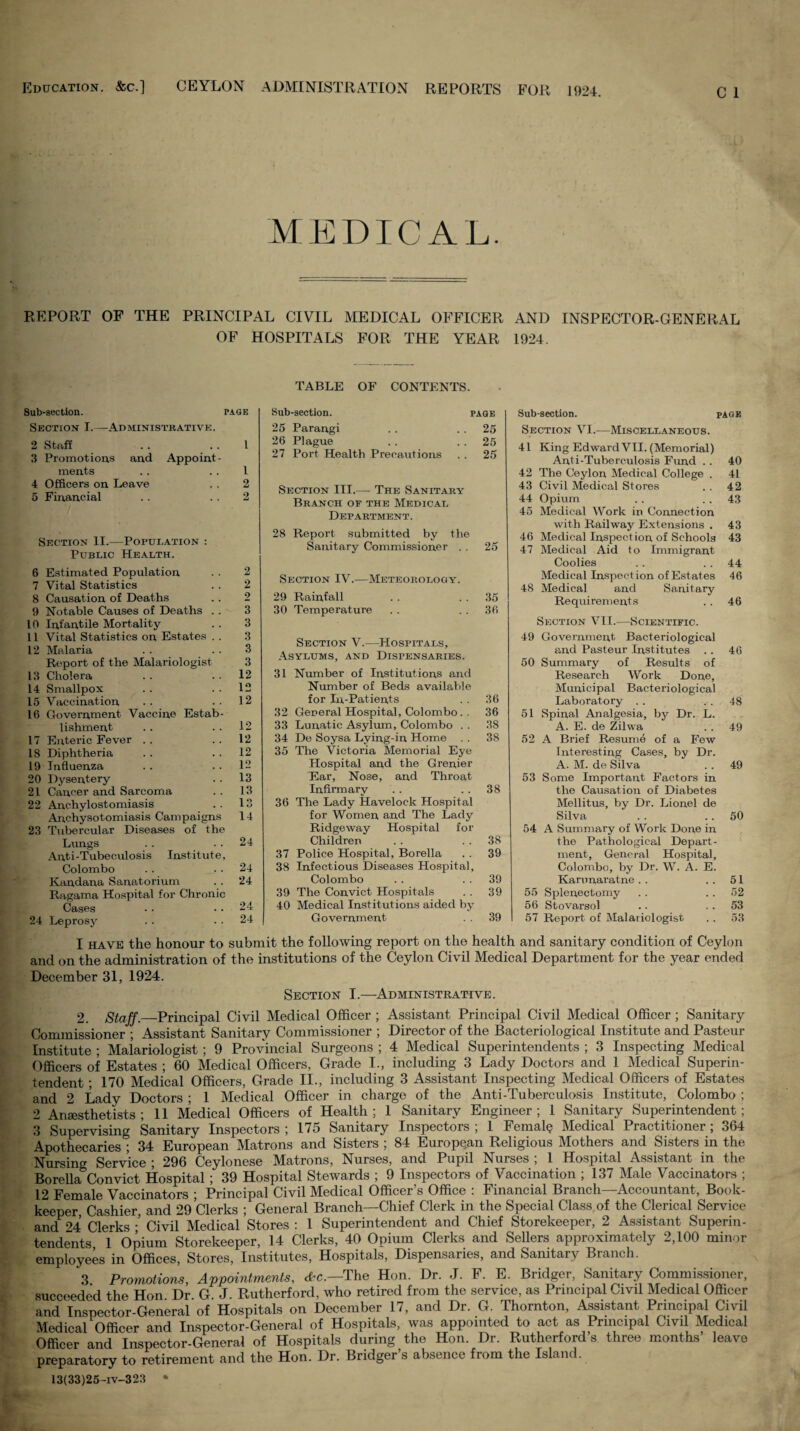 Education. &c.] CEYLON ADMINISTRATION REPORTS FOR 1924. MEDICAL. REPORT OF THE PRINCIPAL CIVIL MEDICAL OFFICER AND INSPECTOR-GENERAL OF HOSPITALS FOR THE YEAR 1924. TABLE OF CONTENTS. Sub-section. page Section I.—Administrative. 2 Stuff . . . . I 3 Proinotious and Appoint¬ ments . . . . 1 4 Officers on Leave . . 2 5 Financial . . . . 2 Section II.—Population ; Public Health. 6 Estimated Population . . 2 7 Vital Statistics . . 2 8 Causation of Deaths . . 2 9 Notable Causes of Deaths . . 3 10 Infantile Mortality . . 3 11 Vital Statistics on Estates . . 3 12 Malaria . . . . 3 Report of the Malariologist 3 13 Cholera . . . . 12 14 Smallpox . . . . 12 15 Vaccination . . . . 12 16 Cfovernment Vaccine Estab¬ lishment . . .. 12 17 Enteric Fever . . . . 12 18 Diphtheria . . . . 12 19 Influenza . . .. 12 20 Dysentery . . 13 21 Cancer and Sarcoma . . 13 22 Anchylostomiasis . . 13 Anchysotomiasis Campaigns 14 23 Tubercular Diseases of the Lungs . . . . 24 Anti-Tubeculosis Institute, Colombo . . . . 24 Kandana Sanatorium . . 24 Ragama Hospital for Chronic Cases . . .. 24 24 Lepros3'^ . . . . 24 Sub-section. page 25 Parangi . . . . 25 26 Plague . . .. 25 27 Port Health Precautions . . 25 Section III.— The Sanitary Branch of the Medical Department. 28 Report submitted by the Sanitary Commissioner . . 25 Section IV.—Meteorology. 29 Rainfall . . . . 35 30 Temperature . . . . 36 Section V.—Hospitals, Asylums, and Dispensaries. 31 Number of Institutions and Number of Beds available for In-Patients . . 36 32 General Hospital, Colombo. . 36 33 Lunatic Asylum, Colombo . . 38 34 De Soysa Lying-in Home . . 38 35 The Victoria Memorial Eye Hospital and the Grenier Ear, Nose, and Throat Infirmary . . .. 38 36 The Lady Havelock Hospital for Women and The Lady Ridgeway Hospital for Children . . . . 38 37 Police Hospital, Borella . . 39 38 Infectious Diseases Hospital, Colombo . . . . 39 39 The Convict Hospitals . . 39 40 Medical Institutions aided bj Government . . 39 Sub-section. page Section VI.—Miscellaneous. 41 King Edward VII. (Memorial) Anti-Tuberculosis Fmxd .. 40 42 The Ceylon Medical College . 41 43 Civil Medical Stores .. 42 44 Opium .. .. 43 45 Medical Work in Connection with Railway Extensions . 43 46 Medical Inspect ion of Schools 43 47 Medical Aid to Immigrant Coolies .. . . 44 Medical Inspection of Estates 46 48 Medical and Sanitary Requirements .. 46 Section VII.—Scientific. 49 Government Bacteriological and Pasteur Institutes .. 46 50 Summary of Results of Research Work Done, Municipal Bacteriological Laboratory . . . . 48 51 Spinal Analgesia, by Dr. L. A. E. de Zilwa . . 49 52 A Brief Resume of a Few Interesting Cases, by Dr. A. M. de Silva .. 49 53 Some Important Factors in the Causation of Diabetes Mellitus, by Dr. Lionel de Silva . . .. 50 54 A Summary of Work Done in the Pathological Depart¬ ment, General Hospital, Colombo, by Dr. W. A. E. Kamnaratne . . ..51 55 Splenectomy . . . . 52 56 Stovarsol .. . . 53 57 Report of Malariologist .. 53 I HAVE the honour to submit the following report on the health and sanitary condition of Ceylon and on the administration of the institutions of the Ceylon Civil Medical Department for the year ended December 31, 1924. Section I.—Administrative. 2. StaJf.—Pvinci-pal Civil Medical Officer ; Assistant Principal Civil Medical Officer; Sanitary Commissioner ; Assistant Sanitary Commissioner ; Director of the Bacteriological Institute and Pasteur Institute ; Malariologist; 9 Provhicial Surgeons ; 4 Medical Superintendents ; 3 Inspecting Medical Officers of Estates ; 60 Medical Officers, Grade I., including 3 Lady Doctors and 1 Medical Superin¬ tendent ; 170 Medical Officers, Grade II., including 3 Assistant Inspecting Medical Officers of Estates and 2 Lady Doctors ; 1 Medical Officer in charge of the Anti-Tuberculosis Institute, Colombo ; 2 Anaesthetists; 11 Medical Officers of Health; 1 Sanitary Engineer; 1 Sanitary Superintendent; 3 Supervising Sanitary Inspectors ; 175 Sanitary Inspectors ; 1 Female Medical Practitioner; 364 Apothecaries ; 34 European Matrons and Sisters ; 84 European Religious Mothers and Sisters in the Nursing Service ; 296 Ceylonese Matrons, Nurses, and Pupil Nurses ; 1 Ho.spital Assistant in the Borella Convict Hospital; 39 Hospital Stewards ; 9 Inspectors of Vaccination ; 137 Male Vaccinators ; 12 Female Vaccinators ; Principal Civil Medical Officer’s Office : Financial Branch—Accountant, Book¬ keeper Cashier, and 29 Clerks ; General Branch—Chief Clerk in the Special Class of the Clerical Service and^24 Clerks ■’ Civil Medical ’stores ; 1 Superintendent and Chief Storekeeper, 2 Assistant Superin- tendiits 1 Opium Storekeeper, 14 Clerks, 40 Opium Clerks and Sellers approximately 2,100 minor employees in Offices, Stores, Institutes, Hospitals, Dispensaries, and Sanitary Branch. 3 Promotions, Appointments, cf^c.—The Hon. Dr. J. F. E. Bridger, Sanitary Commissioner, succeeded the Hon Dr G J. Rutherford, who retired from the service, as Principal Civil Medical Officer and Inspector-General of Hospitals on December 17, and Dr. G. Thornton, Assistant Principal Civil Medical Officer and Inspector-General of Hospitals, was appointed to act as Principal Civil Medical Officer and Tnspector-GLeral of Hospitals during the Hon. Dr. Rutherford’s three months’ leave preparatory to retirement and the Hon. Dr. Bridger’s absence from the Island. 13(33)25-iv-323 •